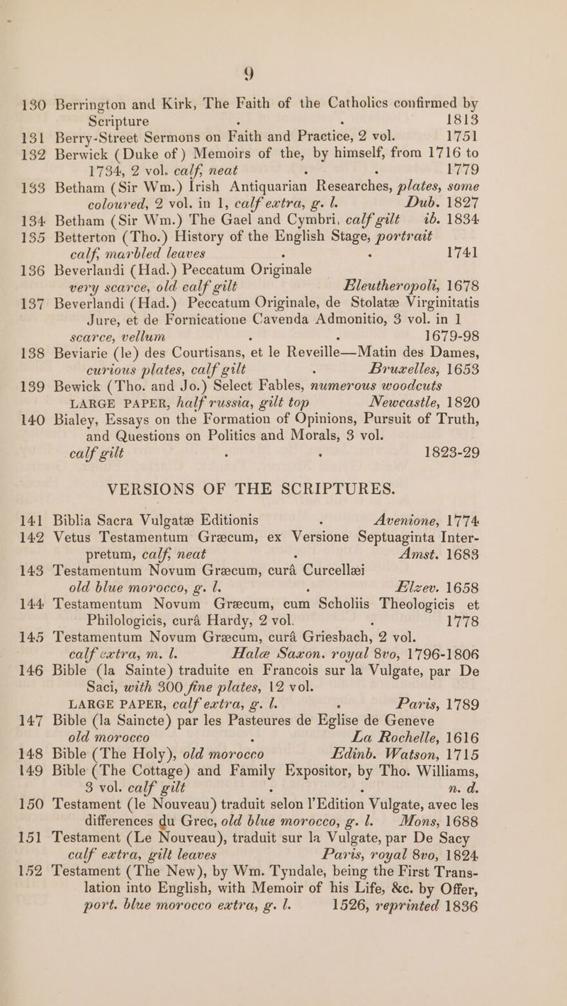 141 142 143 144 145 146 14:7 148 149 150 ey 152 Y Berrington and Kirk, The Faith of the Catholics confirmed by Scripture 1813 Berry-Street Sermons on Faith and Practive; 2 vol. 1751 Berwick (Duke of ) Memoirs of the, by himself, from 1716 to 1734, 2 vol. calf, neat 1779 Betham (Sir Wm.) Irish Antiquarian Researches, plates, some coloured, 2 vol. in 1, calf extra, g. L. Dub. 1827 Betham (Sir Wm.) The Gael and Cymbri, calf gilt ib. 1834 Betterton (Tho.) History of the English es portrait calf, marbled leaves 1741 Beverlandi (Had.) Peccatum Originale very scarce, old calf gilt Eleutheropoli, 1678 Beverlandi (Had.) Peccatum Originale, de Stolatz Virginitatis Jure, et de Fornicatione Cavenda Admonitio, 3 vol. in 1] searce, vellum 1679-98 Beviarie (le) des Courtisans, et le Reveillc—_- Mau des Dames, curious plates, calf gilt : Bruxelles, 1653 Bewick (Tho. and Jo.) Select Fables, numerous woodcuts LARGE PAPER, half russia, gilt top Newcastle, 1820 Bialey, Essays on the Formation of Opinions, Pursuit of Truth, and Questions on Politics and Morals, 3 vol. calf gilt é . 1823-29 VERSIONS OF THE SCRIPTURES. Biblia Sacra Vulgatee Editionis Avenione, 1774 Vetus Testamentum Grecum, ex Versione Septuaginta Inter- pretum, calf, neat Amst. 1683 Testamentum Novum Grecum, cura eden old blue morocco, g. J. Eilzev. 1658 Testamentum Novum Grecum, cum 1 Scholiis Theologicis et Philologicis, curé’ Hardy, 2 vol. : 1778 Testamentum Novum Grecum, curd Grieshach, 2 vol. calf extra, m. I. Hale Saxon. royal 8vo, 1796-1806 Bible (la Sainte) traduite en Francois sur la Vulgate, par De Saci, with 300 fine plates, 12 vol. LARGE PAPER, calf extra, g. l. Paris, 1789 Bible (la Saincte) par les Pasteures de Eplise de Geneve old morocco La Rochelle, 1616 Bible (The Holy), old morocco Edinb. Watson, 1715 Bible (The Cottage) and Family Expositor, by Tho. Williams, 3 vol. calf gilt n. d Testament (le Nouveau) traduit délon YEdition Vulgate, avec les differences du Grec, old blue morocco, g. 1. Mons, 1688 Testament (Le Nouveau), traduit sur la Vulgate, par De Sacy calf extra, gilt leaves Paris, royal 8vo, 1824: Testament (The New), by Wm. Tyndale, being the First Trans- lation into English, with Memoir of his Life, &amp;c. by Offer, port. blue morocco extra, g’. l. 1526, reprinted 1836