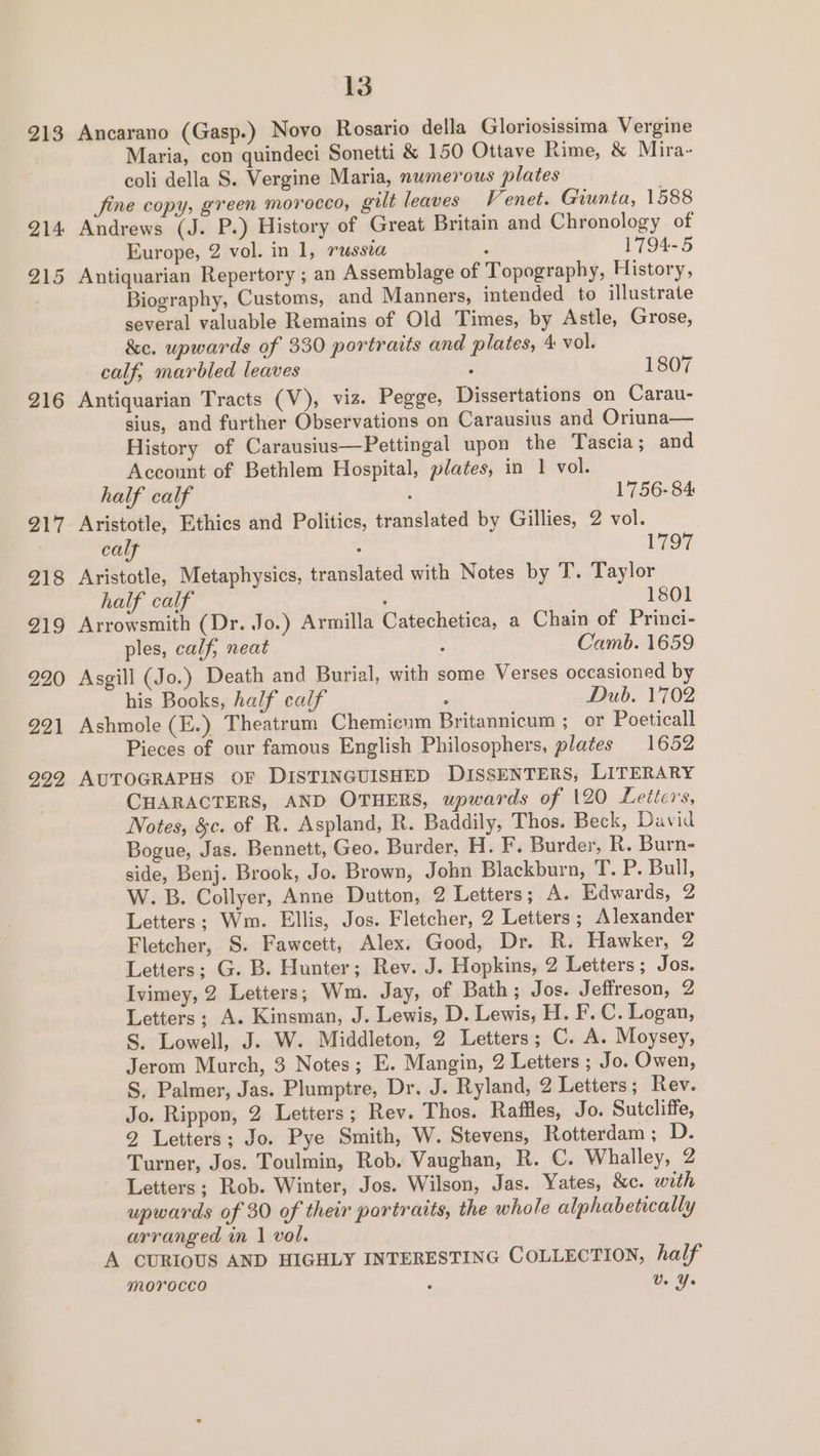 213 214 215 216 217 218 219 220 221 222 13 Ancarano (Gasp.) Novo Rosario della Gloriosissima Vergine Maria, con quindeci Sonetti &amp; 150 Ottave Rime, &amp; Mira~ coli della S. Vergine Maria, numerous plates fine copy, green morocco, gilt leaves Venet. Giunta, 1588 Andrews (J. P.) History of Great Britain and Chronology of Europe, 2 vol. in 1, PUSSLA ; 1794-5 Antiquarian Repertory ; an Assemblage of Topography, History, Biography, Customs, and Manners, intended to illustrate several valuable Remains of Old Times, by Astle, Grose, &amp;e. upwards of 330 portraits and plates, 4 vol. calf, marbled leaves . 1807 Antiquarian Tracts (V), viz. Pegge, Dissertations on Carau- sius, and further Observations on Carausius and Oriuna— History of Carausius—Pettingal upon the Tascia; and Account of Bethlem Hospital, plates, in 1 vol. half calf ! 1756-84 Aristotle, Ethics and Politics, translated by Gillies, 2 vol. calf : 1797 Aristotle, Metaphysics, translated with Notes by T. Taylor half calf ‘ 1801 Arrowsmith (Dr. Jo.) Armilla Catechetica, a Chain of Princi- ples, calf, neat : Camb. 1659 Asgill (Jo.) Death and Burial, with some Verses occasioned by his Books, half calf Dub. 1702 Ashmole (E.) Theatrum Chemicum Britannicum ; or Poeticall Pieces of our famous English Philosophers, plates 1652 AUTOGRAPHS OF DISTINGUISHED DISSENTERS, LITERARY CHARACTERS, AND OTHERS, upwards of 120 Letters, Notes, &amp;c. of R. Aspland, R. Baddily, Thos. Beck, David Bogue, Jas. Bennett, Geo. Burder, H. F. Burder, R. Burn- side, Benj. Brook, Jo. Brown, John Blackburn, T. P. Bull, W. B. Collyer, Anne Dutton, 2 Letters; A. Edwards, 2 Letters; Wm. Ellis, Jos. Fletcher, 2 Letters ; Alexander Fletcher, S. Fawcett, Alex. Good, Dr. R. Hawker, 2 Letters; G. B. Hunter; Rev. J. Hopkins, 2 Letters; Jos. Ivimey, 2 Letters; Wm. Jay, of Bath; Jos. Jeffreson, 2 Letters; A. Kinsman, J. Lewis, D. Lewis, H. F.C. Logan, S. Lowell, J. W. Middleton, 2 Letters; C. A. Moysey, Jerom Murch, 3 Notes; E. Mangin, 2 Letters ; Jo. Owen, S, Palmer, Jas. Plumptre, Dr. J. Ryland, 2 Letters; Rev. Jo. Rippon, 2 Letters; Rev. Thos. Raffles, Jo. Sutcliffe, 2 Letters; Jo. Pye Smith, W. Stevens, Rotterdam ; D. Turner, Jos. Toulmin, Rob. Vaughan, R. C. Whalley, 2 Letters; Rob. Winter, Jos. Wilson, Jas. Yates, &amp;e. with upwards of 30 of their portraits, the whole alphabetically arranged in | vol. A CURIOUS AND HIGHLY INTERESTING COLLECTION, half morocco ; U. Ye