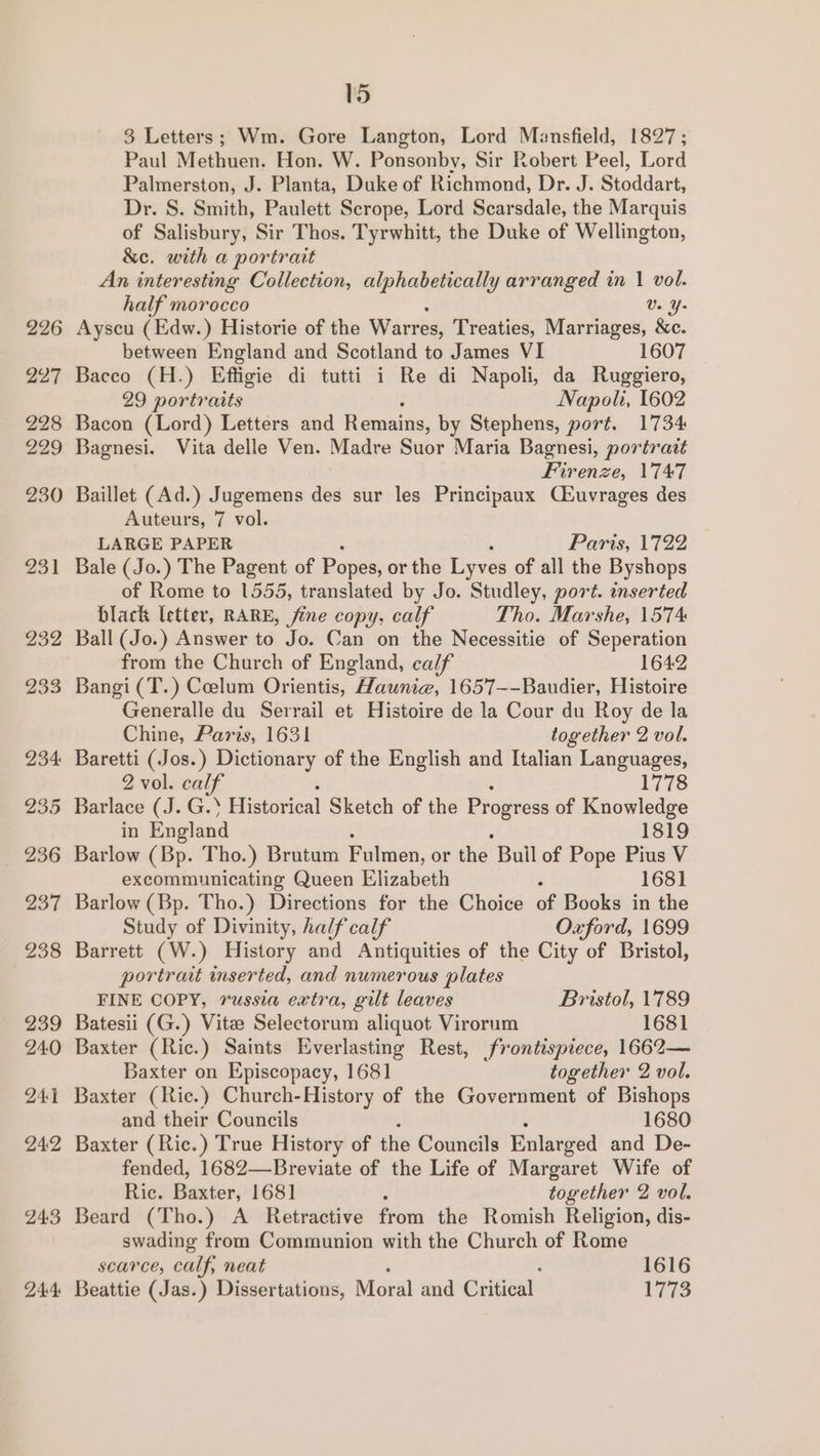 226 227 228 229 230 231 232 233 234 235 236 237 299 239 240 241 24:2 24:3 24:4: 15 3 Letters; Wm. Gore Langton, Lord Mansfield, 18927; Paul Methuen. Hon. W. Ponsonby, Sir Robert Peel, Lord Palmerston, J. Planta, Duke of Richmond, Dr. J. Stoddart, Dr. S. Smith, Paulett Scrope, Lord Scarsdale, the Marquis of Salisbury, Sir Thos. Tyrwhitt, the Duke of Wellington, &amp;e. with a portrait An interesting Collection, alphabetically arranged in | vol. half morocco Ve Y- Ayscu (Edw.) Historie of the Warres, Treaties, Marriages, &amp;c. between England and Scotland to James VI 1607 Bacco (H.) Effigie di tutti i Re di Napoli, da Ruggiero, 29 portraits Napoli, 1602 Bacon (Lord) Letters and Remains, by Stephens, port. 1734 Bagnesi. Vita delle Ven. Madre Suor Maria Bagnesi, portrait Firenze, 1747 Baillet (Ad.) Jugemens des sur les Principaux Ciuvrages des Auteurs, 7 vol. LARGE PAPER Paris, 1722 Bale (Jo.) The Pagent of Popes, or the Lyves of all the Byshops of Rome to 1555, translated by Jo. Studley, port. inserted black letter, RARE, fine copy, calf Tho. Marshe, 1574 Ball (Jo.) Answer to Jo. Can on the Necessitie of Seperation from the Church of England, calf 1642 Bangi (T.) Celum Orientis, “Haunia, 1657—-Baudier, Histoire Generalle du Serrail et Histoire de la Cour du Roy de la Chine, Paris, 1631 together 2 vol. Baretti (Jos.) Dictionary of the English and Italian Languages, 2 vol. calf 1778 Barlace (J. G.} Historical Sketch of the Progress of Knowledge in England 1819 Barlow (Bp. Tho.) Brutum Fulmen, or the Buil of Pope Pius V excommunicating Queen Elizabeth 1681 Barlow (Bp. Tho.) Directions for the Choice of Books in the Study of Divinity, half calf Oxford, 1699 Barrett (W.) History and Antiquities of the City of Bristol, portrait inserted, and numerous plates FINE COPY, russia extra, gilt leaves Bristol, 1789 Batesii (G.) Vitee Selectorum aliquot Virorum 1681 Baxter (Ric.) Saints Everlasting Rest, frontispiece, 1662— Baxter on Episcopacy, 1681 together 2 vol. Baxter (Ric.) Church-History of the Government of Bishops and their Councils 1680 Baxter (Ric.) True History of the Councils Enlarged and De- fended, 1682—-Breviate of the Life of Margaret Wife of Ric. Baxter, 1681 together 2 vol. Beard (Tho.) A _ Retractive fiom the Romish Religion, dis- swading from Communion with the Church of Rome scarce, calf, neat 1616 Beattie (Jas.) Dissertations, Moral and Critical 1773