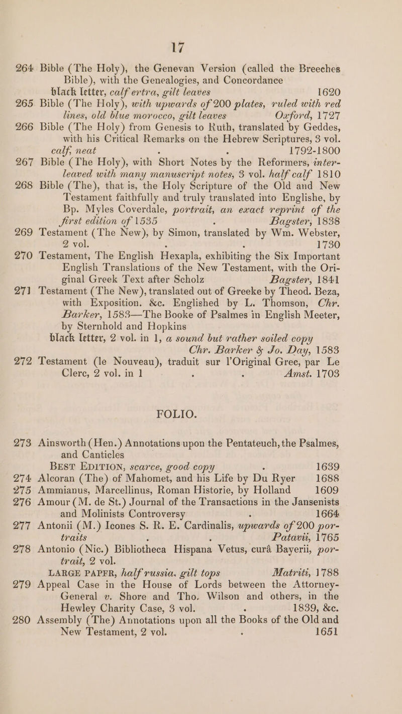 270 271 272 280 17 Bible (The Holy), the Genevan Version (called the Breeches Bible), with the Genealogies, and Concordance black letter, calf ertra, gilt leaves 1620 Bible (The Holy), wth upwards of 200 plates, ruled with red lines, old blue morocco, gilt leaves Oxford, 1727 Bible (The Holy) from Genesis to Ruth, translated by Geddes, with his Critical Remarks on the Hebrew Scriptures, 3 vol. calf, neat 1792-1800 Bible (The Holy), with Short Notes by the Reformers, inter- leaved with many manuscript notes, 3 vol. half calf 1810 Bible (The), that is, the Holy Scripture of the Old and New Testament faithfully and truly translated into Englishe, by Bp. Myles Coverdale, portrait, an exact reprint of the Jirst edition of 1535 Bagster, 1838 Testament (The New), by Simon, teanslaged by Wm. Webster, 2 vol. 1730 Testament, The English Hlexapla, exhibiting the Six Important English Translations of the New Testament, with the Ori- ginal Greek Text after Scholz Bagster, 1841 Testament (The New), translated out of Greeke by Theod. Beza, with Exposition. &amp;c. Englished by L. Thomson, Chr. Barker, 1583—The Booke of Psalmes in English Meeter, by Sternhold and Hopkins black letter, 2 vol. in 1, @ sound but rather soiled copy Chr. Barker &amp; Jo. Day, 1583 Testament (le Nouveau), traduit sur l’Original Gree, par Le Clerc, 2 vol. in 1 ‘ : Amst. 1703 FOLIO. Ainsworth (Hen.) Annotations upon the Pentateuch, the Psalmes, and Canticles BEST EDITION, scarce, good copy 1639 Alcoran (The) of Mahomet, and his Life by Du Ryer 1688 Ammianus, Marcellinus, Roman Historie, by Holland 1609 Amour (M. de St.) Journal of the Transactions in the Jansenists and Molinists Controversy 1664 Antonii (M.) Icones S. R. E. Cardinalis, ee of 200 por- traits Patavit, 1765 Antonio ( Nic.) Bibliotheca Hispana Vetus, cura Bayerii, por- trait, 2 vol. LARGE PAPER, half russia. gilt tops Matriti, 1788 Appeal Case in the House of Lords between the Attorney- General v. Shore and Tho. Wilson and others, in the Hewley Charity Case, 3 vol. 1839, &amp;c. Assembly (The) Annotations upon all the Books of the Old and New Testament, 2 vol. 1651