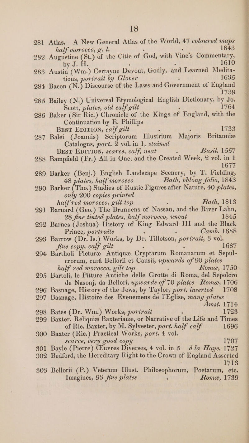 281 282 283 284 285 286 287 288 289 290 _— 29 292 293 294: 295 296 297 298 299 300 301 302 303 18 Atlas. A New General Atlas of the World, 47 coloured maps half morocco, g. b. 1843 Augustine (St.) of the Citie of Goat with Ving? s Commentary, by J. H. 1610 Austin (Wm.) Certayne Devout, Godly, and Learned Medita- tions, portrait by Glover 1635 Bacon (N.) Discourse of the Laws and Government of England a Bailey (N. ) Universal Etymological English Dictionary, by Jo. Scott, plates, old calf gilt 1764 Baker (Sir Ric.) Chronicle of the Kings of England, with the Continuation by E. Phillips Best EDITION, calf gilt . 1733 Balei (Joannis) Scriptorum Illustriam Majoris Britanniee Catalogus, port. 2 vol. in 1, stained BEST EDITION, scarce, calf, neat Basil. 1557 Bampfield (Fr.) All in One, and the Created Week, 2 vol. in 1 1677 Barker (Benj.) English Landscape Scenery, by T. Fielding, 48 plates, half morocco Bath, oblong foho, 1843 Barker (Tho.) Studies of Rustic Figures after Nature, 40 rs only 200 copies printed half red morocco, gilt top Bath, 1813 Barnard (Geo.) The Brunnens of Magen and the River Lahn, 28 fine tinted plates, half morocco, uncut 1845 Barnes (Joshua) History of King Edward III and the Black Prince, portraits Camb. 1688 Barrow (Dr. Is.) Works, by Dr. Tillotson, portrait, 3 vol. fine copy, calf gilt 1687 Bartholi Picturee Antique Cryptarum Renee et Sepul- erorum, cura Bellorii et Causii, upwards of 90 plates half red morocco, gilt top Rome, 1750 Bartoli, le Pitture Antiche delle Grotte di Roma, del Sepolcro de Nasonj, da Bellori, upwards of 70 plates Rome, 1706 Basnage, History of the Jews, by Taylor, port. inserted 1708 Basnage, Histoire des Evenemens de l’Eglise, many plates Amst. 1714 Bates (Dr. Wm.) Works, portrazt 1723 Baxter. Reliquiw Baxteriane, or Narrative of the Life and Times of Ric. Baxter, by M. Sylvester, port. half calf 1696 Baxter (Ric.) Practical Works, port. 4 vol. scarce, very good copy 1707 Bayle (Pierre) Giuvres Diverses, 4 vol.in 5 dla Haye, 1727 Bedford, the Hereditary Right to the Crown of England Asserted 1713 Bellorii (P.) Veterum Illust. Buntesebioktus Poetarum, etc. Imagines, 93 fine plates : Rome, 1739