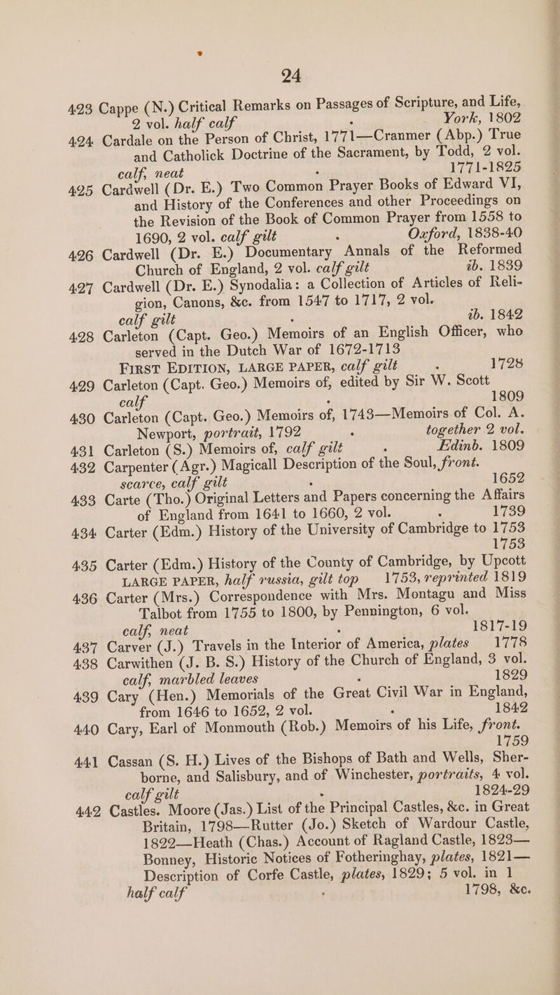 423 Cappe (N.) Critical Remarks on Passages of Scripture, and Life, 2 vol. half calf : York, 1802 4.24 Cardale on the Person of Christ, 1771—Cranmer (Abp.) True and Catholick Doctrine of the Sacrament, by Todd, 2 vol. calf, neat ; 1771-1825 495 Cardwell (Dr. E.) Two Common Prayer Books of Edward VI, and History of the Conferences and other Proceedings on the Revision of the Book of Common Prayer from 1558 to 1690, 2 vol. calf gilt : Oxford, 1838-40 496 Cardwell (Dr. E.) Documentary Annals of the Reformed Church of England, 2 vol. calf gilt tb. 1839 427 Cardwell (Dr. E.) Synodalia: a Collection of Articles of Reli- gion, Canons, &amp;c. from 1547 to 1717, 2 vol. calf gilt ‘ tb. 1842 4.28 Carleton (Capt. Geo.) Memoirs of an English Officer, who served in the Dutch War of 1672-1713 First EDITION, LARGE PAPER, calf gilt : 1728 429 Carleton (Capt. Geo.) Memoirs of, edited by Sir W. Scott calf : 1809 430 Carleton (Capt. Geo.) Memoirs of, 1743—Memoirs of Col. A. Newport, portrait, 1792 : together 2 vol. 431 Carleton (S.) Memoirs of, calf gilt : Edinb. 1809 432 Carpenter (Agr.) Magicall Description of the Soul, front. scarce, calf gilt  1652 433 Carte (Tho.) Original Letters and Papers concerning the Affairs of England from 1641 to 1660, 2 vol. : 1739 434 Carter (Edm.) History of the University of Cambridge to 1753 1753 435 Carter (Edm.) History of the County of Cambridge, by Upcott LARGE PAPER, half russia, gilt top 1753, reprinted 1819 436 Carter (Mrs.) Correspondence with Mrs. Montagu and Miss Talbot from 1755 to 1800, by Pennington, 6 vol. calf, neat : 1817-19 437 Carver (J.) Travels in the Interior of America, plates 1778 438 Carwithen (J. B. S.) History of the Church of England, 3 vol. calf, marbled leaves ‘ 1829 439 Cary (Hen.) Memorials of the Great Civil War in England, from 1646 to 1652, 2 vol. ‘ 1842 44.0 Cary, Earl of Monmouth (Rob.) Memoirs of his Life, front. 1759 441 Cassan (S. H.) Lives of the Bishops of Bath and Wells, Sher- borne, and Salisbury, and of Winchester, portraits, 4 vol. calf gilt . 1824-29 442 Castles. Moore (Jas.) List of the Principal Castles, &amp;c. in Great Britain, 1798—Rutter (Jo.) Sketch of Wardour Castle, 1822—-Heath (Chas.) Account of Ragland Castle, 1823— Bonney, Historic Notices of Fotheringhay, plates, 1821— Description of Corfe Castle, plates, 1829; 5 vol. in 1 half calf ; 1798, &amp;c.