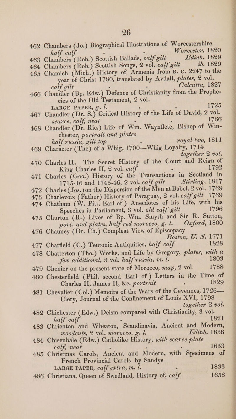462 463 4-64 465 466 467 468 469 4:70 471 472 473 ATA 475 476 477 478 479 480 4:31 482 4:83 4:84: 485 4:86 26 Chambers (Jo.) Biographical Illustrations of Worcestershire half calf : : Worcester, 1820 Chambers (Rob.) Scottish Ballads, calf gilt Edinb. 1829 Chambers ( Rob.) Scottish Songs, 2 vol. calf gilt tb. 1829 Chamich (Mich.) History of Armenia from B. C. 2947 to the year of Christ 1780, translated by Avdall, plates, 2 vol. calf gilt ’ : Calcutta, 1827 Chandler (Bp. Edw.) Defence of Christianity from the Prophe- cies of the Old Testament, 2 vol. LARGE PAPER, g. /. : : 1725 Chandler (Dr. 8.) Critical History of the Life of David, 2 vol. scarce, calf, neat 1766 Chandler (Dr. Ric.) Life of Wm. Waynflete, Bishop of Win- chester, portratt and plates 7 half russia, gilt top : royal 8vo, 1811 Character (The) of a Whig, 1700-—Whig Loyalty, 1714 together 2 vol. Charles II. The Secret History of the Court and Reign of King Charles I, 2 vol. calf - 1792 Charles (Goo.) History of the Transactions in Scotland in 1715-16 and 1745-46, 2 vol. calf gilt Stirling, 1817 Charles (Jos.) on the Dispersion of the Men at Babel, 2 vol. 1769 Charlevoix (Father) History of Paraguay, 2 vol. calf'gilt 1769 Chatham (W. Pitt, Earl of ) Anecdotes of his Life, with his Speeches iu Parliament, 3 vol. old calf gilt 1796 Churton (R.) Lives of Bp. Wm. Smyth and Sir R. Sutton, port. and plates, half red morocco, g. l. Oxford, 1800 Chauncy (Dr. Ch.) Compleat View of Episcopacy Boston, U. S. 1771 Chatfield (C.) Teutonic Antiquities, half calf 1828 Chatterton (Tho.) Works, and Life by Gregory, plates, with a few additional, 3 vol. half russia, m. l. 1803 Chenier on the present state of Morocco, map, 2 vol. 1788 Chesterfield (Phil. second Earl of ) Letters in the Time of Charles II, James II, &amp;c. portrazt : 1829 Chevalier (Col.) Memoirs of the Wars of the Cevennes, 1726— Clery, Journal of the Confinement of Louis XVI, 1798 together 2 vol. Chichester (Edw.) Deism compared with Christianity, 3 vol. half calf ; ; 1821 Chrichton and Wheaton, Scandinavia, Ancient and Modern, woodcuts, 2 vol. morocco, g’. f. Edinb. 1838 Chisenhale (Edw.) Catholike History, with scarce plate calf, neat , 1653 Christmas Carols, Ancient and Modern, with Specimens of French Provincial Carols by Sandys LARGE PAPER, calf extra, m. l. ; 1833 Christiana, Queen of Swedland, History of, calf 1658