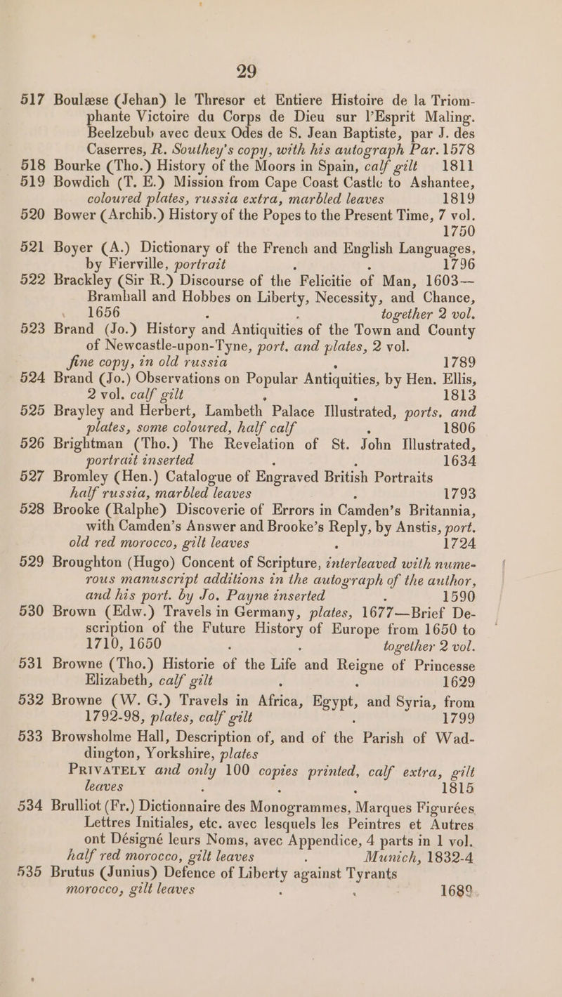 517 518 519 520 521 522 523 524 525 526 527 528 529 530 531 532 533 534 435 29 Boulzse (Jehan) le Thresor et Entiere Histoire de la Triom- phante Victoire du Corps de Dieu sur l’Esprit Maling. Beelzebub avec deux Odes de S. Jean Baptiste, par J. des Caserres, R. Southey’s copy, with his autograph Par.1578 Bourke (Tho.) History of the Moors in Spain, calf gilt 1811 Bowdich (T. E.) Mission from Cape Coast Castle to Ashantee, coloured plates, russia extra, marbled leaves 1819 Bower (Archib.) History of the Popes to the Present Time, ee 5 Boyer (A.) Dictionary of the French and English ane by Fierville, portrazt 796 Brackley (Sir R.) Discourse of the Felicitie of Man, 1603 Bramhall and Hobbes on Liberty, Necessity, and Chance, . 1656 together 2 vol. Brand (Jo.) History and Antiquities of the Town and County of Newcastle-upon-Tyne, port. and plates, 2 vol. fine copy, in old russia 1789 Brand (Jo.) Observations on Popular Antiquities, by Hen. Ellis, 2 vol. calf gilt 1813 Brayley and Herbert, Lambeth Palace Illustrated, ports, and plates, some coloured, half calf 1806 Brightman (Tho.) The Revelation of St. John Illustrated, portrazt inserted 1634 Bromley (Hen.) Catalogue of Engraved British Portraits half russia, marbled leaves 1793 Brooke (Ralphe) Discoverie of Errors in Camden’s Britannia, with Camden’s Answer and Brooke’s ee by Anstis tee old red morocco, gilt leaves 1724 Broughton (Hugo) Concent of Scripture, AUnabia with nume- rous manuscript additions in the autograph of the author, and his port. by Jo. Payne inserted : 1590 Brown (Edw.) Travels in Germany, plates, 1677—Brief De- scription of the Future any of Europe from 1650 to 1710, 1650 : together 2 vol. Browne (Tho.) Historie of the Life and Peas of Princesse Elizabeth, calf gilt : 1629 Browne (W. G.) Travels in Africa, Paypt, and Syria, from 1792-98, plates, calf gilt 1799 Browsholme Hall, Description of, and of ee Parish of Wad- dington, var hae. plates PRIVATELY and ony 100 copies printed, calf extra, gilt leaves : 1815 Brulliot (Fr.) Heucau nce des cee, Marques Figurées. Lettres Initiales, etc. avec lesquels les Peintres et Autres ont Désigné leurs Noms, avec Appendice, 4 parts in 1 vol. half red morocco, gilt leaves : Munich, 1832-4 Brutus (Junius) Defence of QReRy against Te