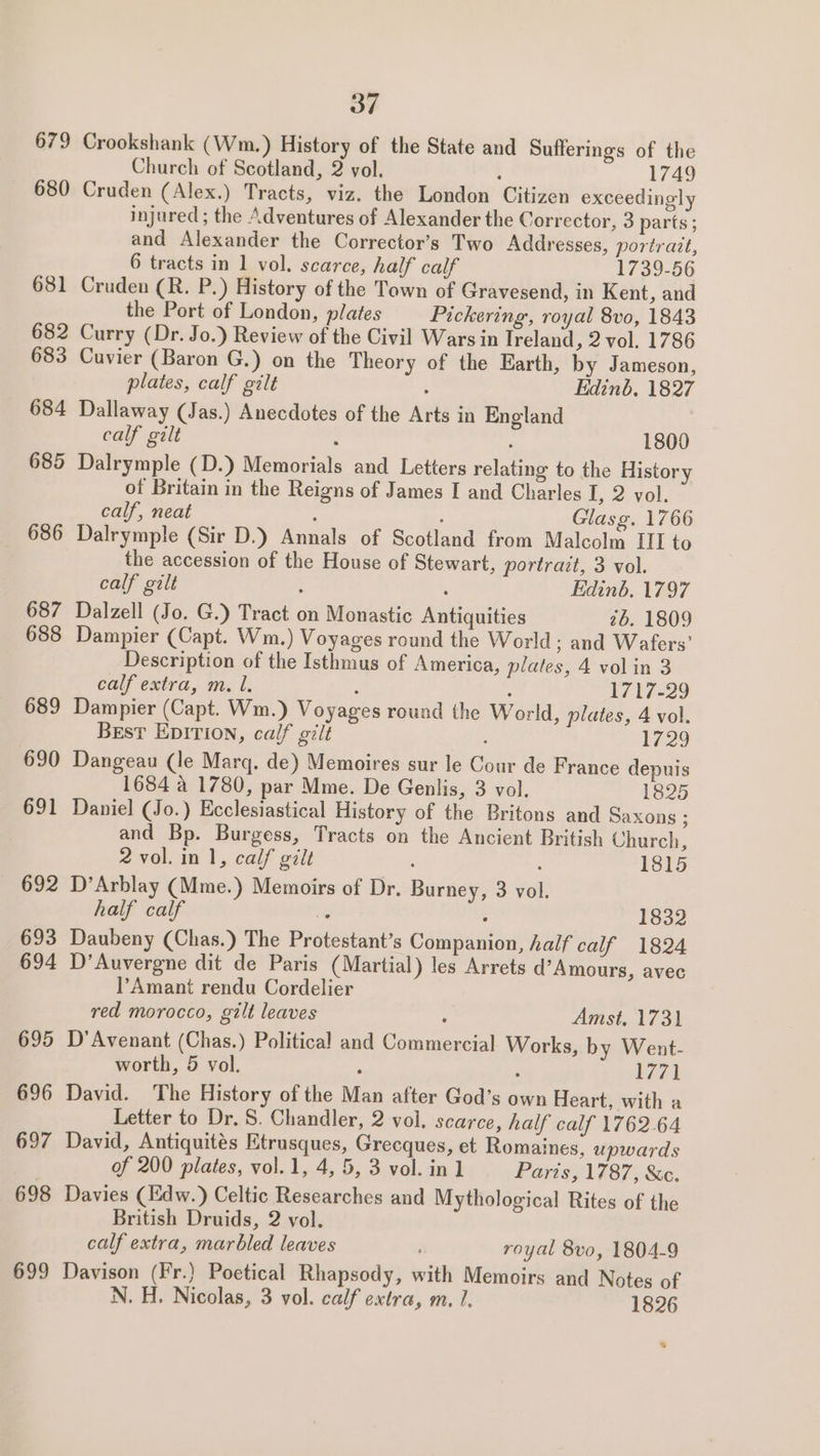 679 Crookshank (Wm.) History of the State and Sufferings of the Church of Scotland, 2 vol. , 1749 680 Cruden (Alex.) Tracts, viz. the London Citizen exceedingly injured; the Adventures of Alexander the Corrector, 3 parts ; and Alexander the Corrector’s Two Addresses, portrait, 6 tracts in 1 vol. scarce, half calf 1739-56 681 Cruden (R. P.) History of the Town of Gravesend, in Kent, and the Port of London, plates Pickering, royal 8vo, 1843 682 Curry (Dr. Jo.) Review of the Civil Wars in Treland, 2 vol. 1786 683 Cuvier (Baron G.) on the Theory of the Earth, by Jameson, plates, calf gilt : Edinb, 1827 684 Dallaway (Jas.) Anecdotes of the Arts in England calf gilt 1800 685 Dalrymple (D.) Memorials and Letters relating to the History of Britain in the Reigns of James I and Charles I, 2 vol. calf, neat ; , Glasg. 1766 686 Dalrymple (Sir D.) Annals of Scotland from Malcolm ITI to the accession of the House of Stewart, portrait, 3 vol. calf gilt : : Edinb. 1797 687 Dalzell (Jo. G.) Tract on Monastic Antiquities 2b. 1809 688 Dampier (Capt. Wm.) Voyages round the World; and Wafers’ Description of the Isthmus of America, plates, 4 volin 3 calf extra, m. l. ‘ : 1717-29 689 Dampier (Capt. Wm.) Voyages round the World, plates, 4 vol. Best Epivion, calf gilt : 1729 690 Dangeau (le Marg. de) Memoires sur le Cour de France depuis 1684 4 1780, par Mme. De Genlis, 3 vol. 1825 691 Daniel (Jo.) Ecclesiastical History of the Britons and Saxons ; and Bp. Burgess, Tracts on the Ancient British Church, 2 vol. in 1, calf gilt : 1815 692 D’Arblay (Mme.) Memoirs of Dr. Burney, 3 vol. half calf iy 1832 693 Daubeny (Chas.) The Protestant’s Companion, half calf 1824 694 D’Auvergne dit de Paris (Martial) les Arrets d’Amours, avec l’Amant rendu Cordelier red morocco, gilt leaves : Amst. 1731 695 D’Avenant (Chas.) Political and Commercial Works, by Went- worth, 5 vol. : 1771 696 David. The History of the Man after God’s own Heart, with a Letter to Dr. S. Chandler, 2 vol. scarce, half calf 1762.64 697 David, Antiquités Etrusques, Grecques, et Romaines, upwards of 200 plates, vol.1, 4, 5, 3 vol. in] Paris, 1787, &amp;c. 698 Davies (Edw.) Celtic Researches and Mythological Rites of the British Druids, 2 vol. calf extra, marbled leaves royal 8vo, 1804-9 699 Davison (Fr.) Poetical Rhapsody, with Memoirs and Notes of N. H. Nicolas, 3 vol. calf extra, m. 1. 1826 s