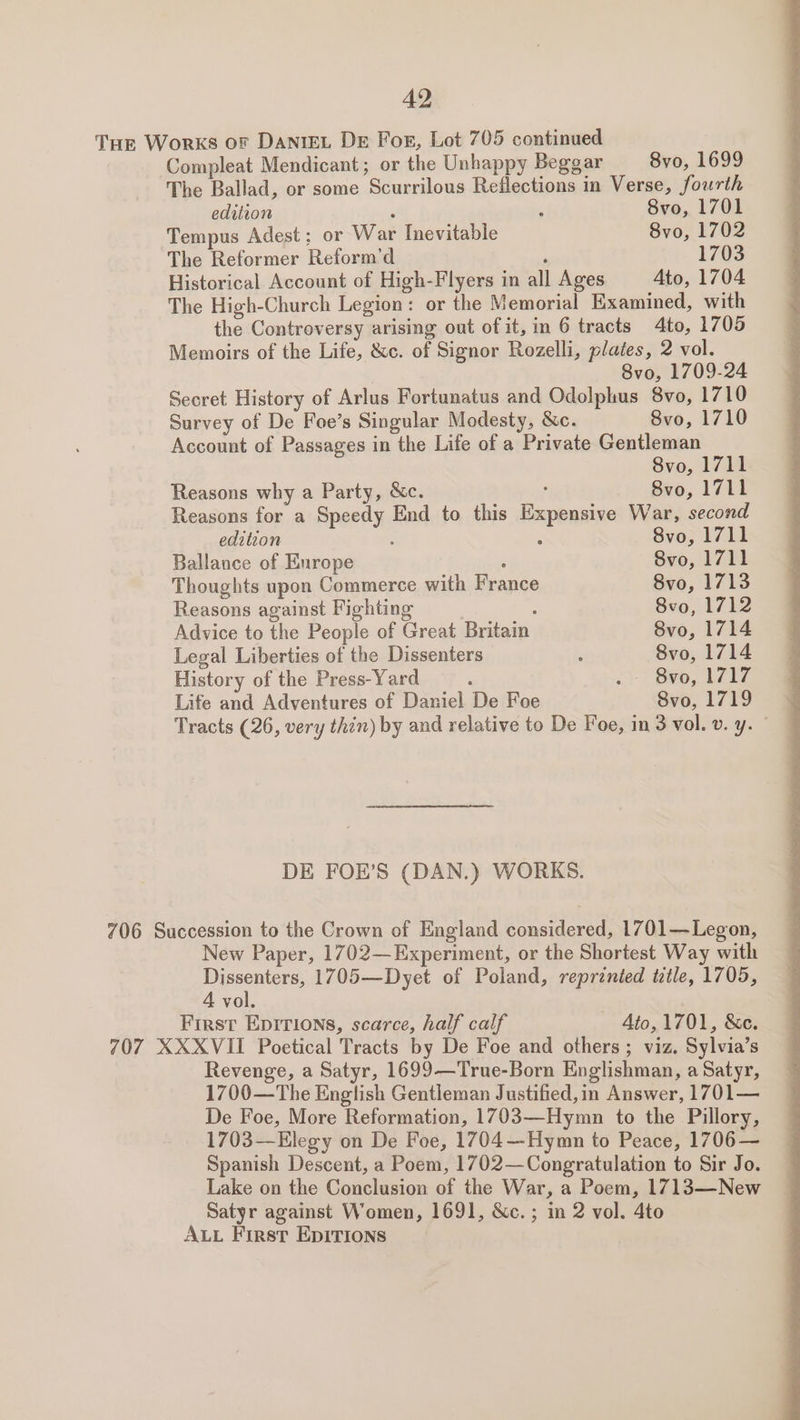 THE Works of DantEL De For, Lot 705 continued Compleat Mendicant; or the Unhappy Beggar 8vo, 1699 The Ballad, or some Scurrilous Reflections in Verse, fourth edition ; ‘ 8vo, 1701 Tempus Adest; or War Inevitable 8vo, 1702 The Reformer Reform’d ; 1703 Historical Account of High-Flyers in all Ages Ato, 1704 The High-Church Legion: or the Memorial Examined, with the Controversy arising out of it, in 6 tracts 4to, 1705 Memoirs of the Life, &amp;c. of Signor Rozelli, plates, 2 vol. 8vo, 1709-24 Secret History of Arlus Fortunatus and Odolphus 8vo, 1710 Survey of De Foe’s Singular Modesty, &amp;c. 8vo, 1710 Account of Passages in the Life of a Private Gentleman 8vo, 1711 Reasons why a Party, &amp;c. : 8vo, 1711 Reasons for a Speedy End to this Expensive War, second editzon ; : 8vo, 1711 Ballance of Enrope ; 8vo, 1711 Thoughts upon Commerce with France 8vo, 1713 Reasons against Fighting ‘ 8vo, 1712 Advice to the People of Great Britain 8vo, 1714 Legal Liberties of the Dissenters ; 8vo, 1714 History of the Press-Yard : 2) v0, bf i, Life and Adventures of Daniel De Foe Svo, 1719 Tracts (26, very thin) by and relative to De Foe, in 3 vol. v. y. | DE FOE’S (DAN.) WORKS. 706 Succession to the Crown of England considered, 1701—Legon, New Paper, 1702—Experiment, or the Shortest Way with Dissenters, 1705—Dyet of Poland, reprented tztle, 1705, 4 vol. First Epitions, scarce, half calf Ato, 1701, &amp;c. 707 XXXVII Poetical Tracts by De Foe and others; viz. Sylvia’s Revenge, a Satyr, 1699—True-Born Englishman, a Satyr, 1700—The English Gentleman Justified, in Answer, 1701— De Foe, More Reformation, 1703—Hymn to the Pillory, 1703—Elegy on De Foe, 1704—Hymn to Peace, 1706— Spanish Descent, a Poem, 1702—Congratulation to Sir Jo. Lake on the Conclusion of the War, a Poem, 1713—New Satyr against Women, 1691, &amp;c.; in 2 vol. 4to ALL First EDITIONS