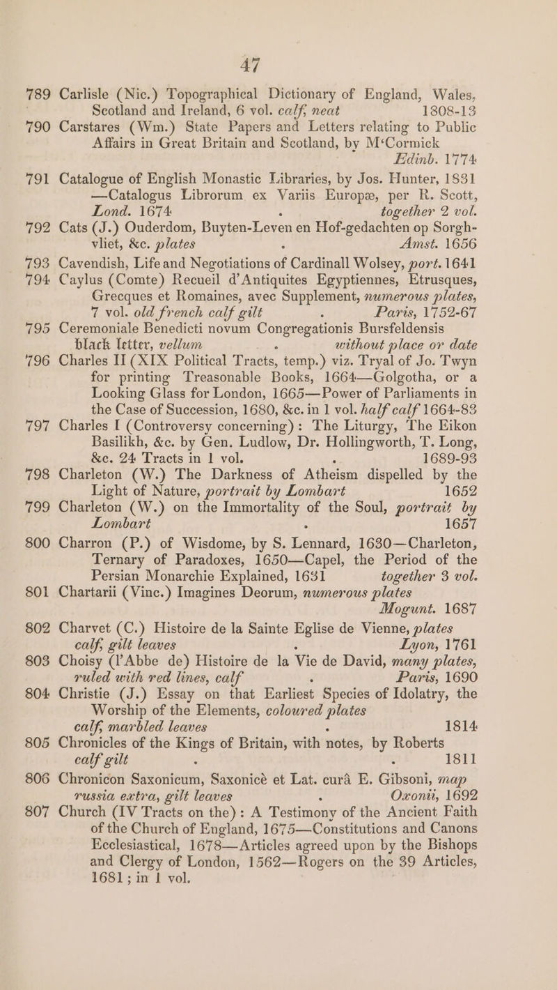 789 790 791 806 807 47 Carlisle (Nic.) Topographical Dictionary of England, Wales, Scotland and Ireland, 6 vol. calf; neat 1808-13 Carstares (Wm.) State Papers and Letters relating to Public Affairs in Great Britain and Scotland, by M‘Cormick Fidinb. 1'7'74 Catalogue of English Monastic Libraries, by Jos. Hunter, 1831 —Catalogus Librorum ex Variis Europe, per R. Scott, Lond. 1674 together 2 vol. Cats (J.) Ouderdom, Buyten-Leven en Hof-gedachten op Sorgh- vliet, &amp;c. plates Amst. 1656 Cavendish, Lifeand Negotiations of Cardinall Wolsey, port. 1641 Caylus (Comte) Recueil d’Antiquites Egyptiennes, Etrusques, Grecques et Romaines, avec Supplement, numerous plates, 7 vol. old french calf gilt P Paris, 1752-67 Ceremoniale Benedicti novum a Bursfeldensis black letter, vellum without place or date Charles II (XIX Political tae, temp.) viz. Tryal of Jo. Twyn for printing Treasonable Books, 1664—Golgotha, or a Looking Glass for London, 1665—Power of Parliaments in the Case of Succession, 1680, &amp;c. in 1 vol. half calf 1664-83 Charles I (Controversy concerning): The Liturgy, The Eikon Basilikh, &amp;c. by Gen. Ludlow, Dr. Hollingworth, T. Long, &amp;c. 24 Tracts in | vol. 1689-93 Charleton (W.) The Darkness of Atheism dispelled by the Light of Nature, portrait by Lombart 1652 Charleton (W.) on the Immortality of the Soul, portrait by Lombart 1657 Charron (P.) of Wisdome, by S. Sigtinadil 1630—Charleton, Ternary of Paradoxes, 1650—Capel, the Period of the Persian Monarchie Explained, 1631 together 3 vol. Chartarii (Vine.) Imagines Deorum, numerous plates Mogunt. 1687 Charvet (C.) Histoire de la Sainte Eglise de Vienne, aie calf, gilt leaves Lyon, 1761 Choisy (l’Abbe de) Histoire de la Vie de David, many plates, ruled with red lines, calf Paris, 1690 Christie (J.) Essay on that Earliest Species of Idolatry, the Worship of the Elements, coloured ene calf, marbled leaves 1814 Chronicles of the Kings of Britain, with notes, by Roberts 1811 calf gilt Chronicon Saxonicum, Saxonicé et Lat. curd E. Gibsoni, map russia extra, gilt leaves Oxon, 1692 Church (IV Tracts on the): A Testimony of the Ancient Faith of the Church of England, 1675—Constitutions and Canons Ecclesiastical, 1678—Articles agreed upon by the Bishops and Clergy of London, 1562—Rogers on the 39 Articles, 1681; in | vol.