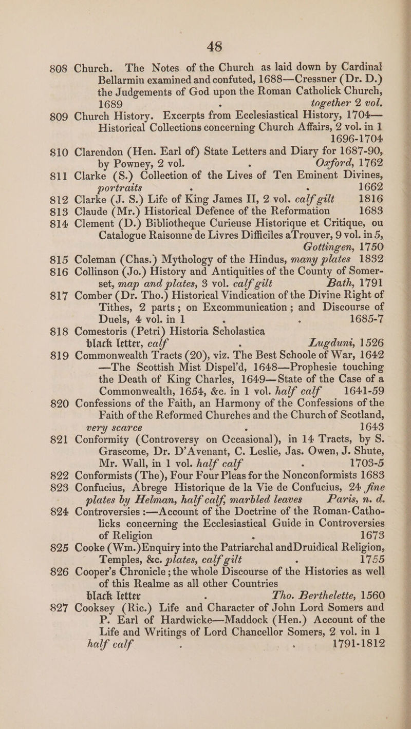 808 809 810 811 812 813 814 815 $16 817 818 819 820 821 822 823 $24 825 826 Church. The Notes of the Church as laid down by Cardinal Bellarmin examined and confuted, 1688—Cressner (Dr. D.) the Judgements of God upon the Roman Catholick Church, Church History. Excerpts from Ecclesiastical History, 1704— Historical Collections concerning Church Affairs, 2 vol. in 1 1696-1704 Clarendon (Hen. Earl of) State Letters and Diary for 1687-90, by Powney, 2 vol. Oxford, 1762 Clarke (S.) Collection of the Lives of Ten Eminent Divines, portraits 1662 Clarke (J. S.) Life of King James II, 2 vol. calf gilt 1816 Claude (Mr.) Historical Defence of the Reformation 1683 Clement (D.) Bibliotheque Curieuse Historique et Critique, ou Catalogue Raisonne de Livres Difficiles aTrouver, 9 vol. in 5, Gottingen, 1750 Coleman (Chas.) Mythology of the Hindus, many plates 1832 Collinson (Jo.) History and Antiquities of the County of Somer- set, map and plates, 3 vol. calf gilt Bath, 1791 Comber (Dr. Tho.) Historical Vindication of the Divine Right of Tithes, 2 parts; on Excommunication ; and Discourse of Duels, 4 vol. in 1 ; 1685-7 Comestoris (Petri) Historia Scholastica black letter, calf Lugdunt, 1526 Commonwealth Tracts (20), viz. The Best Schoole of War, 1642 —The Scottish Mist Dispel’d, 1648—Prophesie touching the Death of King Charles, 1649—State of the Case of a Commonwealth, 1654, &amp;c. in 1 vol. half calf 1641-59 Confessions of the Faith, an Harmony of the Confessions of the Faith of the Reformed Churches and the Church of Scotland, very scarce 1643 Conformity (Controversy on Cccasional), in 14 Tracts, by S. Grascome, Dr. D’Avenant, C. Leslie, Jas. Owen, J. Shute, Mr. Wall, in 1 vol. half calf 1703-5 Conformists (The), Four Four Pleas for the Nonconformists 1683 Confucius, Abrege Historique de la Vie de Confucius, 24 fine plates by Helman, half calf, marbled leaves Paris, n. d. Controversies :—Account of the Doctrine of the Roman-Catho- licks concerning the Ecclesiastical Guide in Controversies of Religion 1673 Cooke (Wm.)Enquiry into the Patriarchal andDruidical Religion, Temples, &amp;c. plates, calf gilt 1755 Cooper’s Chronicle ; the whole Discourse of the Histories as well of this Realme as all other Countries black letter Tho. Berthelette, 1560 P. Earl of Hardwicke—Maddock (Hen.) Account of the Life and Writings of Lord Chancellor Somers, 2 vol. in 1 half calf ; : 1791-1812 See