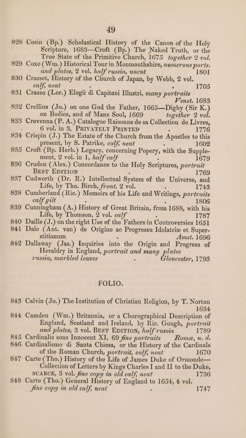 $28 829 830 $31 832 833 834. 835 836 837 838 839 840 841 842 843 34:4 845 846 847 848 49 Cosin (Bp.) Scholastical History of the Canon of the Holy Scripture, 1683—Croft (Bp.) The Naked Truth, or the True State of the Primitive Church, 1675 together 2 vol. Coxe (Wm. ) Historical Tour in Monmouthshire, numerous ports. and plates, 2 vol. half russia, uncut 1801 Crasset, History of the Church of Japan, by Webb, 2 vol. calf, neat ; ° 1705 Crasso (Lor.) Elogii di Capitani Illustri, many portraits — Venet. 1683 Crellius (Jo.) on one God the Father, 1665—Digby (Sir K.) on Bodies, and of Mans Soul, 1669 together 2 vol. Crevenna (P. A.) Catalogue Raisonne de sa Collection de Livres, 6 vol. in 3, PRIVATELY PRINTED . 1776 Crispin (J.) The Estate of the Church from the Apostles to this present, by S. Patrike, calf, neat . 1602 Croft (Bp. Herb.) Legacy, concerning Popery, with the Supple- ment, 2 vol. in 1, half calf ° 1679 Cruden ( Alex.) Concordance to the Holy Scriptures, portrait BEST EDITION : 1769 Cudworth (Dr. R.) Intellectual System of the Universe, and Life, by Tho. Birch, front. 2 vol. : 1743 Cumberland (Riec.) Memoirs of his Life and Writings, portraits calf gilt : : 1806 Cunningham (A.) History of Great Britain, from 1688, with his Life, by Thomson, 2 vol. calf : 1787 Daille (J.) on the right Use of the Fathersin Controversies 1651 Dale (Ant. van) de Origine ac Progressu Idolatrie et Super- stitionum : Amst. 1696 Dallaway (Jas.) Inquiries into the Origin and Progress of Heraldry in England, portrait and many plates russia, marbled leaves ; Gloucester, 1793 FOLIO. Calvin (Jo.) The Institution of Christian Religion, by T. Norton 1634 Camden (Wn.) Britannia, or a Chorographical Description of England, Scotland and Ireland, by Ric. Gough, portrait and plates, 3 vol. BEST EDITION, half russia 1789 Cardinalis sous Innocent XI, 69 Jine portraits Rome, n. d. Cardinalismo di Santa Chiesa, or the History of the Cardinals of the Roman Church, portrait, calf, neat 1670 Carte (Tho.) History of the Life of James Duke of Ormonde— Collection of Letters by Kings Charles I and II to the Duke, SCARCE, 3 vol. fine copy in old calf, neat 1736 Carte (Tho.) General History of England to 1654, 4 vol. Jine copy in old calf, neat 1747