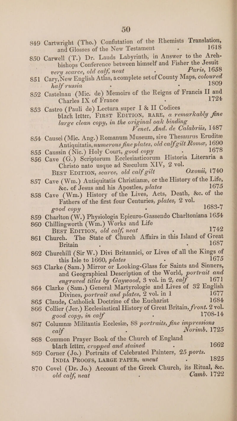 849 850 851 852 853 854 855 856 857 858 859 860 861 862 00 Cartwright (Tho.) Confutation of the Rhemists Translation, and Glosses of the New Testament : 1618 Carwell (T.) Dr. Lauds Labyrinth, in Answer to the Arch- bishops Conference between himself and Fisher the Jesuit very scarce, old calf, neat : Paris, 1658 Cary, New English Atlas, acomplete set of County Maps, coloured half russia ‘ : 1809 Castelnau (Mic. de) Memoirs of the Reigns of Francis II and Charles IX of France : 1724 Castro (Pauli de) Lectura super I & If Codices Dlack letter, First EDITION, RARE, a remarkably fine large clean copy, in the original oak binding | Venet. And, de Calabrits, 1487 Causei (Mic. Ang.) Romanum Museum, sive Thesaurus Eruditee Antiquitatis, numerous fine plates, old calf gilt Rome, 1690 Caussin (Nic.) Holy Court, good copy 7 1678 Cave (G.) Scriptorum Ecclesiasticorum Historia Literaria a Christo nato usque ad Seculum XIV, 2 vol. BEstT EDITION, scarce, old calf gilt Oxonii, ''740 Cave (Wm.) Antiquitatis Christiane, or the History of the Life, &c. of Jesus and his Apostles, plates 1675 Cave (Wm.) History of the Lives, Acts, Death, &c. of the Fathers of the first four Centuries, plates, 2 vol. good copy : 1683-7 Charlton (W.) Physiologia Epicuro-Gassendo Charltoniana 1654 Chillingworth (Wm.) Works and Life Best EDITION, old calf, neat u 1742 Church. The State of Church Affairs in this Island of Great Britain : ° 1687 Churchill (Sir W.) Divi Britannici, or Lives of all the Kings of this Isle to 1660, plates 1675 864 865 866 867 868 869 870 and Geographical Description of the World, portrait and engraved titles by Gaywood, 3 vol. in 2, calf 1671 Clarke (Sam.) General Martyrologie and Lives of 32 English Divines, portrait and plates, 2 vol. in 1 1677 Claude, Catholick Doctrine of the Eucharist 1684 Collier (Jer.) Ecclesiastical History of Great Britain, front. 2 vol. good copy; in calf : 1708-14: Columne Militantis Ecclesie, 88 portratis, fine impressions calf : Norimb. 1725 Common Prayer Book of the Church of England black letter, cropped and stained 1662 Corner (Jo.) Portraits of Celebrated Painters, 25 ports. INDIA PROOFS, LARGE PAPER, wncut ; 1825 Covel (Dr. Jo.) Account of the Greek Church, its Ritual, &c. old calf, neat : Camb. 1722