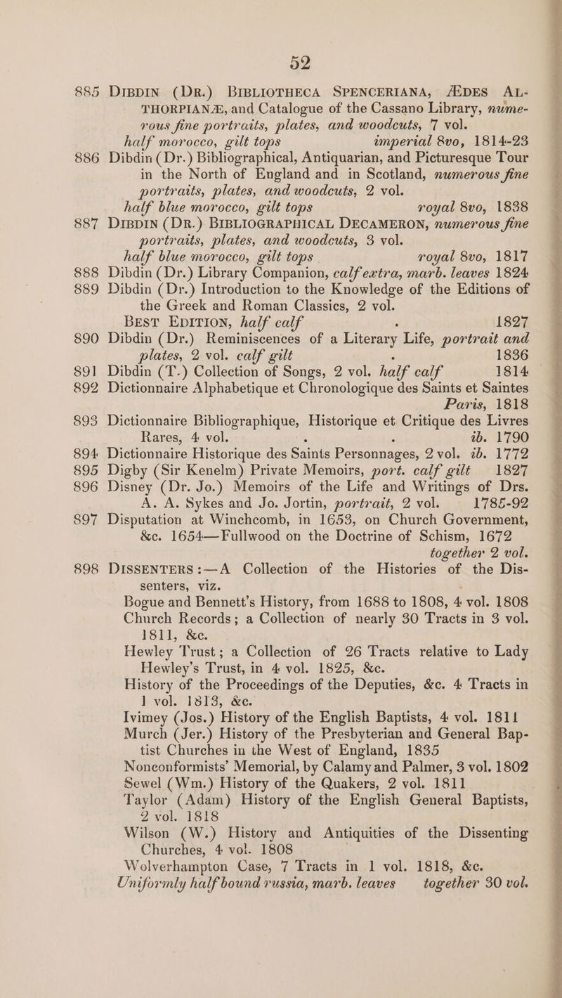 886 887 888 889 890 89] 892 893 894: 895 896 897 898 52 THORPIAN®, and Catalogue of the Cassano Library, nwme- rous fine portraits, plates, and woodcuts, 7 vol. half morocco, gilt tops amperial 8vo, 1814-23 Dibdin (Dr.) Bibliographical, Antiquarian, and Picturesque Tour in the North of England and in Scotland, numerous fine portraits, plates, and woodcuts, 2 vol. half blue morocco, gilt tops royal 8vo, 1838 DIBDIN (DR.) BIBLIOGRAPHICAL DECAMERON, numerous fine portraits, plates, and woodcuts, 3 vol. half blue morocco, gilt tops royal 8vo, 1817 Dibdin (Dr.) Library Companion, calfextra, marb. leaves 1824 Dibdin (Dr.) Introduction to the Knowledge of the Editions of the Greek and Roman Classics, 2 vol. Best EpItTIon, half calf 1827 Dibdin (Dr.) Reminiscences of a Literary Life, portrait and plates, 2 vol. calf gilt 1836 Dibdin (T-) Collection of Songs, 2 vol. half’ calf 1814 — Dictionnaire Alphabetique et Chronologique des Saints et Saintes Paris, 1818 Dictionnaire Bibliographique, Historique et Critique des Livres Rares, 4 vol. tb. 1790 Dictionnaire Historique des Saints Personnages, 2 vol. 26. 1772 Digby (Sir Kenelm) Private Memoirs, port. calf gilt 1827 Disney (Dr. Jo.) Memoirs of the Life and Writings of Drs. A. A. Sykes and Jo. Jortin, portrait, 2 vol. 1785-92 Disputation at Winchcomb, in 1653, on Church Government, &amp;e. 1654—Fullwood on the Doctrine of Schism, 1672 together 2 vol. DISSENTERS:—A Collection of the Histories of the Dis- senters, viz. Bogue and Bennett’s History, from 1688 to 1808, 4 vol. 1808 Church Records; a Collection of nearly 30 Tracts in 3 vol. 1811, &amp;e. Hewley Trust; a Collection of 26 Tracts relative to Lady Hewley’s Trust, in 4 vol. 1825, &amp;c. History of the Proceedings of the Deputies, &amp;c. 4 Tracts in 1] vol. 1813, &amp;e. Ivimey (Jos.) History of the English Baptists, 4 vol. 1811 Murch (Jer.) History of the Presbyterian and General Bap- tist Churches in the West of England, 1835 Noneonformists’ Memorial, by Calamy and Palmer, 3 vol. 1802 Sewel (Wm.) History of the Quakers, 2 vol. 1811 Taylor (Adam) History of the English General Baptists, 2 vol. 1818 Wilson (W.) History and Antiquities of the Dissenting Churches, 4 vol. 1808 Wolverhampton Case, 7 Tracts in 1 vol. 1818, &amp;c. Uniformly half bound russia, marb. leaves together 30 vol. Pn gee ee ee ine he, gee ge