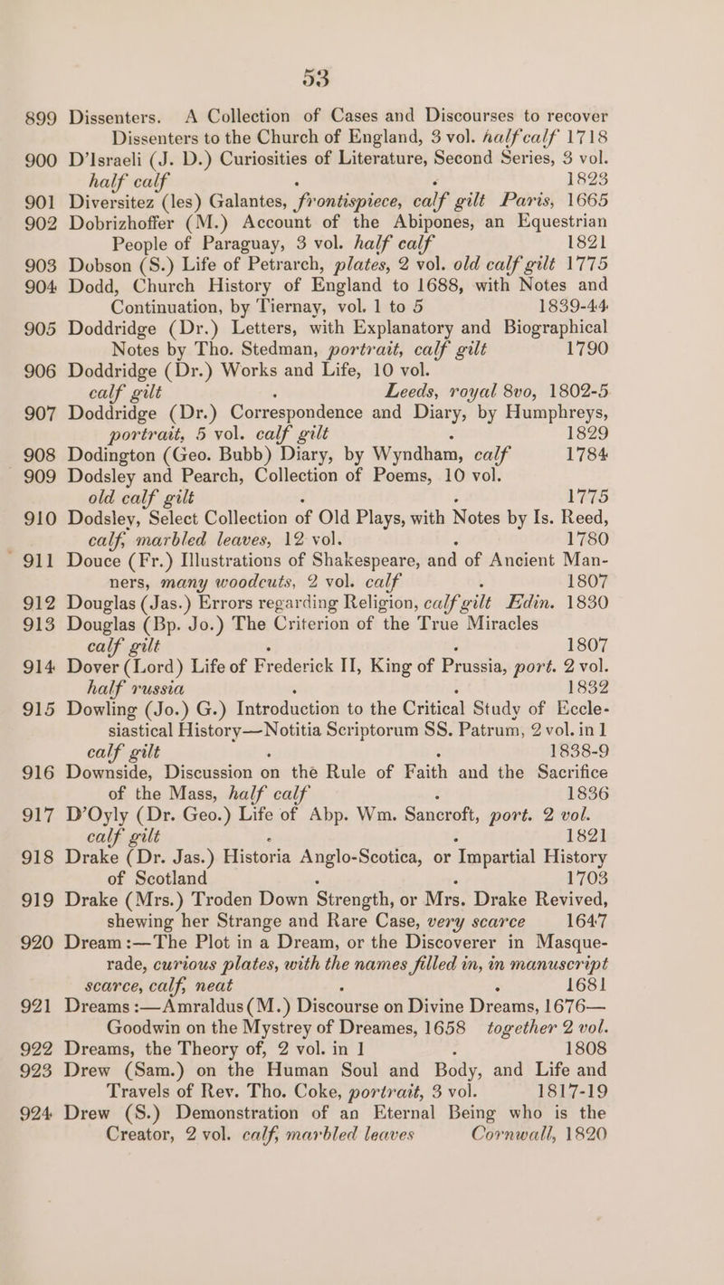 899 900 901 902 903 904: 905 906 90 ~J - 908 909 910 911 912 913 914 915 916 O17 S18 919 920 921 922 923 924 3 Dissenters. A Collection of Cases and Discourses to recover Dissenters to the Church of England, 3 vol. halfcalf 1718 D’Israeli (J. D.) Curiosities of Literature, Second Series, 3 vol. half calf 1823 Diversitez (les) Galantes, ‘frontispiece, ca if gilt Paris, 1665 Dobrizhoffer (M.) Account of the Abipones, an Equestrian People of Paraguay, 3 vol. half calf 1821 Dobson (S.) Life of Petrarch, plates, 2 vol. old calf gilt 1775 Dodd, Church History of England to 1688, with Notes and Coniunation: by Tiernay, vol. 1 to 5 1839-44 Doddridge (Dr.) Letters, with Explanatory and Biographical Notes by Tho. Stedman, portrait, calf gilt 1790 Doddridge (Dr.) Works and Life, 10 vol. calf gilt Leeds, royal 8vo, 1802-5. Doddridge (Dr.) Correspondence and Diary, by pagers portrait, 5 vol. calf gilt 829 Dodington (Geo. Bubb) Diary, by Wyndham, calf ee Dodsley and Pearch, Collection of Poems, 10 vol. old calf gilt 1775 Dodsley, Select Collection of Old Plays, with Nistes by Is. Reed, calf, marbled leaves, 12 vol. 1780 Douce (Fr.) Illustrations of Shakespeare, and of Ancient Man- ners, many woodcuts, 2 vol. calf , 1807 Douglas (Jas.) Errors regarding Religion, calf gilt Hdin. 1830 Douglas (Bp. Jo.) The Criterion of the True Miracles calf gilt 1807 Dover (ised) Life of Frederick II, King of Prnssi; port. 2 vol. half russia 1832 Dowling (Jo.) G.) Introduction to the Critical Study of Eccle- siastical Se Scriptorum SS. Patrum, 2vol.in1 calf gilt 1838-9 Downside, Discussion on the Rule of Baith and the Sacrifice of the Mass, half calf 1836 D’Oyly (Dr. Geo.) Life of Abp. Wm. Saneroft, port. 2 vol. calf gilt 1821 Drake (Dr. Jas.) Pastors Anglo-Scotica, or Toopartial History of Scotland 1703 Drake (Mrs.) Troden Down Strength, or Mrs. Drake Revived, shewing her Strange and Rare Case, very scarce 1647 Dream :—The Plot in a Dream, or the Discoverer in Masque- rade, curious plates, with the names filled in, in manuscript scarce, calf, neat : 1681 Dreams :—Amraldus(M.) Discourse on Divine Dreams, 1676— Goodwin on the Mystrey of Dreames, 1658 together 2 vol. Dreams, the Theory of, 2 vol. in 1 1808 Drew (Sam.) on the Human Soul and Body, and Life and Travels of Rev. Tho. Coke, portrait, 3 vol. 1817-19 Drew (S.) Demonstration of an Eternal Being who is the Creator, 2 vol. calf, marbled leaves Cornwall, 1820