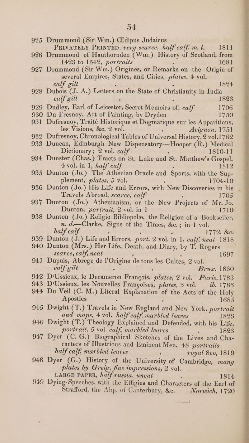 925 926 927 928 929 930 931 932 933 934 935 936 937 938 939 940 94) 942 943 944 945 946 94:7 948 949 o4 Drummond (Sir Wm.) Gidipus Judaicus PRIVATELY PRINTED, very scarce, half calf, m. l. 181] Drummond of Hauthornden (Wm.) History of Scotland, from 1423 to 1542, portraits 1681 Drummond (Sir Wm.) Origines, or ieuar on the Origin of several Empires, States, and Cities, plates, 4 vol. calf gilt 1824: Dubois “. A.) Letters on the State of Christianity in India calf gilt 1823 Dudley, Earl of Tieteedtats Secret Memoirs se calf 1706 Du Fresnoy, Art of Painting, by Dryden 1750 Dufresnoy, Traité Historique et Dogmatique sur les Apparitions, les Visions, &amp;c. 2 vol. Avignon, 175) Dufresnoy, Chronological Tables of Taivee sal History, 2 vol.1762 Duncan, Edinburgh New Dispensatory—Hooper (R.) Medical Dictionary ; 2 vol. calf 1810-11 Dunster (Chas.) Tracts on St. Luke and ‘St. Matthew’s Gospel, 4 vol. in 1, half calf 1812 Dunton (Jo.) The Athenian Oracle and Sports, with the Sup- plement, plates, 5 vol. 1704-10 Dunton (Jo.) His Life and Errors, a New Discoveries in his Travels Abroad, scarce, calf 1705 Dunton (Jo.) Athenianism, or the New Projects of Mr. Jo. Dunton, portrait, 2 vol. in 1 1710 Dunton (Jo.) Religio Bibliopole, the Religion of a Bookseller, n. d.—Clarke, Signs of the Times, &amp;c.; in 1 vol. half calf 1772, &amp;e. Dunton (J.) Life and Errors, pore 2 vol i in 1, calf, neat 1818 Dunton (Mrs.) Her Life, Death, and Diary, by T. Rogers scarce, calf, neat 1697 Dupuis, Abrege de l’Origine ie tous les Cultes, 2 vol. calf gilt : : Bruzx. 1830 D‘Ussieux, le Decameron Francois, plates, 2 vol. Paris, 1783 D‘Ussieux, les Nouvelles Francoises, plates, 3 vol. ib. 1783 Du Veil (C. M.) Literal Explanation of the Acts of the Holy Apostles 1685 Dwight (T.) Travels in Sek England at New York, portratt and maps, 4 vol. half calf, marbled leaves 1823 Dwight (T. ) Theology Explained and Defended, with his Life, portrait, 5 vol. calf, marbled leaves : 1823 Dyer (C.G.) Biographical Sketches of the Lives and Cha- racters of Illustrious and Eminent Men, 48 portraits half calf, marbled leaves royal 8vo, 1819 Dyer (G.) History of the Univer te of Cambridge, many plates by Greig, fine impressions, 2 vol. Dying-Speeches, with the Eftigies and Characters of the Ear! of Strafford, the Abp. of Canterbury, Xe. Norwich, 1720 > ean LA ec et eee Oe Oo a al nat Se en ne Rte ees
