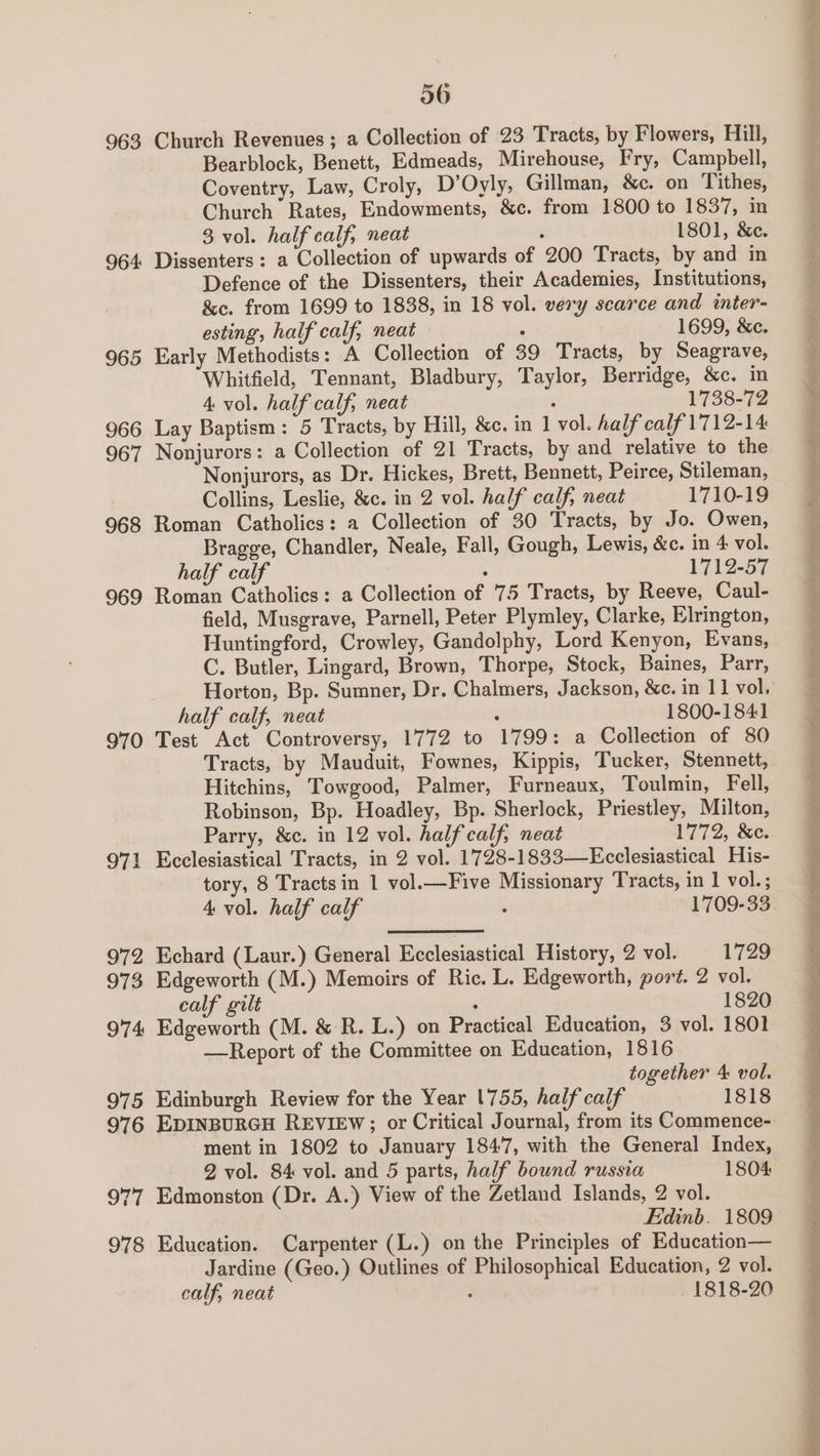 963 Church Revenues; a Collection of 23 Tracts, by Flowers, Hill, Bearblock, Benett, Edmeads, Mirehouse, Fry, Campbell, Coventry, Law, Croly, D’Oyly, Gillman, &amp;c. on Tithes, Church Rates, Endowments, &amp;c. from 1800 to 1837, in 3 vol. half calf, neat ; 1801, &amp;e. 964 Dissenters: a Collection of upwards of 200 Tracts, by and in Defence of the Dissenters, their Academies, Institutions, &amp;c. from 1699 to 1838, in 18 vol. very scarce and inter- esting, half calf, neat , 1699, &amp;c. 965 Early Methodists: A Collection of 39 Tracts, by Seagrave, Whitfield, Tennant, Bladbury, Taylor, Berridge, &amp;c. in 4 vol. half calf, neat 5 1738-72 966 Lay Baptism: 5 Tracts, by Hill, &amp;c. in 1 vol. half calf'1712-14 967 Nonjurors: a Collection of 21 Tracts, by and relative to the Nonjurors, as Dr. Hickes, Brett, Bennett, Peirce, Stileman, Collins, Leslie, &amp;c. in 2 vol. half calf, neat 1710-19 968 Roman Catholics: a Collection of 30 Tracts, by Jo. Owen, Bragge, Chandler, Neale, Fall, Gough, Lewis, &amp;c. in 4 vol. half calf ; 1712-57 969 Roman Catholies: a Collection of 75 Tracts, by Reeve, Caul- field, Musgrave, Parnell, Peter Plymley, Clarke, Elrington, Huntingford, Crowley, Gandolphy, Lord Kenyon, Evans, C. Butler, Lingard, Brown, Thorpe, Stock, Baines, Parr, Horton, Bp. Sumner, Dr. Chalmers, Jackson, &amp;e. in 11 vol, half calf, neat : 1800-1841 970 Test Act Controversy, 1772 to 1799: a Collection of 80 Tracts, by Mauduit, Fownes, Kippis, Tucker, Stennett, Hitchins, Towgood, Palmer, Furneaux, Toulmin, Fell, Robinson, Bp. Hoadley, Bp. Sherlock, Priestley, Milton, Parry, &amp;c. in 12 vol. halfcalf, neat 1772, &amp;e. 971 Ecclesiastical Tracts, in 2 vol. 1728-1833—Ecclesiastical His- tory, 8 Tracts in 1 vol.—Five Missionary Tracts, in 1 vol.; 4 vol. half calf : 1709-33. 972 Echard (Laur.) General Ecclesiastical History, 2 vol. 1729 973 Edgeworth (M.) Memoirs of Ric. L. Edgeworth, port. 2 vol. calf gilt , 1820 974 Edgeworth (M. &amp; R. L.) on Practical Education, 3 vol. 1801 —Report of the Committee on Education, 1816 together 4 vol. 975 Edinburgh Review for the Year 1755, half calf 1818 976 EDINBURGH REVIEW; or Critical Journal, from its Commence- ment in 1802 to January 1847, with the General Index, 2 vol. 84 vol. and 5 parts, half bound russia 1804 977 Edmonston (Dr. A.) View of the Zetland Islands, 2 vol. Edinb. 1809 978 Education. Carpenter (L.) on the Principles of Education— Jardine (Geo.) Outlines of Philosophical Education, 2 vol. calf, neat ; 1818-20 2 52.2: pi NE ia a NET EEE POR PO idee a. an. Rapersseey rs ate aaa gS leh a i ty a Nl Ro pay — Pega as eee hy ho ee ee ee - Py are, gee =e, ene Ia ee eS a Te ee