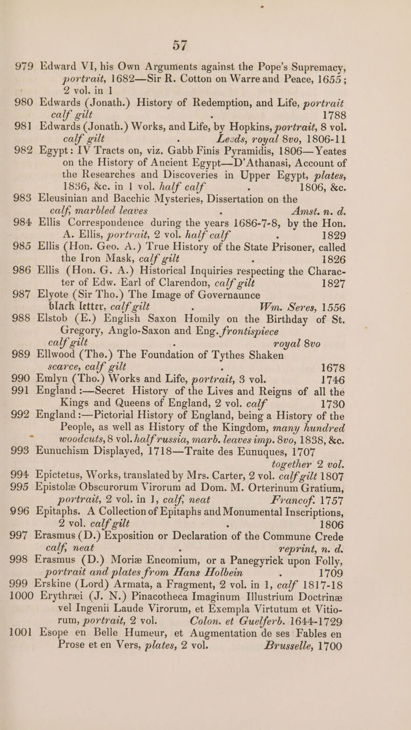 o7 979 Edward VI, his Own Arguments against the Pope’s Supremacy, portrait, 1682—Sir R. Cotton on Warre and Peace, 1655; 2 vol. in 1 980 Edwards (Jonath.) History of Redemption, and Life, portrait calf gilt : 1788 981 Edwards (Jonath.) Works, and Life, by Hopkins, portrait, 8 vol. calf gilt : Lezds, royal 8vo, 1806-11 982 Egypt: IV Tracts on, viz. Gabb Finis Pyramidis, 1806— Yeates on the History of Ancient Egypt—D’Athanasi, Account of the Researches and Discoveries in Upper Egypt, plates, 1836, &amp;c. in | vol. half calf 5 1806, &amp;c. 983 Eleusinian and Bacchic Mysteries, Dissertation on the calf, marbled leaves ; Amst. n. d. 984 Ellis Correspondence during the years 1686-7-8, by the Hon. A. Ellis, portrait, 2 vol. half calf . 1829 985 Ellis (Hon. Geo. A.) True History of the State Prisoner, called the Iron Mask, calf gilt : 1826 986 Ellis (Hon. G. A.) Historical Inquiries respecting the Charac- ter of Edw. Earl of Clarendon, calf gilt 1827 987 Elyote (Sir Tho.) The Image of Governaunce black letter, calf gilt ; Wm. Seres, 1556 988 Elstob (E.) English Saxon Homily on the Birthday of St. Gregory, Anglo-Saxon and Eng. frontispiece calf gilt : royal 8vo 989 Ellwood (Tho.) The Foundation of Tythes Shaken scarce, calf gilt ‘ 1678 990 Emlyn (Tho.) Works and Life, portrait, 3 vol. 1746 991 England :—Secret History of the Lives and Reigns of all the Kings and Queens of England, 2 vol. calf 1730 992 England :—Pictorial History of England, being a History of the People, as well as History of the Kingdom, many hundred . woodcuts, 8 vol. half russia, marb. leaves imp. 8vo, 1838, &amp;c. 993 Eunuchism Displayed, 1718—Traite des Eunuques, 1707 together 2 vol. 994 Epictetus, Works, translated by Mrs. Carter, 2 vol. calf gilt 1807 995 Epistole Obscurorum Virorum ad Dom. M. Orterinum Gratium, portrait, 2 vol. in 1, calf, neat Francof. 1757 996 Epitaphs. A Collection of Epitaphs and Monumental Inscriptions, 2 vol. calf gilt . 1806 997 Erasmus (D.) Exposition or Declaration of the Commune Crede calf, neat : reprint, n. d. 998 Erasmus (D.) Morie Encomium, or a Panegyrick upon Folly, portrait and plates from Hans Holbein : 1709 999 Erskine (Lord) Armata, a Fragment, 2 vol. in 1, calf 1817-18 1000 Erythrei (J. N.) Pinacotheca Imaginum Ilustrium Doctrine vel Ingenii Laude Virorum, et Exempla Virtutum et Vitio- rum, portrait, 2 vol. Colon. et Guelferb. 1644-1729 1001 Esope en Belle Humeur, et Augmentation de ses Fables en Prose et en Vers, plates, 2 vol. Brusselle, 1700