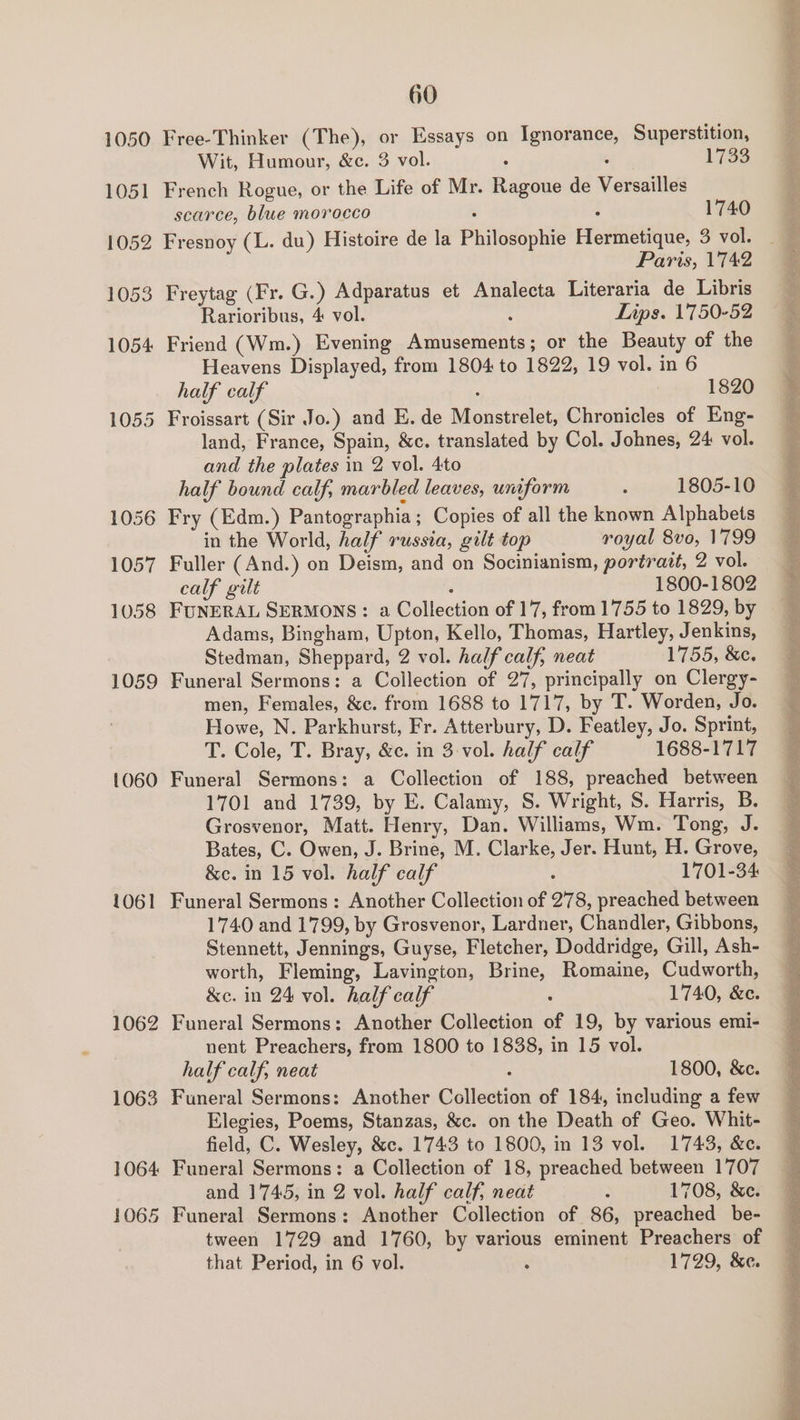 1050 1051 1052 1053 1054 1055 1060 1061 1062 1063 1064 1065 60 Free-Thinker (The), or Essays on Ignorance, Superstition, Wit, Humour, &amp;c. 3 vol. ; ; 1733 French Rogue, or the Life of Mr. Ragoue de Versailles scarce, blue morocco ‘ : 1740 Fresnoy (L. du) Histoire de la Philosophie Hermetique, 3 vol. Paris, 1742 Freytag (Fr. G.) Adparatus et Analecta Literaria de Libris Rarioribus, 4 vol. ; Lips. 1750-52 Friend (Wm.) Evening Amusements; or the Beauty of the Heavens Displayed, from 1804 to 1822, 19 vol. in 6 half calf , 1820 Froissart (Sir Jo.) and E.de Monstrelet, Chronicles of Eng- land, France, Spain, &amp;c. translated by Col. Johnes, 24 vol. and the plates in 2 vol. 4to half bound calf, marbled leaves, uniform ‘ 1805-10 Fry (Edm.) Pantographia ; Copies of all the known Alphabets in the World, half russia, gilt top royal 8vo, 1799 Fuller (And.) on Deism, and on Socinianism, portrait, 2 vol. calf gilt : 1800-1802 FUNERAL SERMONS: a Collection of 17, from 1755 to 1829, by Adams, Bingham, Upton, Kello, Thomas, Hartley, Jenkins, Stedman, Sheppard, 2 vol. half calf, neat 1755, &amp;e. Funeral Sermons: a Collection of 27, principally on Clergy- men, Females, &amp;c. from 1688 to 1717, by T. Worden, Jo. Howe, N. Parkhurst, Fr. Atterbury, D. Featley, Jo. Sprint, Funeral Sermons: a Collection of 188, preached between 1701 and 1739, by E. Calamy, S. Wright, S. Harris, B. Grosvenor, Matt. Henry, Dan. Williams, Wm. Tong, J. Bates, C. Owen, J. Brine, M. Clarke, Jer. Hunt, H. Grove, Funeral Sermons : Another Collection of 278, preached between 1740 and 1799, by Grosvenor, Lardner, Chandler, Gibbons, Stennett, Jennings, Guyse, Fletcher, Doddridge, Gill, Ash- worth, Fleming, Lavington, Brine, Romaine, Cudworth, Funeral Sermons: Another Collection of 19, by various emi- nent Preachers, from 1800 to 1838, in 15 vol. half calf, neat : 1800, &amp;c. Funeral Sermons: Another Collection of 184, including a few Elegies, Poems, Stanzas, &amp;c. on the Death of Geo. Whit- field, C. Wesley, &amp;c. 1743 to 1800, in 13 vol. 1743, &amp;c. Funeral Sermons: a Collection of 18, preached between 1707 and 1745, in 2 vol. half calf, neat : 1708, &amp;e. Funeral Sermons: Another Collection of 86, preached be- tween 1729 and 1760, by various eminent Preachers of BAPE a ae her lady ape WR ES CRI