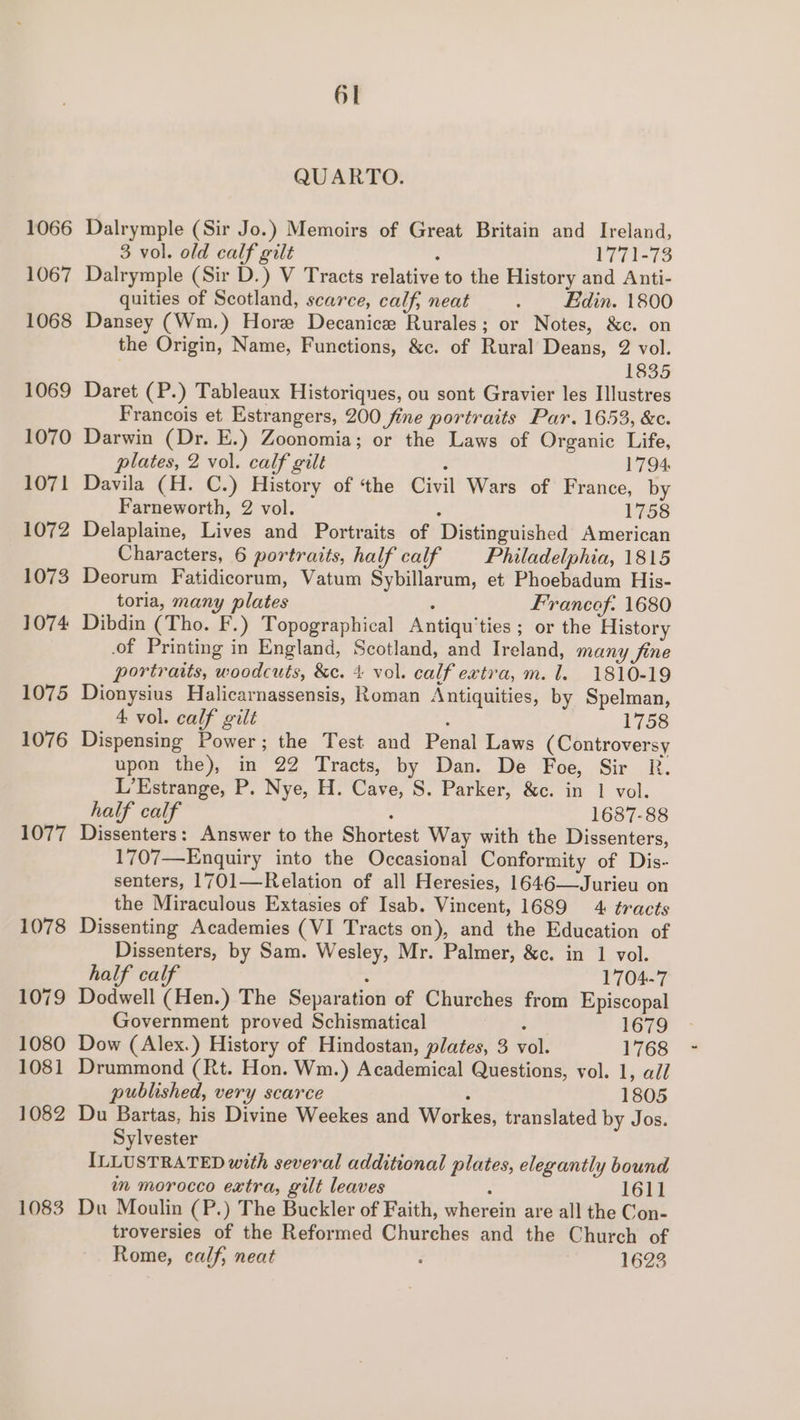 QUARTO. 1066 Dalrymple (Sir Jo.) Memoirs of Great Britain and Ireland, 3 vol. old calf gilt : 1771-73 1067 Dalrymple (Sir D.) V Tracts relative to the History and Anti- quities of Scotland, scarce, calf, neat . din. 1800 1068 Dansey (Wm.) Hore Decanice Rurales; or Notes, &amp;c. on the Origin, Name, Functions, &amp;c. of Rural Deans, 2 vol. 1835 1069 Daret (P.) Tableaux Historiqnes, ou sont Gravier les Illustres Francois et Estrangers, 200 fine portraits Par. 1653, &amp;c. 1070 Darwin (Dr. E.) Zoonomia; or the Laws of Organic Life, plates, 2 vol. calf gilt z 1794 1071 Davila (H. C.) History of ‘the Civil Wars of France, by Farneworth, 2 vol. ; 1758 1072 Delaplaine, Lives and Portraits of Distinguished American Characters, 6 portraits, half calf Philadelphia, 1815 1073 Deorum Fatidicorum, Vatum Sybillarum, et Phoebadum His- toria, many plates ; Francof: 1680 1074 Dibdin (Tho. F.) Topographical Antiqu’ties ; or the History of Printing in England, Scotland, and Ireland, many fine portraits, woodcuts, &amp;c. 4 vol. calf extra, m. 1. 1810-19 1075 Dionysius Halicarnassensis, Roman Antiquities, by Spelman, 4 vol. calf gilt ; 1758 1076 Dispensing Power; the Test and Penal Laws (Controversy upon the), in 22 Tracts, by Dan. De Foe, Sir R. L’Estrange, P. Nye, H. Cave, S. Parker, &amp;c. in 1 vol. half calf . 1687-88 1077 Dissenters: Answer to the Shortest Way with the Dissenters, 1707—Enquiry into the Occasional Conformity of Dis- senters, 1701—Relation of all Heresies, 1646—Jurieu on the Miraculous Extasies of Isab. Vincent, 1689 4 tracts 1078 Dissenting Academies (VI Tracts on), and the Education of Dissenters, by Sam. Wesley, Mr. Palmer, &amp;c. in 1 vol. half calf 1704-7 1079 Dodwell (Hen.) The Separation of Churches from Episcopal Government proved Schismatical : 1679 1080 Dow (Alex.) History of Hindostan, plates, 3 vol. 1768 1081 Drummond (Rt. Hon. Wm.) Academical Questions, vol. 1, all published, very scarce ; 1805 1082 Du Bartas, his Divine Weekes and Workes, translated by Jos. Sylvester ILLUSTRATED with several additional plates, elegantly bound im morocco extra, gilt leaves 3 1611 1083 Du Moulin (P.) The Buckler of Faith, wherein are all the Con- troversies of the Reformed Churches and the Church of Rome, calf, neat - 1623