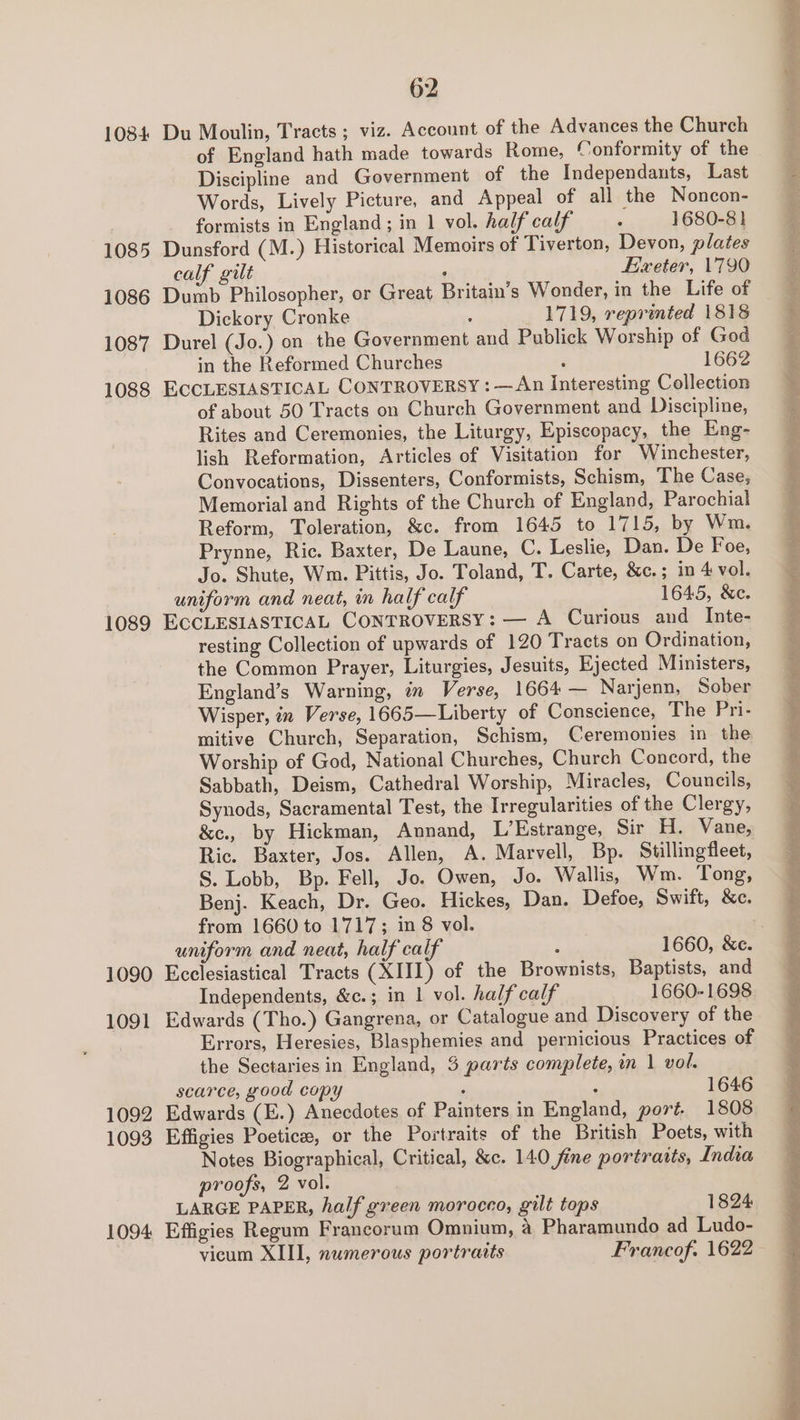 1084 1085 1086 1087 1088 1089 1090 1091 1092 1093 1094 62 Du Moulin, Tracts ; viz. Account of the Advances the Church of England hath made towards Rome, Conformity of the Discipline and Government of the Independants, Last Words, Lively Picture, and Appeal of all the Noncon- formists in England; in 1 vol. half calf : 1680-8} Dunsford (M.) Historical Memoirs of Tiverton, Devon, plates calf gilt ‘ Exeter, 1790 Dumb Philosopher, or Great Britain’s Wonder, in the Life of Dickory Cronke : 1719, reprinted 1818 Durel (Jo.) on the Government and Publick Worship of God in the Reformed Churches ; 1662 ECCLESIASTICAL CONTROVERSY : —An Interesting Collection of about 50 Tracts on Church Government and Discipline, Rites and Ceremonies, the Liturgy, Episcopacy, the Eng- lish Reformation, Articles of Visitation for Winchester, Convocations, Dissenters, Conformists, Schism, The Case, Memorial and Rights of the Church of England, Parochial Reform, Toleration, &amp;c. from 1645 to 1715, by Wm. Prynne, Ric. Baxter, De Laune, C. Leslie, Dan. De Foe, Jo. Shute, Wm. Pittis, Jo. Toland, T. Carte, &amp;c.; in 4 vol. uniform and neat, im half calf 1645, &amp;e. ECCLESIASTICAL CONTROVERSY: — A Curious and Inte- resting Collection of upwards of 120 Tracts on Ordination, the Common Prayer, Liturgies, Jesuits, Ejected Ministers, England’s Warning, in Verse, 1664 — Narjenn, Sober Wisper, in Verse, 1665—Liberty of Conscience, The Pri- mitive Church, Separation, Schism, Ceremonies in the Worship of God, National Churches, Church Concord, the Sabbath, Deism, Cathedral Worship, Miracles, Councils, Synods, Sacramental Test, the Irregularities of the Clergy, &amp;e., by Hickman, Annand, L’Estrange, Sir H. Vane, Ric. Baxter, Jos. Allen, A. Marvell, Bp. Stillingfleet, S. Lobb, Bp. Fell, Jo. Owen, Jo. Wallis, Wm. Tong, Benj. Keach, Dr. Geo. Hickes, Dan. Defoe, Swift, &amp;c. from 1660 to 1717; in 8 vol. uniform and neat, half calf : 1660, &amp;e. Ecclesiastical Tracts (XIII) of the Brownists, Baptists, and Independents, &amp;c.; in 1 vol. half calf 1660-1698 Edwards (Tho.) Gangrena, or Catalogue and Discovery of the Errors, Heresies, Blasphemies and pernicious Practices of the Sectaries in England, 3 parts complete, in 1 vol. scarce, good copy : : 1646 Edwards (E.) Anecdotes of Painters in England, port. 1808 Effigies Poetic, or the Portraits of the British Poets, with Notes Biographical, Critical, &amp;c. 14.0 fine portratts, India proofs, 2 vol. LARGE PAPER, half green morocco, gilt tops 1824 Effigies Regum Francorum Omnium, a Pharamundo ad Ludo-