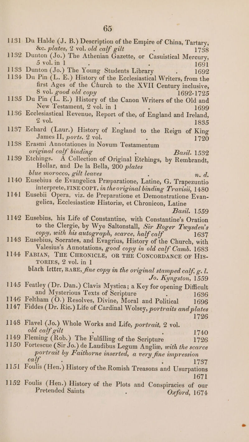 1131 1132 1133 1134 1135 1136 1137 1138 1139 1140 1141 1142 1143 1144: 1145 1146 1147 1148 1149 1150 1151 1152 65 Du Halde (J. B.) Description of the Empire of China, Tartary, &amp;c. plates, 2 vol. old calf gilt : 1738 Dunton (Jo.) The Athenian Gazette, or Casuistical Mercury, 5 vol. in ] : : 1691 Dunton (Jo.) The Young Students Library : 1692 Du Pin (L. E.) History of the Ecclesiastical Writers, from the first Ages of the Church to the XVII Century inclusive, 8 vol. good old copy 1692-1725 Du Pin (L. E.) History of the Canon Writers of the Old and New Testament, 2 vol. in 1 ‘ 1699 Ecclesiastical Revenue, Report of the, of England and Ireland, Z vol. ; 1835 Echard (Laur.) History of England to the Reign of King James II, ports. 2 vol. : 1720 Erasmi Annotationes in Novum Testamentum original calf binding : Basil. 1532 Etchings. A Collection of Original Etchings, by Rembrandt, Hollar, and De la Bella, 200 plates blue morocco, gilt leaves ‘ n. de Eusebius de Evangelica Preparatione, Latine, G. Trapezuntio interprete, FINE COPY, in the original binding Travisii, 1430 Eusebii Opera, viz. de Preparatione et Demonstratione Evan- gelica, Ecclesiasticee Historie, et Chronicon, Latine Basil. 1559 Eusebius, his Life of Constantine, with Constantine’s Oration to the Clergie, by Wye Saltonstall, Sir Roger Twysden’s copy, with his autograph, scarce, half calf 1637 Eusebius, Socrates, and Evagrius, History of the Church, with Valesius’s Annotations, good copy in old calf Camb. 1683 FABIAN, THE CHRONICLE, OR THE CONCORDANCE OF His- TORIES, 2 vol. in 1 black letter, RARE, fine copy in the original stamped calf, g. 1. Jo. Kyngston, 1559 Featley (Dr. Dan.) Clavis Mystica; a Key for opening Difficult and Mysterious Texts of Scripture : 1636 Feltham (O.) Resolves, Divine, Moral and Political 1696 Fiddes ( Dr. Ric.) Life of Cardinal Wolsey, portraits and plates 1726 Flavel (Jo.) Whole Works and Life, portrait, 2 vol. old calf gilt 7 ‘ 1740 Fleming (Rob.) The Fulfilling of the Scripture 1726 Fortescue (Sir Jo.) de Laudibus Legum Angli, with the scarce portrait by Fatthorne inserted, a very fine umpression cal : : 1737 Foulis (Hen.) History of the Romish Treasons and Usurpations 1671 Foulis (Hen.) History of the Plots and Conspiracies of our Pretended Saints : Oxford, 1674: