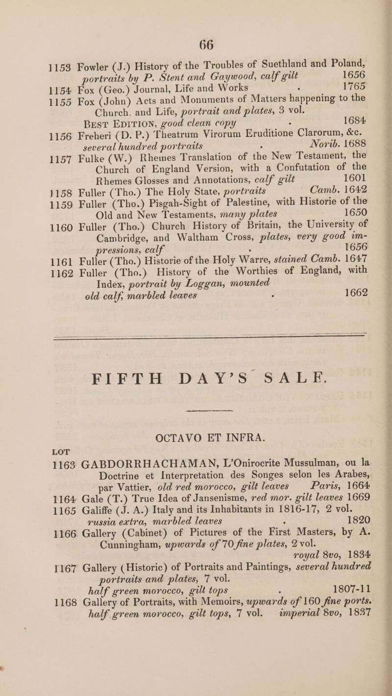 1153 Fowler (J.) History of the Troubles of Suethland and Poland, portraits by P. Stent and Gaywood, calf gilt 1656 1154 Fox (Geo.) Journal, Life and Works é 1765 1155 Fox (John) Acts and Monuments of Matters happening to the Church, and Life, portrait and plates, 3 vol. BEST EDITION, good clean copy ; 1684 1156 Freheri (D. P.) Theatrum Virorum Eruditione Clarorum, &amp;e. several hundred portraits : Norib. 1688 1157 Fulke (W.) Rhewes Translation of the New Testament, the Church of England Version, with a Confutation of the Rhemes Glosses and Annotations, calf guilt 1601 1158 Fuller (Tho.) The Holy State, portraits ~ Camb. 1642 1159 Fuller (Tho.) Pisgah-Sight of Palestine, with Historie of the Old and New Testaments, many plates 1650 1160 Fuller (Tho.) Church History of Britain, the University of Cambridge, and Waltham Cross, plates, very good im- pressions, calf : 1656 1161 Fuller (Tho.) Historie of the Holy Warre, stained Camb. 1647 1162 Fuller (Tho.) History of the Worthies of England, with Index, portrait by Loggan, mounted old calf, marbled leaves : 1662 OCTAVO ET INFRA. LOT 1163 GABDORRHACHAMAN, L’Onirocrite Mussulman, ou la Doctrine et Interpretation des Songes selon les Arabes, par Vattier, old red morocco, gilt leaves Paris, 1664 1164 Gale (T.) True Idea of Jansenisme, red mor. gilt leaves 1669 1165 Galiffe (J. A.) Italy and its Inhabitants in 1816-17, 2 vol. russia extra, marbled leaves : 1820 1166 Gallery (Cabinet) of Pictures of the First Masters, by A. Cunningham, upwards of 70 fine plates, 2 vol. royal 8vo, 1834 1167 Gallery (Historic) of Portraits and Paintings, several hundred portraits and plates, 7 vol. half green morocco, gilt tops : 1807-11 1168 Gallery of Portraits, with Memoirs, upwards of 160 fine ports. half green morocco, gilt tops, 7 vol. imperial 8vo, 1837