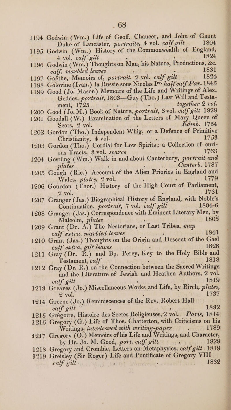 1194 1195 1196 1197 1198 1199 1200 1201 1202 1203 1204 1205 1206 1207 1208 1209 1210 1211 1212 1213 1214 1215 1216 1217 1218 A219 _ 68 Godwin (Wm.) Life of Geoff. Chaucer, and John of Gaunt Duke of Lancaster, portraits, 4 vol. calf gilt 1804 Godwin (Wm.) History of the Commonwealth of England, 4 vol. calf gilt ; ‘ 1824 Godwin (Wm.) Thoughts on Man, his Nature, Productions, &amp;c. calf, marbled leaves ; ° 1831 Goéthe, Memoirs of, portrait, 2 vol. calf gilt 1824 Golovine (Ivan.) la Russie sous Nicolas I* halfcalf Par. 1845 Good (Jo. Mason) Memoirs of the Life and Writings of Alex. Geddes, portrait, 1803—Guy (Tho.) Last Will and Testa- ment, 1725 i ; together 2 vol. Good (Jo.M.) Book of Nature, portrait, 3 vol. calf gilt 1828 Goodall (W.) Examination of the Letters of Mary Queen of Scots, 2 vol. ; Edinb. 1'754 Gordon (Tho.) Independent Whig, or a Defence of Primitive Christianity, 4 vol. ; 1753 Gordon (Tho.) Cordial for Low Spirits; a Collection of curi- ous Tracts, 3 vol. scarce — 1763 Gostling (Wm.) Walk in and about Canterbury, portrait and plates ‘ ; Canterb. 1787 Gough (Ric.) Account of the Alien Priories in England and Wales, plates, 2 vol. ; ; 1779 Gourdon (Thor.) History of the High Court of Parliament, 2 vol. . : 1731 Granger (Jas.) Biographical History of England, with Noble's Continuation, portrait, 7 vol. calf gilt 1804-6 Granger (Jas.) Correspondence with Eminent Literary Men, by Malcolm, plates : 1805 Grant (Dr. A.) The Nestorians, or Last Tribes, map calf extra, marbled leaves : 1841 Grant (Jas.) Thoughts on the Origin and Descent of the Gael calf extra, gilt leaves : 1828 Gray (Dr. R.) and Bp. Perey, Key to the Holy Bible and Testament, calf . | 1818 Gray (Dr. R.) on the Connection between the Sacred Writings and the Literature of Jewish and Heathen Authors, 2 vol. calf gilt ° 1819 Greaves (Jo.) Miscellaneous Works and Life, by Birch, plates, 2 vol. . Wie Greene (Jo.) Reminiscences of the Rev. Robert Hall calf gilt © ‘ ‘ 1832 Grégoire, Histoire des Sectes Religieuses,2 vol. Paris, 1814 Gregory (G.) Life of Thos. Chatterton, with Criticisms on his Writings, interleaved with writing-paper : 1789 Gregory (O.) Memoirs of his Life and Writings, and Character, by Dr. Jo. M. Good, port. calf gilt . 1828 Gregory and Crombie, Letters on Metaphysics, calf gilt 1819 calf gilt. | : 1832