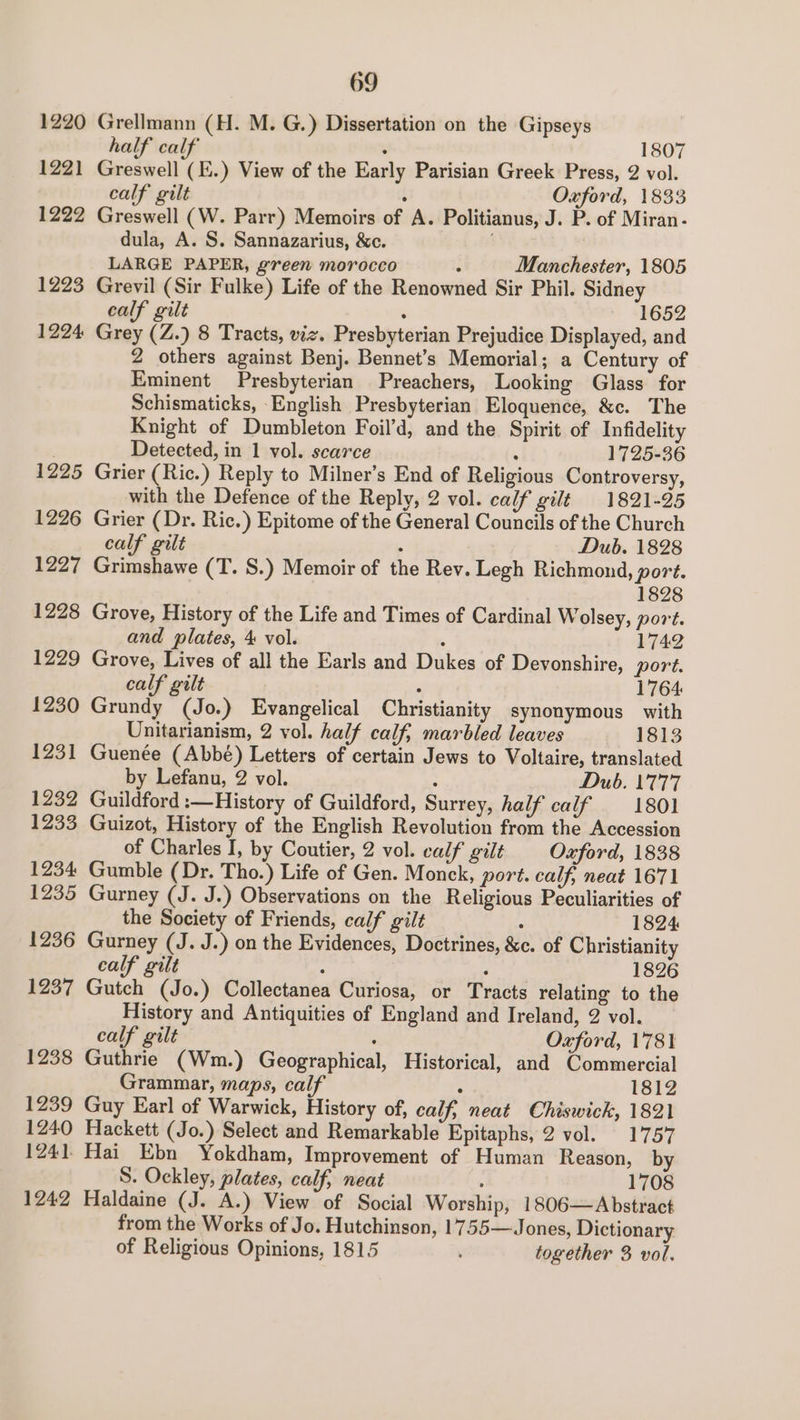 1220 122) 1222 1223 1224 1225 1226 1227 1228 1229 1230 1231 1232 1233 1234: 1235 1236 1237 1238 1239 1240 1241. 1242 69 Grellmann (H. M. G.) Dissertation on the Gipseys half calf : 1807 Greswell (E.) View of the Early Parisian Greek Press, 2 vol. calf gilt . Oxford, 1833 Greswell (W. Parr) Memoirs of A. Politianus, J. P. of Miran - dula, A. S. Sannazarius, &amp;c. LARGE PAPER, green morocco : Manchester, 1805 Grevil (Sir Fulke) Life of the Renowned Sir Phil. Sidney calf gilt : 1652 Grey (Z.) 8 Tracts, viz. Presbyterian Prejudice Displayed, and 2 others against Benj. Bennet’s Memorial; a Century of Eminent Presbyterian Preachers, Looking Glass for Schismaticks, -English Presbyterian Eloquence, &amp;c. The Knight of Dumbleton Foil’d, and the Spirit of Infidelity Detected, in 1 vol. scarce , 1725-36 Grier (Ric.) Reply to Milner’s End of Religious Controversy, with the Defence of the Reply, 2 vol. calf gilt 1821-95 Grier (Dr. Ric.) Epitome of the General Councils of the Church calf gilt  Dub. 1828 Grimshawe (T. S.) Memoir of the Rev. Legh Richmond, port. 1828 Grove, History of the Life and Times of Cardinal Wolsey, port. and plates, 4 vol. . 1742 Grove, Lives of all the Earls and Dukes of Devonshire, port. calf gilt , 1764 Grundy (Jo.) Evangelical Christianity synonymous with Unitarianism, 2 vol. half calf, marbled leaves 1813 Guenée (Abbé) Letters of certain Jews to Voltaire, translated by Lefanu, 2 vol. : Dub. 1777 Guildford :—History of Guildford, Surrey, half calf 1801 Guizot, History of the English Revolution from the Accession of Charles I, by Coutier, 2 vol. calf gilt Oxford, 1838 Gumble (Dr. Tho.) Life of Gen. Monck, port. calf, neat 1671 Gurney (J. J.) Observations on the Religious Peculiarities of the Society of Friends, calf gilt ° 1824 Gurney (J. J.) on the Evidences, Doctrines, &amp;c. of Christianity calf gilt : < 1826 Gutch (Jo.) Collectanea Curiosa, or Tracts relating to the History and Antiquities of England and Ireland, 2 vol. calf gilt . Oxford, 1781 Guthrie (Wm.) Geographical, Historical, and Commercial Grammar, maps, calf : 1812 Guy Earl of Warwick, History of, calf, neat Chiswick, 1821 Hackett (Jo.) Select and Remarkable Epitaphs, 2 vol. 1757 Hai Ebn Yokdham, Improvement of Human Reason, by S. Ockley, plates, calf, neat : 1708 Haldaine (J. A.) View of Social Worship, 1806—Abstract from the Works of Jo. Hutchinson, 1755—J ones, Dictionary of Religious Opinions, 1815 together 3 vol.