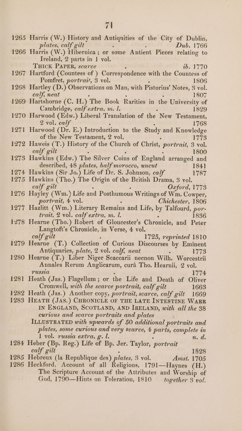 1284 1285 1286 7\ Harris (W.) History and eae of the City of Dublin, plates, calf gilt Dub. 1766 Harris (W.) Hibernica ; or some Antient Pieces relating to Ireland, 2 parts in | vol. THICK PAPER, scarce wb. 1770 Hartford (Countess of ) Correspondence with the Countess of Pomfret, portrait, 3 vol. 1806 Hartley (D.) Observations on Man, with Pibtorihe? Notes, 3 vol. calf, neat 1807 Hartshorne (C. H.) The Book Raines in the University of Cambridge, calf extra, m. I. 1829 Harwood (Edw.) Liberal Translation of the. New Testament, Zvol.calf - 1768 Harwood (Dr. E.) Introduction to the Study and Knowledge of the New Testament, 2 vol. 1773 Haweis (T.) History of the Church of Christ, portrait, 3 vol. calf gilt 1800 Hawkins (Edw.) The Silver Coins of England arranged and described, 48 plates, half morocco, uncut 1841 Hawkins (Sir Jo.) Life of Dr. S. Johnson, calf 1787 Hawkins (Tho.) The Origin of the British Drama, 3 vol. calf gilt Oxford, 1773 Hayley (Wm. } Life and Posthumous Writings of Wm. Cowper, portrait, 4 vol. Chichester, 1806 7 Hazlitt (Wm.) Literary Remains and Life, by Talfourd, por- trait, 2 vol. calf extra, m. I. 1836 Hearne (Tho.) Robert of Gloucester’s Ghisuicle and Peter Langtoft’s Chronicle, in Verse, 4 vol. calf gilt 1725, reprinted 1810 Hearne (T.) Colléction of Curious Discourses by Eminent Antiquaries, plate, 2 vol. calf, neat : 1773 Hearne (T.) Liber Niger Scaccarii necnon Wilh. Worcestrii Annales Rerum Anglicarum, cura Tho. Hearnii, 2 vol. PUSSIA 1774 Heath (Jas.) Flagellum ; or ihe Life and Death of Oliver Cromwell, with the scarce portrait, calf gilt 1663 Heath (Jas.) Another copy, portrait, scarce, calf gilt 1669 HEATH (JAS.) CHRONICLE OF THE LATE INTESTINE WARR IN ENGLAND, SCOTLAND, AND IRELAND, with all the 38 curious and scarce portraits and plates ILLUSTRATED with upwards of 50 additional portraits and plates, some curious and very scarce, 4 hg complete in 1 vol. russia extra, gl. n. d. Heber (Bp. Reg.) Life of Bp. Jer. Taylor, ‘portrait calf gilt 1828 Hebreux (la Republique des) ilies 3 vol. Amst. 1705 Heckford, Account of all Religions, 1791—Haynes (H.) The Scripture Account of the Attributes and Worship of God, 1790—Hints on Toleration, 1810 together 3 vol.