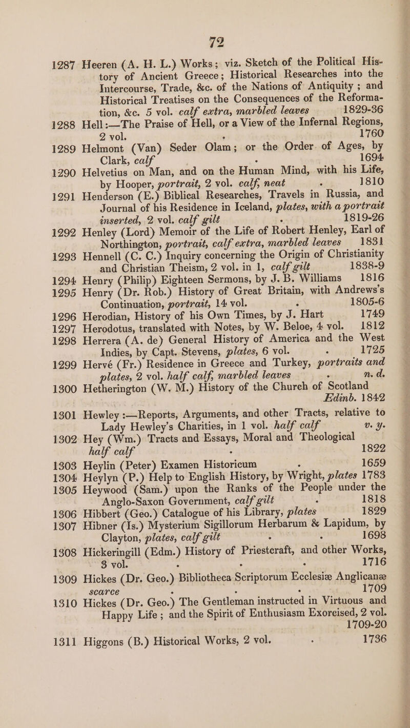 1287 Heeren (A. H. L.) Works; viz. Sketch of the Political His- tory of Ancient Greece ; Historical Researches into the Intercourse, Trade, &amp;c. of the Nations of Antiquity ; and Historical Treatises on the Consequences of the Reforma- tion, &amp;c. 5 vol. calf extra, marbled leaves 1829-36 Hell :—The Praise of Hell, or a View of the Infernal Regions, 2 vol. ; 1760 Helmont (Van) Seder Olam; or the Order. of Ages, by Clark, calf j 1694 Helvetius on Man, and on the Human Mind, with his Life, by Hooper, portrait, 2 vol. ealf, neat : 1810 Henderson (E.) Biblical Researches, Travels in Russia, and Journal of his Residence in Iceland, plates, with a portrait inserted, 2 vol. calf gilt : 1819-26 Henley (Lord) Memoir of the Life of Robert Henley, Earl of Northington, portrait, calf extra, marbled leaves 1831 Hennell (C. C.) Inquiry concerning the Origin of Christianity and Christian Theism, 2 vol. in 1, calf gilt 1838-9 Henry (Philip) Eighteen Sermons, by J.B. Williams —_ 1816 Henry (Dr. Rob.) History of Great Britain, with Andrews’s Continuation, portrait, 14 vol. : 1805-6 Herodian, History of his Own Times, by J. Hart 1749 Herodotus, translated with Notes, by W. Beloe, 4 vol. 1812 Herrera (A. de) General History of America and the West Indies, by Capt. Stevens, plates, 6 vol. : 1725 Hervé (Fr.) Residence in Greece and Turkey, portraits and plates, 2 vol. half calf, marbled leaves ; n. da Hetherington (W. M.) History of the Chureh of Scotland Edinb. 1842 Hewley :—Reports, Arguments, and other Tracts, relative to Lady Hewley’s Charities, in 1 vol. half calf Us Ye Hey (Wm.) Tracts and Essays, Moral and Theological half calf 3 1822 Heylin (Peter) Examen Historicum . 1659 Heylyn (P.) Help to English History, by Wright, plates 1783 Heywood (Sam.) upon the Ranks of the People under the Anglo-Saxon Government, calf gilt . 1818 Hibbert (Geo.) Catalogue of his Library, plates 1829 Hibner (Is.) Mysterium Sigillorum Herbarum &amp; Lapidum, by Clayton, plates, calf gilt : : 1698 Hickeringill (Edm.) History of Priesteraft, and other Works, 3 vol. ° . . 1716 Hickes (Dr. Geo.) Bibliotheca Scriptorum Ecclesiz Anglicanse scarce . 5 . 1709 Hickes (Dr. Geo.) The Gentleman instructed in Virtuous and Happy Life ; and the Spirit of Enthusiasm Exorcised, 2 vol. 1709-20 Higgons (B.) Historical Works, 2 vol. : 1736 a
