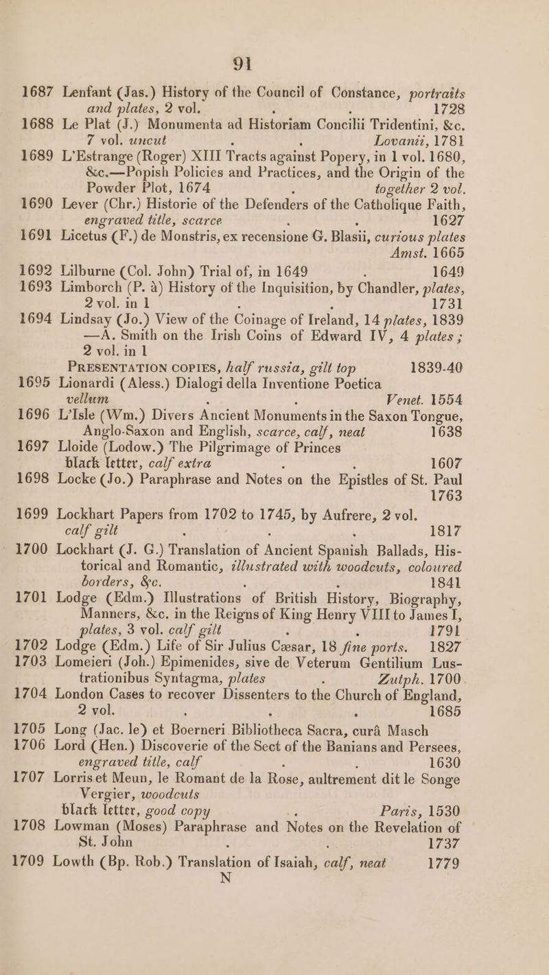 1687 1688 1689 1690 1691 1692 1693 1694 1695 1696 1697 1698 1699 ~ 1700 1701 1702 1703 1704 1705 1706 91 Lenfant (Jas.) History of the Coancil of Constance, portraits and plates, 2 vol. 1728 Le Plat (J.) Monumenta ad Historiam Concilii Tridentini, &amp;c. 7 vol. uncut Lovanii, 1781 L’Estrange (Roger) XIII Tracts against Popery, in 1 vol. 1680, &amp;c.—Popish Policies and Practices, and the Origin of the Powder Plot, 1674 together 2 vol. Lever (Chr.) Historie of the Defenders of the Catholique Faith, engraved title, scarce 1627 Licetus (F’.) de Monstris, ex recensione G. asi: curious plates Amst. 1665 Lilburne (Col. John) Trial of, in 1649 1649 Limborch (P. a) History of the Inquisition, by Chandler, plates, 2 vol. in 1 1731 Lindsay (Jo.) View of the Coinage of Ireland, 14 plates, 1839 —A. Smith on the Irish Coins of Edvabd IV, 4 plates ; 2 vol. in 1 PRESENTATION COPIES, half russia, gilt top 1839-40 Lionardi (Aless.) Dialogi della Inventione Poetica vellum Venet. 1554 L’Isle (Wm.) Divers Ancient Monuments in the Saxon Tongue, Anglo-Saxon and English, scarce, calf, neat 1638 Lloide (Lodow.) The Pilgrimage of Princes black ibitee. calf extra 1607 Locke (Jo.) Paraphrase and Notes on the Epistles of St. Paul 1763 Lockhart Papers from 1702 to 1745, by Aufrere, 2 vol. calf gilt é 1817 Lockhart (J. G.) Translation of eudew Spaitiah Ballads, His- torical and Romantic, ¢llustrated with woodcuts, coloured borders, &amp;c. 1841 Lodge (Edm.) Illustrations of British History, Biography, Manners, &amp;c. in the Reigns of King Henry VIII to James I, plates, 3 vol. calf gilt 1791 Lodge (Edm.) Life of Sir Julius Coosar, 18 fine ports. 1827 Lomeieri (Joh.) Epimenides, sive de Velen Gentilium Lus- trationibus Syntagma, plates Zutph. 1700. London Cases to recover Dissenters to the Church of England, 2 vol. : : 1685 Long (Jac. le) et Boerneri. pilshoeiers Sacra, curd Masch Lord (Hen.) Discoverie of the Sect of the Banians and Persees, engraved title, calf 1630 1708 1709 Vergier, woodcuts black letter, good copy Paris, 1530 Lowman (Moses) er tes and Notes on the Revelation of — St. John 1737 Lowth (Bp. Rob.) arial aki of Isaiah, ool, neat 1779 N |
