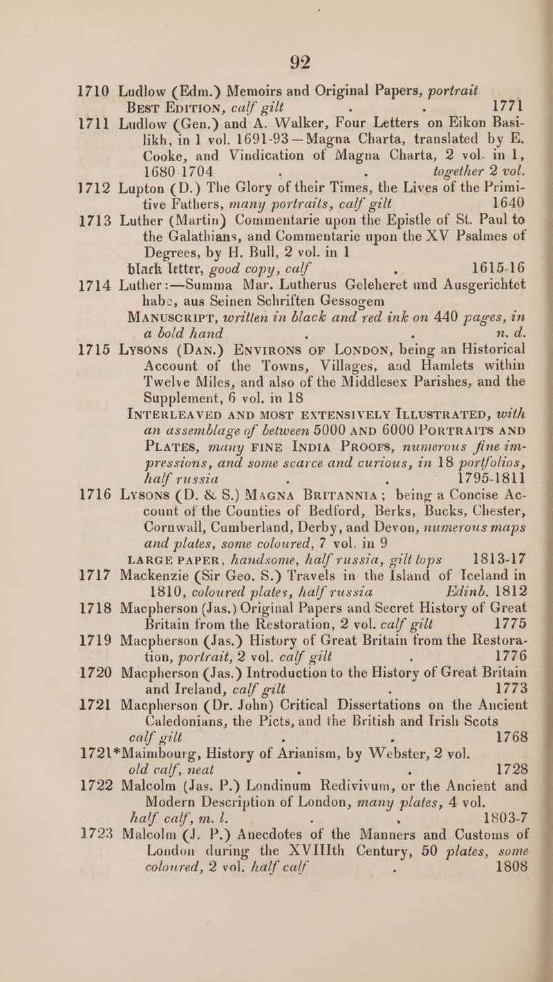 1710 Ludlow (Edm.) Memoirs and Original F PeTa portrart ) Brest Epition, calf gilt 1771 1711 Ludlow (Gen.) ‘and A. Walker, Four Letters on Eikon Basi- likh, in 1 vol. 1691-93 —Magna Charta, translated by E - Cooke, and Vindication oh: Magna Charta, 2 vol. ial 1680-1704 together 2 vol. 1712 Lupton (D.) The Glory of their Times, the Lives of the Primi- tive Fathers, many portrails, calf galt 1640 1713 Luther (Martin) Commentarie upon the Epistle of St. Paul to the Galathians, and Commentarie upon the XV Psalmes of Degrees, by H. Bull, 2 vol. in 1 black letter, good copy, calf 1615-16 1714 Luther:—Summa Mar. Lutherus Geleheret und Ausgerichtet habe, aus Seinen Schriften Gessogem MANUuscRIPT, wretlen in black and red ink on 440 pages, in a bold hand ‘ 10.30 1715 Lysons (Dan.) Environs oF LONDON, being an Historical Account of the Towns, Villages, and Hamlets within Twelve Miles, and also of the Middlesex Parishes, and the Supplement, 6 vol. in 18 INTERLEAVED AND MOST EXTENSIVELY ILLUSTRATED, with an assemblage of between 5000 AND 6000 PoRTRAITS AND PLATES, many FINE INDIA PROOFS, numerous fine tm- pressions, and some scarce and curious, in 18 portfolios, half russia : : 1795-1811 1716 Lysons (D. &amp; S.) Macna Britannia; being a Concise Ac- count of the Counties of Bedford, Berks, Bucks, Chester, Cornwail, Cumberland, Derby, aad Devon, numerous maps and plates, some coloured, 7 vol. in 9 LARGE PAPER, handsome, half russia, gilt tops 1813-17 1717 Mackenzie (Sir Geo. 8.) Travels in the Island of Iceland in 1810, coloured plates, half russia Edinb, 1812 1718 Macpherson (Jas.) Original Papers and Secret History of Great Britain from the Restoration, 2 vol. calf gilt 1775 1719 Macpherson (Jas.) History of Great Britain from the Restora- tion, portrazt, 2 vol. calf gilt 1776 1720 Macpherson (Jas.) Introduction to the History of Great Britain and Ireland, calf galt liv 1721 Macpherson (Dr. John) Critical Dissertations on the Ancient Caledonians, the Picts, and the British and Irish Scots calf gilt 1768 1721*Maimbourg, History of Maat, by Webster, 2 vol. 1722 Malcolm (Jas. P.) Eoidiguc Redivivum, or ithe Ancient and Modern Description of London, many plates, 4 vol. half calf, m. 1. 1803-7 1723 Malcolm (J. P.) Anecdotes of the Manners and Customs of London during the XVITIth ae 50 plates, some coloured, 2 vol. half calf 1808 ae SO ee eee ae ‘ a ST he ee se a ee —— ee ee eee ee Re oo ee ee ee a ee