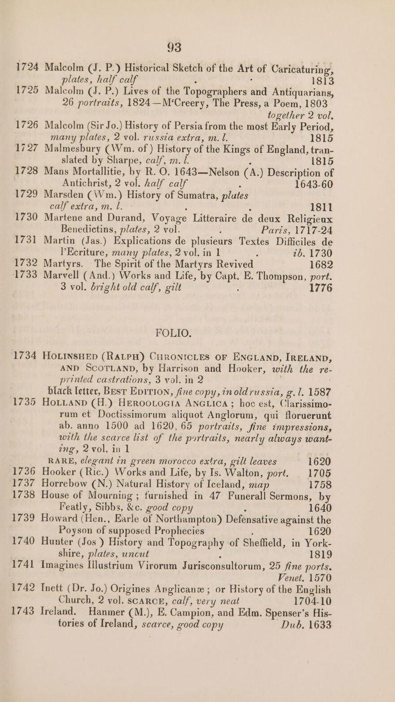 1725 1726 17.27 1728 729 1730 1731 732 1733 1734 1735 1736 1737 1738 1739 1740 1741 1742 1743 93 Malcolm (J. P.) Historical Sketch of the Art of Caricaturing, plates, half calf : ; 1813 Malcolm (J. P.) Lives of the Topographers and Antiquarians, 26 portraits, 1824—M‘Creery, The Press, a Poem, 1803 together 2 vol. Malcolm (Sir Jo.) History of Persia from the most Early Period, many plates, 2 vol. russia extra, m. l. 1815 Malmesbury (Wm. of ) History of the Kings of England, tran- slated by Sharpe, calf, m. l. . 1815 Mans Mortallitie, by R. O. 1643—Nelson (A.) Description of Antichrist, 2 vol. half calf : 1643-60 Marsden (Wm.) History of Sumatra, plates calf extra, m. l. - : : 1811 Martene and Durand, Voyage Litteraire de deux Religieux Benedictins, plates, 2 vol. : Parts, 1717-24 Martin (Jas.) Explications de plusieurs Textes Difficiles de l’Ecriture, many plates, 2 vol. in 1 ‘ 26. 1730 Martyrs. The Spirit of the Martyrs Revived 1682 Marvell (And.) Works and Life, by Capt. E. Thompson, port. 3 vol. bright old calf, gilt 1776 FOLIO. HOLINSHED (RALPH) CHRONICLES OF ENGLAND, IRELAND, AND SCOTLAND, by Harrison and Hooker, with the re- printed castrations, 3 vol. in 2 black letter, Best Epivion, fine copy,inoldrussia, g. 1. 1587 HOLLAND (H.) Herootogia ANGLICcA ; hoc est, Clarissimo- rum et Doctissimorum aliquot Anglorum, qui floruerunt ab. anno 1500 ad 1620, 65 portraits, fine impressions, with the scarce list of the portraits, nearly always want- ang, 2 vol. in 1 RARE, ¢legant in green morocco extra, gilt leaves 1620 Hooker (Ric.) Works and Life, by Is. Walton, port. 1705 Horrebow (N.) Natural History of Iceland, map 1758 House of Mourning ; furnished in 47 Funerall Sermons, by Featly, Sibbs, &amp;c. good copy ; 1640 Howard (Hen., Earle of Northampton) Defensative against the Poyson of supposed Prophecies 1620 Hunter (Jos ) History and Topography of Sheffield, in York- shire, plates, uncut : 1819 Imagines [ilustrium Virorum Jurisconsultorum, 25 fine ports. Venet. 1570 Inett (Dr. Jo.) Origines Anglicans ; or History of the English Church, 2 vol. scarce, calf, very neat 1704-10 Ireland. Hanmer (M.), E. Campion, and Edm. Spenser’s His- tories of Ireland, scarce, good copy Dub, 1633