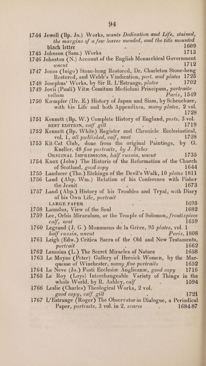 1744 1745 Jewell (Bp. Jo.) Works, wants Dedication and Life, stained, the margins of afew leaves mended, and the title mounted Johnson (Sam.) Works 1713 1747 1748 1749 1750 1751 1752 1753 1754 1755 1756 1757 1758 1759 1760 1761 1762 1763 1764 1765 1766 1767 uncut 1712 Jones (Inigo) Stone-heng Restored, Dr. Charleton Stone-heng Restored, and Webb’s Vindication, port. and plates 1725 Josephus’ Works, by Sir R. L’ Estrange, plates ‘ 1702 Jovii (Pauli) Vitze Comitum Mediolani Principum, portrazts vellum Paris, 1549 Kempfer (Dr. E.) History of Japan and Siam, by Scheuchzer, with his Life and both Appendixes, many plates, 2 vol. 1728 Kennett (Bp. W.) Complete History of England, ports. 3 vol. BEST EDITION, calf gilt 1719 Kennett (Bp. White) ‘een and Chronicle Ecclesiastical, vol. 1, all published, calf, neat 1728 Kit-Cat Gleb: done from the original Paintings, by G. Kneller, 48 fine portraits, by J. Faber ORIGINAL Impressions, half russia, uncut 1735 Knox (John) The Historie of the Reformation of the Church of Scotland, good copy 1644 Landseer (Tho. ) Etchings of the Devil’s Walk, 10 plates 1811 Laud (Abp. Wm.) Relation of his Conference with Fisher the Jesuit 1673 Laud (Abp.) History of his Troubles and Tryal, with Diary of his Own Life, portrait LARGE PAPER : 1695 Laundus, View of the Soul 1682 Lee, Orbis Miraculum, or the Temple of Solomon, frontispiece calle, neat 1659 Legrand (J. G.) Monumens ae la Gréce, 95 plates, vol. 1 half russia, uneut Paris, 1808 Leigh (Edw. ) Critica Sacra of the Old and New Testaments, — portrait 1662 — Lemnius (L.) The Secret Miracles of Nature 1658 Le Moyne (Peter) Gallery of Heroick Women, by the Mar- quesse of Winchester, many fine portraits 1652 Le Neve (Jo.) Fasti Ecclesia Anglican, good copy 1716 Le Roy (Loys) Interchangeable Variety of Things in the whole World, by R. Ashley, calf : 1594 Leslie (Charles) Theological Works, 2 vol. good copy, calf gilt 1721 L’Estrange (Roger) The Observator in Dialogue, a Periodical Paper, portraits, 3 vol. in 2, scarce i 1684-87 Se