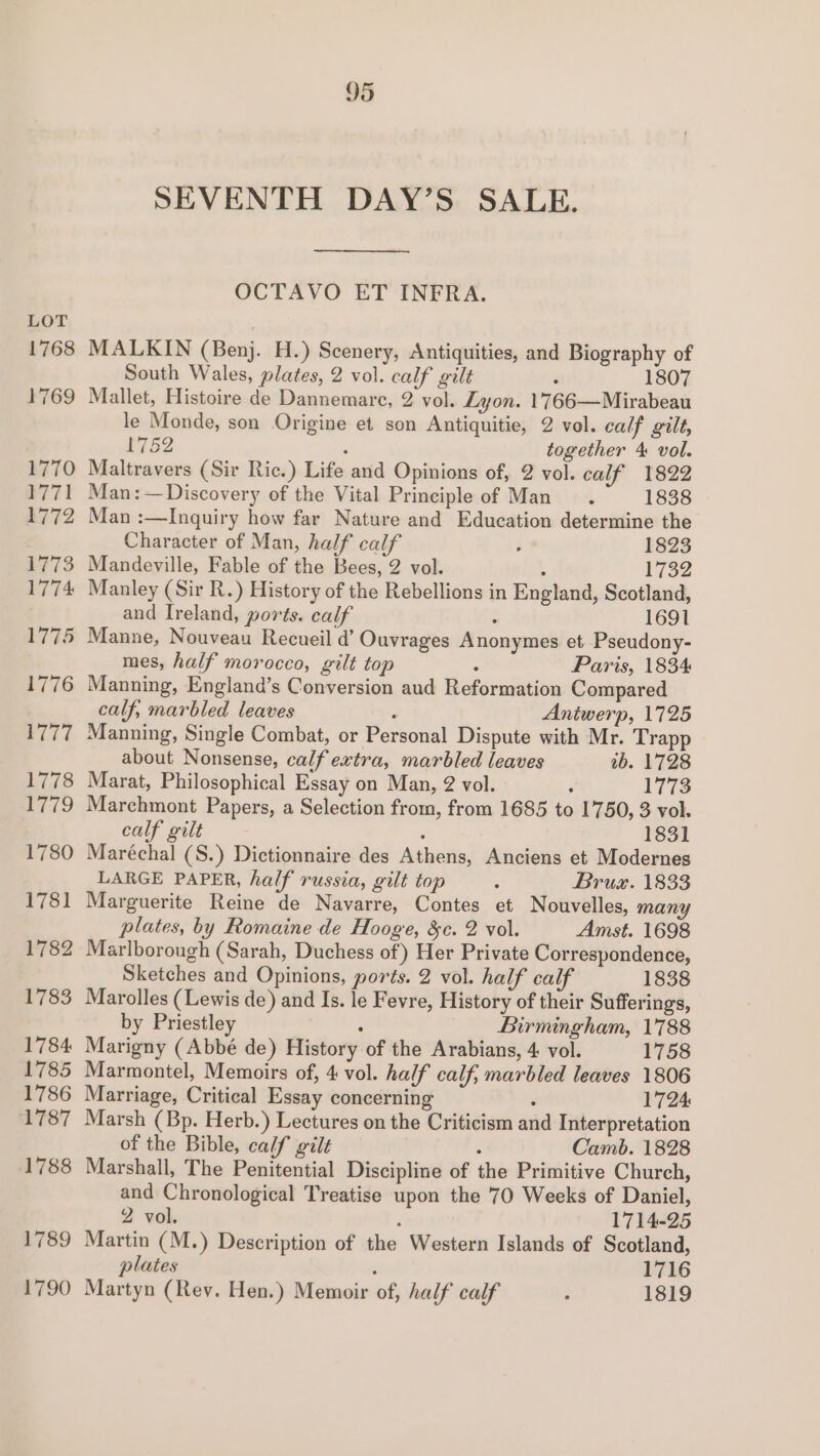 SEVENTH DAY’S SALE. OCTAVO ET INFRA. LOT 1768 MALKIN (Benj. H.) Scenery, Antiquities, and Biography of South Wales, plates, 2 vol. calf gilt 3 1807 1769 Mallet, Histoire de Dannemarc, 2 vol. Lyon. 1'766—Mirabeau le Monde, son Origine et son Antiquitie, 2 vol. calf gilt, 1752 : together 4 vol. 1770 Maltravers (Sir Ric.) Life and Opinions of, 2 vol. calf 1822 1771 Man:—Discovery of the Vital Principle of Man. 1838 1772 Man :—Inquiry how far Nature and Education determine the Character of Man, half calf d 1823 1773 Mandeville, Fable of the Bees, 2 vol. ; 1732 1774 Manley (Sir R.) History of the Rebellions in England, Scotland, and Ireland, ports. calf : 1691 1775 Manne, Nouveau Recueil d’ Ouvrages Anonymes et Pseudony- mes, half morocco, gilt top : Paris, 1834 1776 Manning, England’s Conversion aud Reformation Compared calf, marbled leaves ; Aniwerp, 1725 1777 Manning, Single Combat, or Personal Dispute with Mr. Trapp about Nonsense, calf extra, marbled leaves tb. 1728 1778 Marat, Philosophical Essay on Man, 2 vol. ; 1773 1779 Marchmont Papers, a Selection from, from 1685 to 1750, 3 vol. calf gilt ; 1831 1780 Maréchal (S.) Dictionnaire des Athens, Anciens et Modernes LARGE PAPER, half russia, gilt top : Brus. 1833 1781 Marguerite Reine de Navarre, Contes et Nouvelles, many plates, by Romaine de Hooge, &amp;c. 2 vol. Amst. 1698 1782 Marlborough (Sarah, Duchess of) Her Private Correspondence, Sketches and Opinions, ports. 2 vol. half calf 1838 1783 Marolles (Lewis de) and Is. le Fevre, History of their Sufferings, by Priestley : Birmingham, 1788 1784 Marigny (Abbé de) History of the Arabians, 4 vol. 1758 1785 Marmontel, Memoirs of, 4 vol. half calf, marbled leaves 1806 1786 Marriage, Critical Essay concerning : 1724 1787 Marsh (Bp. Herb.) Lectures on the Criticism and Interpretation of the Bible, calf gilt : Camb. 1828 1788 Marshall, The Penitential Discipline of the Primitive Church, and Chronological Treatise upon the 70 Weeks of Daniel, 2 vol. ‘ 1714-25 1789 Martin (M.) Description of the Western Islands of Scotland, plates 1716 1790 Martyn (Rey. Hen.) Memoir of, half calf ° 1819