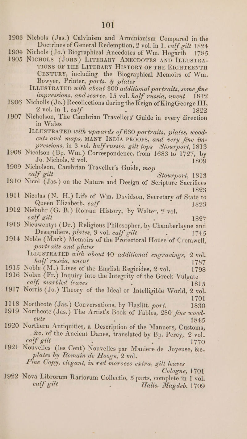 1903 1904 1905 1906 1907 1908 1909 1910 1911 1912 $913 1914 a915 1916 1917 1118 1919 1920 1921 1922 101 Nichols (Jas.) Calvinism and Arminianism Compared in the Doctrines of General Redemption, 2 vol. in 1, calf gilt 1824 Nichols (Jo.) Biographical Anecdotes of Wm. Hogarth 1785 NICHOLS (JOHN) LITERARY ANECDOTES AND ILLUSTRA- TIONS OF THE LITERARY HISTORY OF THE EIGHTEENTH CENTURY, including the Biographical Memoirs of Wm. Bowyer, Printer, ports. &amp; plates ILLUSTRATED with about 300 additional portraits, some fine mmpressions, and scarce, 15 vol. half russia, uncut 1812 Nicholls (Jo.) Recollections during the Reign of KingGeorge III, 2 vol. in 1, calf ; 1822 Nicholson, The Cambrian Travellers’ Guide in every direction in Wales ILLUSTRATED with upwards of 630 portraits, plates, wood- cuts and maps, MANY INDIA PROOFS, and very fine im- pressions, in 3 vol. halfrussia, gilt tops Stourport, 1813 Nicolson (Bp. Wm.) Correspondence, from 1683 to 1727, by Jo. Nichols, 2 vol. 2 1809 Nicholson, Cambrian Traveller’s Guide, map calf gilt : Stourport, 1813 Nicol (Jas.) on the Nature and Design of Scripture Sacrifices 1823 Nicolas (N. H.) Life of Wm. Davidson, Secretary of State to Queen Elizabeth, calf ; 1823 Niebuhr (G. B.) Roman History, by Walter, 2 vol. calf gilt : : 1827 Nieuwentyt (Dr.) Religious Philosopher, by Chamberlayne and Desaguliers, plates, 3 vol. calf gilt : 1745 Noble (Mark) Memoirs of the Protectoral House of Cromwell, portraits and plates ILLUSTRATED with about 40 additional engravings, 2 vol. half russia, uncut ; 1787 Noble (M.) Lives of the English Regicides, 2 vol. 1798 Nolan (Fr.) Inquiry into the Integrity of the Greek Vulgate calf, marbled leaves — : 1815 Norris (Jo.) Theory of the Ideal or Intelligible World, 2 vol. 1701 Northcote (Jas.) Conversations, by Hazlitt, port. 1830 Northcote (Jas.) The Artist's Book of Fables, 280 fine wood- cuts A 1845 Northern Antiquities, a Description of the Manners, Customs, &amp;c. of the Ancient Danes, translated by Bp. Percy, 2 vol. calf gilt ‘ : 1770 Nouvelles (les Cent) Nouvelles par Maniere de Joyeuse, &amp;c. plates by Romain de Hooge, 2 vol. fine Copy, elegant, in red morocco extra, gilt leaves Cologne, 1701 Nova Librorum Rariorum Collectio, 5 parts, complete in 1 vol.