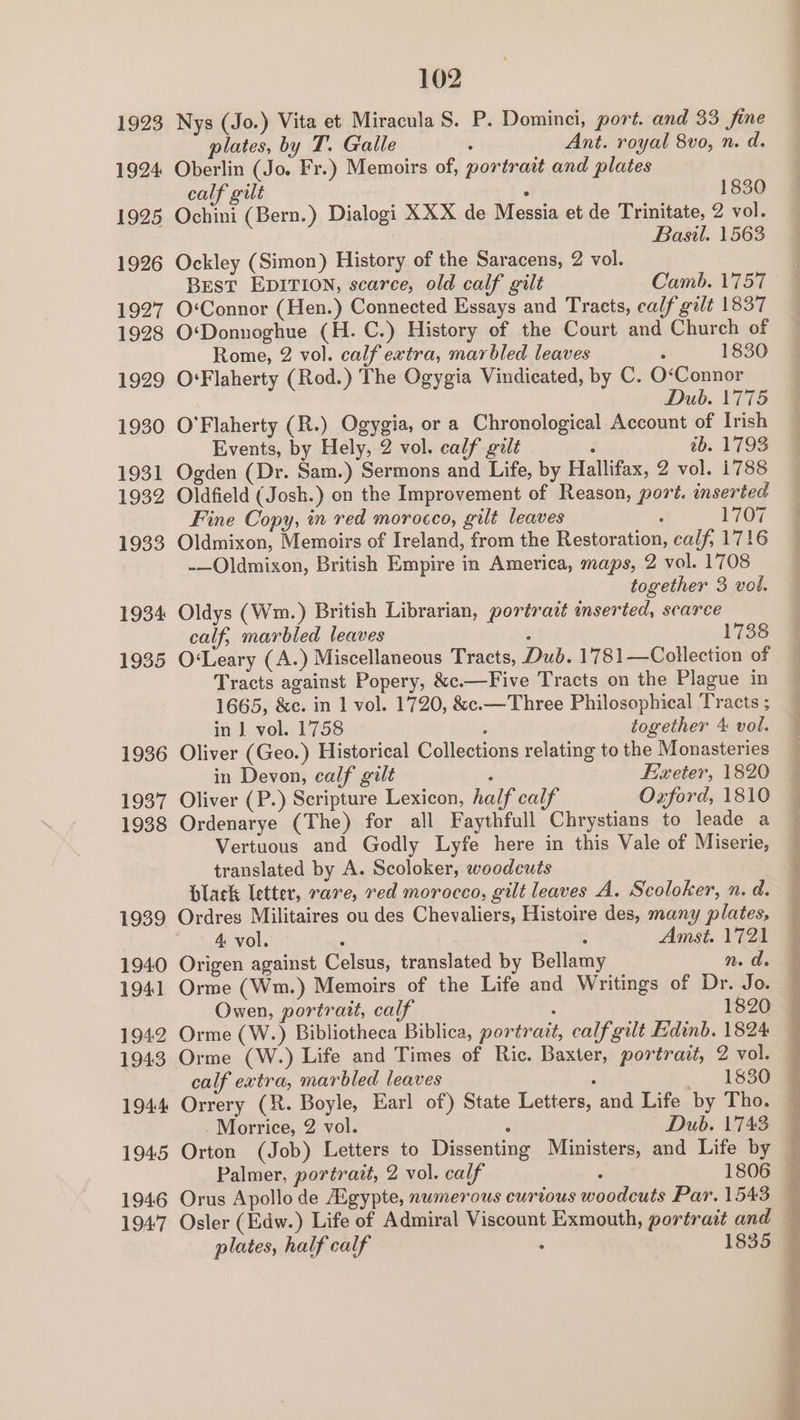 1923 Nys (Jo.) Vita et Miracula S. P. Dominci, port. and 33 fine plates, by T. Galle ; Ant. royal 8vo, n. d. 1924 Oberlin (Jo. Fr.) Memoirs of, portrait and plates calf gilt : 1830 1925 Ochini (Bern.) Dialogi XXX de Messia et de Trinitate, 2 vol. Basil. 1563 1926 Ockley (Simon) History of the Saracens, 2 vol. BEST EDITION, scaree, old calf gilt Camb. 1757 1927 O‘Connor (Hen.) Connected Essays and Tracts, calf gilt 1837 1928 O‘Donnoghue (H.C.) History of the Court and Church of Rome, 2 vol. calf extra, marbled leaves i 1830 1929 O‘Flaherty (Rod.) The Ogygia Vindicated, by C. O‘Connor Dub. 1775 1930 O'Flaherty (R.) Ogygia, or a Chronological Account of Irish Events, by Hely, 2 vol. calf galt : tb. 1793 1931 Ogden (Dr. Sam.) Sermons and Life, by Hallifax, 2 vol. 1788 1932 Oldfield (Josh.) on the Improvement of Reason, port. inserted Fine Copy, in red morocco, gilt leaves : 1707 1933 Oldmixon, Memoirs of Ireland, from the Restoration, calf, 1716 -—Oldmixon, British Empire in America, maps, 2 vol. 1708 together 3 vol. 1934 Oldys (Wm.) British Librarian, portratt inserted, scarce calf, marbled leaves : 1738 1935 O‘Leary (A.) Miscellaneous Tracts, Dub. 1781—Collection of Tracts against Popery, &amp;c.—Five Tracts on the Plague in 1665, &amp;e. in 1 vol. 1720, &amp;c.—Three Philosophical Tracts ; in ] vol. 1758 5 together 4 vol. 1936 Oliver (Geo.) Historical Collections relating to the Monasteries in Devon, calf gilt ; Exeter, 1820 1937 Oliver (P.) Scripture Lexicon, half calf Oxford, 1810 1938 Ordenarye (The) for all Faythfull Chrystians to leade a Vertuous and Godly Lyfe here in this Vale of Miserie, translated by A. Scoloker, woodcuts black letter, rare, red morocco, gilt leaves A. Scoloker, n. d. 1939 Ordres Militaires ou des Chevaliers, Histoire des, many plates, 4: vol. ‘ : Amst. 1721 1940 Origen against Celsus, translated by Bellamy n. de 1941 Orme (Wm.) Memoirs of the Life and Writings of Dr. Jo. Owen, portrait, calf 1820 1942 Orme (W.) Bibliotheca Biblica, portrait, calf gilt Edinb. 1824 1943 Orme (W.) Life and Times of Ric. Baxter, portrait, 2 vol. calf extra, marbled leaves . ., . 183e 1944 Orrery (R. Boyle, Earl of) State Letters, and Life by Tho. Morrice, 2 vol. ° Dub. 1743 1945 Orton (Job) Letters to Dissenting Ministers, and Life by Palmer, portrait, 2 vol. calf ‘ 1806 1946 Orus Apollo de igypte, numerous curtous woodcuts Par. 1543 1947 Osler (Edw.) Life of Admiral Viscount Exmouth, portrait and plates, half calf . 1835 ee ee eran 2 ee ae ee ee eee ae Se ae oo ae Le ee ee Peer Gk eies Oe A