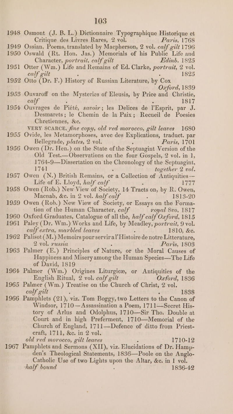 1948 Osmont (J. B. L.) Dictionnaire Typographique Historique et Critique des Livres Rares, 2 vol. Paris, 1768 1949 Ossian, Poems, translated by Macpherson, 2 vol. calf gilt 1796 1950 Oswald (Rt. Hon. Jas. ) Memorials of his Public Life and Character, portrait, calf gilt Edinb. 1825 1951 Otter (Wm.) Life and Remains of Ed. Clarke, portrait, 2 vol. calf gilt 1825 1952 Otto (Dr. F.) History of Russian Literature, by Cox Oxford, 1839 1953 Ouvaroff on the Mysteries of Eleusis, by Price and Christie, calf - 1817 1954 Ouvrages de Piété, savoir; les Delices de YEsprit, par J. Desmarets; le Chemin fe la Paix; Recueil de Poesies Chretiennes, &amp;e. VERY SCARCE, fine copy, old red morocco, gilt leaves 1680 1955 Ovide, les Metamorphoses, avec des Explications, traduct. par Bellegrade, plates, 2 vol. Paris, 1701 1956 Owen (Dr. Hen.) on the State of the Septuagint Version of the Old Test.—Observations on the four Gospels, 2 vol. in 1, 1764-9— Dissertation on the Ss of the Septuagint, 1741 together 2 vol. 1957 Owen (N.) British Remains, or a Collection of Antiquities -— Life of E. Lloyd, half calf 3 Ly 1958 Owen (Rob.) New View of Society, 14 Tracts on, by R. Owen, Macnab, &amp;e. in 2 vol. half calf ; 1813-20 1959 Owen (Rob.) New View of Society, or Essays on the Forma- tion of the Human Character, calf royal 8vo, 1817 1960 Oxford Graduates, Catalogue of all the, half calf Oxford, 1815 1961 Paley (Dr. Wm.) Works and Life, by wen eigr portrait, 9 vol. calf extra, marbled leaves 13810, &amp;c. 1962 Palisot (M.) Memoirs pour serviral’ Hi istoire de notre Litterature, 2 vol. russia Paris, 1803 1963 Palmer (E.) Principles of Nature, or the Moral Causes of Happiness and Misery among the Human Species—The Life of David, 1819 1964 Palmer (Wm.) Origines Liturgice, or Antiquities of the English Ritual, 2 vol. calf gilt Oxford, 1836 1965 Palmer (Wm.) Treatise on the Church of Christ, 2 vol. calf gilt , 1838 1966 Pamphlets (21), viz. Tom Boggy, two Letters to the Canon of Windsor, 1710— Assassination a Poem, 17711—Secret His- tory of Arlus and Odolphus, 1710—Sir Tho. Double at Court and in high Preferment, 1710—Memorial of the Church of England, 1711—Defence of ditto from Priest- craft, 1711, &amp;c. in 2 vol. old red morocco, gilt leaves 1710-12 1967 Pamphlets and Sermons (XII), viz. Elucidations of Dr. Hamp- den’s Theological Statements, 1836—Poole on the Anglo- Catholic Use of two Lights ade the Altar, &amp;c. in 1 vol. half bound 1836-42