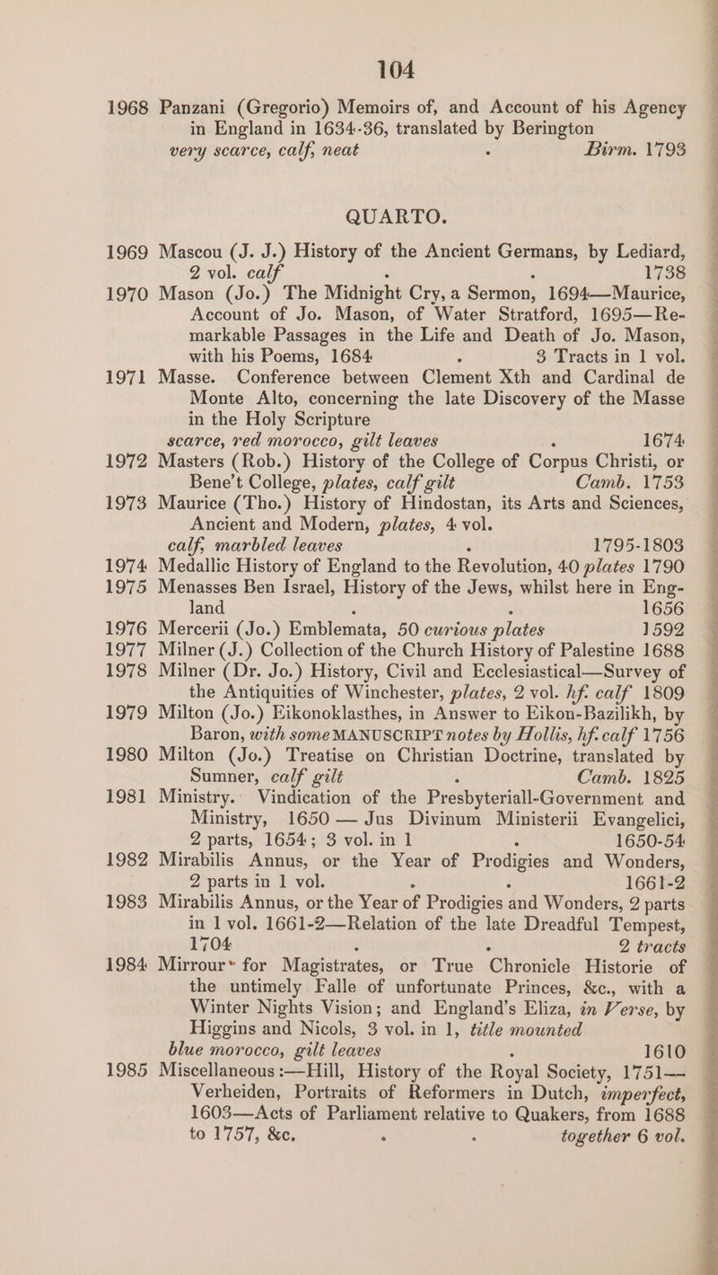 1968 1969 1970 1971 1972 1973 1974 LOTS 1976 1977 1978 1979 1980 1981 1982 1983 1984 1985 104 Panzani (Gregorio) Memoirs of, and Account of his Agency in England in 1634-36, translated by Berington very scarce, calf, neat Birm. 1793 QUARTO. Mascou (J. J.) History of the Ancient Germans, by Lediard, 2 vol. calf 1738 Mason (Jo.) The Midnight Cry, a Sermon, 1694——Maurice, Account of Jo. Mason, of Water Stratford, 1695—Re- markable Passages in the Life and Death of Jo. Mason, with his Poems, 1684 é 3 Tracts in 1 vol. Masse. Conference between Clement Xth and Cardinal de Monte Alto, concerning the late Discovery of the Masse in the Holy Scripture scarce, red morocco, gilt leaves 1674 Masters (Rob.) History of the College of Corpus Christi, or Bene’t College, plates, calf gilt Camb. 1753 Ancient and Modern, plates, 4 vol. calf, marbled leaves 1795-1803 Medallic History of England to the Revolution, 40 plates 1790 Menasses Ben Israel, History of the Jews, whilst here in Eng- land 1656 Mercerii (Jo.) Emblemata, 50 curious plates 1592 Milner (J.) Collection of the Church History of Palestine 1688 Milner (Dr. Jo.) History, Civil and Ecclesiastical—Survey of the Antiquities of Winchester, plates, 2 vol. hf: calf 1809 Milton (Jo.) Eikonoklasthes, in Answer to Eikon-Bazilikh, by Baron, with some MANUSCRIPT notes by Hollis, hf. calf 1756 Milton (Jo.) Treatise on Christian Doctrine, translated by Sumner, calf gilt Camb. 1825 Ministry. Vindication of the Presbyteriall- -Government and Ministry, 1650 — Jus Divinum Ministerii Evangelici, 2 parts, 1654; 3 vol. in 1 1650-54 Mirabilis Annus, or the Year of Pr pdigies and Wonders, Z parts in 1 vol. 1661-2 Mirabilis Annus, or the Year of Prodigies and Wonders, 2 parts in 1 vol. 1661-2—Relation of the late Dreadful Tempest, 1704 2 tracts Mirrour~ for Magistr ates, or True Chronicle Historie of the untimely Falle of unfortunate Princes, &amp;c., with a Winter Nights Vision; and England’s Eliza, in Verse, by Higgins and Nicols, 3 vol. in 1, title mounted blue morocco, gilt leaves 1610 Miscellaneous :—Hill, History of the Royal Society, 1751— Verheiden, Portraits of Reformers in Dutch, imperfect, 1603—Acts of Parliament relative to Quakers, from 1688 to 1757, &amp;c. : : together 6 vol. I a NR hac es Bi ec Bn ei tat Ni i i ie as