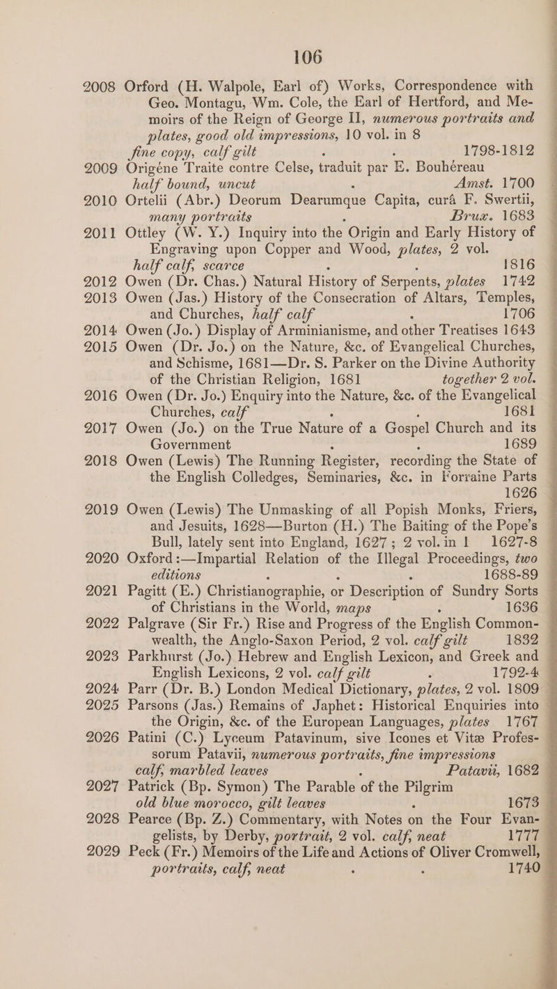 2008 2009 2010 2011 2012 2013 2014 2015 2016 2017 2018 2019 2020 2021 2022 2023 2024 2025 2026 2027 2028 2029 106 Orford (H. Walpole, Earl of) Works, Correspondence with Geo. Montagu, Wm. Cole, the Earl of Hertford, and Me- moirs of the Reign of George Il, numerous portraits and plates, good old impressions, 10 vol. in 8 fine copy, calf gilt 1798-1812 Origéne Traite contre Celse, traduit par E. Bouhéreau half bound, uncut Amst. 1700 Ortelii (Abr.) Deorum Dearumque Capita, cura F. Swertii, many portraits Bruxz. 1683 Ottley (W. Y.) Inquiry into the Origin and Early History of Engraving upon Copper and Wood, plates, 2 vol. half calf, scarce 1816 Owen (Dr. Chas.) Natural History of Serpents, plates 1742 Owen (Jas.) History of the Consecration of Altars, Temples, and Churches, half calf 1706 Owen (Jo. ) Display of Arminianisme, and other Treatises 1643 Owen (Dr. Jo.) on the Nature, &amp;c. of Evangelical Churches, and Schisme, 1681—Dr. S. Parker on the Divine Authority of the Christian Religion, 1681 together 2 vol. Owen (Dr. Jo.) Enquiry into the Nature, &amp;c. of the Evangelical Churches, calf 1681 Owen (Jo.) on the True Nature of a Gospel Church and its Government 1689 @ Owen (Lewis) The Running Register, recording the State of — the English Colledges, Seminaries, &amp;c. in Forraine Parts 1626 Owen (Lewis) The Unmasking of all Popish Monks, Friers, and Jesuits, 1628—Burton (H.) The Baiting of the Pope’s Bull, lately sent into England, 1627; 2 vol.in 1 1627-8 Oxford :—Impartial Relation of the Illegal Proceedings, two ee ee aes ek the Origin, &amp;c. of the European Languages, plates 1767 sorum Patavii, 2wmerous portraits, fine i impressions calf, marbled leaves Patavi, 1682 — Patrick (Bp. Symon) The Parable of the iy as old blue morocco, gilt leaves 1673 © Pearce (Bp. Z.) Commentary, with Notes on the Four Evan- ©