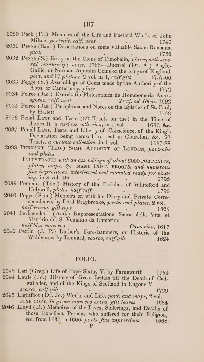 2030 Peck (Fr.) Memoirs of the Life and Poetical Works of John Milton, portratt, calf, neat . 1740 2031 Pegge (Sam.) Dissertations on some Valuable Saxon Remains, plate : ‘ . 1756 2032 Pegge (S.) Essay on the Coins of Cunobelin, plates, with seve- ral manuscript notes, 1766—Ducarel (Dr. A.) Anglo- Gallic, or Norman Aquitain Coins of the Kings of England, port. and 17 plates; 2 vol. in 1, calf gilt 1757-66 2033 Pegge (S.) Assemblage of Coins made by the Authority ef the Abps. of Canterbury, plate : 1772 2034 Peirce (Jac.) Exercitatio Philosophica de Homeeomeria Anax- agorea, calf, neat : Traj. ad Rhen. 1692 2035 Peirce (Jas.) Paraphrase and Notes on the Epistles of St. Paul, by Hallett : , : 1733 2036 Penal Laws and Tests (32 Tracts on the) in the Time of James II, a curious collection, in 1 vol. 1687, &amp;e. 2037 Penall Laws, Tests, and Liberty of Conscience, of the King’s Declaration being refused to read in Churches, &amp;c. 21 Tracts, a curious collection, in 1 vol. 1687-88 2038 PENNANT (THO.) SOME ACCOUNT oF LoNDON, portraits and plates ILLUSTRATED with an assemblage of about 2000 PORTRAITS, plates, maps, &amp;c. MANY INDIA PROOFS, and numerous Jine impressions, interleaved and mounted ready for bind- ing’, in 8 vol. 4to ; : 1793 2039 Pennant (Tho.) History of the Parishes of Whiteford and Holywell, plates, half calf x 1796 2040 Pepys (Sam.) Memoirs of, with his Diary and Private Corre- spondence, by Lord Braybrooke, ports. and plates, 2 vol. half russia, gilt tops : : 1825 2041 Perbenedetti (And.) Rappresentatione Sacra della Vita et Martirio del S. Venantio da Camerino half blue morocco : Camerino, 1617 2042 Perrin (J. P.) Luther’s Fore-RKunners, or Historie of the Waldenses, by Lennard, scarce, calf gilt 1624 FOLIO. 2043 Leti (Greg.) Life of Pope Sixtus V, by Farneworth 1754 2044 Lewis (Jo.) History of Great Britain till the Death of Cad- wallader, and of the Kings of Scotland to Eugene V scarce, calf gilt Z ‘ 1729 2045 Lightfoot (Dr. Jo.) Works and Life, port. and maps, 2 vol. FINE COPY, im green morocco extra, gilt leaves 1684 2046 Lloyd (1D.) Memoires of the Lives, Sufferings, and Deaths of those Excellent Persons who suffered for their Religion, &amp;c. from 1637 to 1666, ports. fine impressions 1668 Fr