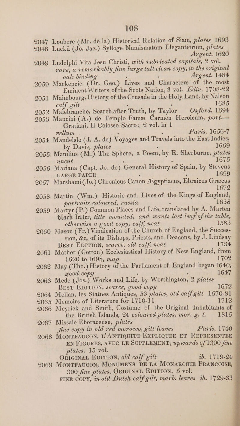 2047 Loubere (Mr. de la) Historical Relation of Siam, plates 1693 2048 Luckii (Jo. Jac.) Sylloge Numismatum Elegantierum, plates Argent. 1620 2049 Ludolphi Vita Jesu Christi, with rubricated capitals, 2 vol. rare, a remarkably fine large tall clean copy, in the original oak binding , , Argent. 1484 2050 Mackenzie (Dr. Geo.) Lives and Characters of the most Eminent Writers of the Scots Nation, 3 vol. Adin. 1708-22 2051 Maimbourg, History of the Crusade in the Holy Land, by Nalson calf gilt : : 1685 2052 Malebranche, Search after Truth, by Taylor Oxford, 1694 2053 Mancini (A.) de Templo Fame Carmen Heroicum, port.— Gratiani, I] Colosso Sacro; 2 vol. in 1 vellum 4 ; Paris, 1656-7 2054 Mandelslo (J. A. de) Voyages and Travels into the East Indies, by Davis, plates . 1669 2055 Manilius (M.) The Sphere, a Poem, by E. Sherburne, plates uncut : : 1675 2056 Mariana (Capt. Jo. de) General History of Spain, by Stevens LARGE PAPER . . 1699 2057 Marshami(Jo.) Chronicus Canon Aégyptiacus, Ebraicus Greecus 1672 2058. Martin (Wm.) Historie and Lives of the Kings of England, portraits coloured, russia ‘ 1632 2059 Martyr (P.) Common Places and Life, translated by A. Marten Hlack letter, title mounted, and wants last leaf of the table, otherwise a good copy, calf, neat 1533 2060 Mason (Fr.) Vindication of the Church of England, the Succes- sion, &amp;e, of its Bishops, Priests, and Deacons, by J. Lindsay Best EDITION, scarce, old calf, neat 1734 2061 Mather (Cotton) Ecclesiastical History of New England, from 2062 May (Tho.) History of the Parliament of England began 164¢, good copy . ° 1647 2063 Mede (Jos.) Works and Life, by Worthington, 2 plates 2064 Mellan, les Statues Antiques, 53 plates, old calf gilé 1670-81 9065 Memoirs of Literature for 1710-11 1712 9067 Missale Eboracense, plates plates, 15 vol. 300 fine plates, ORIGINAL EDITION, &amp; vol. ee ee ee Se. eo a ne ae a ee ey ee