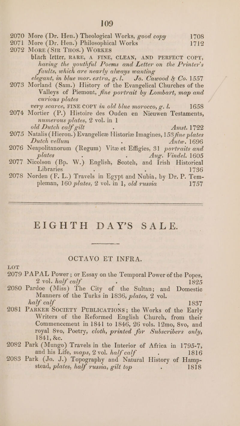 2070 More (Dr. Hen.) Theological Works, good copy 1708 2071 More (Dr. Hen.) Philosophical Works 1712 2072 MorE (Sir THOS.) WORKES black Tetter, RARE, A FINE, CLEAN, AND PERFECT COPY, having the youthful Poems and Letter on the Printer’s Jaulis, which are nearly always wanting elegant, in blue mor. extra, g.l. Jo. Cawood &amp; Co. 1557 2073 Morland (Sam.) History of the Evangelical Churches of the Valleys of Piemont, fine portrait by Lombart, map and curious plates very scarce, FINE COPY in old blue morocco, g. l. 1658 2074 Mortier (P.) Histoire des Ouden en Nieuwen Testaments, numerous plates, 2 vol. in 1 old Dutch calf gilt Amst. 1722 2075 Natalis ( Hieron.) Evangelice Historie Imagines, | 53 fine plates Dutch vellum Antw. 1696 2076 Neapolitanorum (Regum) Vite et Effigies, 31 portraits and plates Aug. Vindel. 1605 2077 Nicolson (Bp. W. ) English, Scotch, and Irish Historical Libraries 1736 2078 Norden (F. L.) Travels in Egypt and Nubia, by Dr. P. Tem- pleman, 160 plates, 2 vol. in 1, old russia 1757 EIGHTH DAY’S SALE. OCTAVO ET INFRA. LOT 2079 PAPAL Power ; or Essay on the Temporal Power of the Popes, 2 vol. half calf 1825 2080 Pardoe (Miss) The City of the Sultan; and Domestic Manners of the Turks in 1836, plates, 2 vol. half calf 1837 2081 PARKER SOCIETY PUBLICATIONS ; the Works of the Early Writers of the Reformed English Church, from their Commencement in 1841 to 1846, 26 vols. 12mo, 8vo, and royal 8vo, Poetry, cloth, printed for Subscribers only, 1841, &amp;c. 2082 Park (Mungo) Travels in the Interior of Africa in 1795-7, and his Life, maps, 2 vol. half calf 1816 2083 Park (Jo. J.) Topography and Natural History of Hamp- stead, plates, half russia, gilt top : 1818