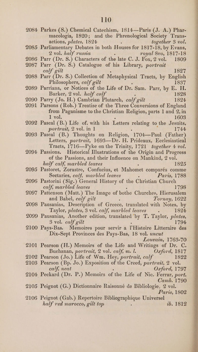 2084 2085 2086 2087 2088 2089 2090 2091 2092 2093 2094 2095 2096 2097 2098 2099 2100 2101 2102 2103 2104 2105 2106 110 Parkes (S.) Chemical Catechism, 1814—Paris (J. A.) Phar- macologia, 1820; and the Phrenological Society Trans- actions, plates, 1824 together 3 vol. Parliamentary Debates in both Hause for 1817-18, by Evans, 2 vol. half russia royal 8vo, 1817-18 Parr (Dr. S.) Characters of the late C. J. Fox, 2 vol. 1809 Parr (Dr. S.) Catalogue of his Library, portrait calf gilt 1827 Parr (Dr. 8.) Collection of Metaphysical Tracts, by English Philosophers, calf gilt 1837 Parriana, or Notices of the Life of Dr. Sam. Parr, by E. H. Barker, 2 vol. half colf 1828 Parry (Jo. H.) Cambrian Plutarch, calf gilt 1824 Parsons ( Rob.) Treatise of the Three Conversions of England from Paganisme to the Christian Religion, parts 1 and 2, in 1 vol. 1603 Pascal (B.) Life of, with his Letters relating to the Jesuits, portrait, 2 vol. in 1 1744 Pascal (B.) Thoughts on Religion, 1704—Paul (Father) Letters, portrait, 1693—Dr. H. Prideaux, Ecclesiastical Tracts, 1716—Pyke on the Trinity, 1721 together 4 vol. Passions. Historical Ilustrations of the Origin and Progress of the Passions, and their Influence on Mankind, 2 vol. half calf, marbled leaves 1825 Pastoret, Zorastre, Confucius, et Mahomet comparés comme Seciaes calf, marbled leaves Paris, 1788 Pastorini (Sig.) General History of the Christian Church calf, marbled leaves 1798 Pattenson (Matt.) The Image of bothe Churches, Hierusalem and Babel, calf gilt ; Tornay, 1622 Pausanias, Deseription of Greece, translated with Notes, by Taylor, plates, 3 vol. calf, marbled leaves : 1824 Pausanias, Another edition, translated by T. Taylor, plates, 3 vol. calf gilt 1794 Pays-Bas. Memoires pour servir a I Histoire Litteraire des Dix-Sept Provinces des Pays-Bas, 18 vol. uncut Louvain, 1763-70 Pearson (H.) Memoirs of the Life and Writings of Dr. C. Buchanan, portrait, 2 vol. calf; ni. I. Oxford, 1817 Pearson (Jo.) Life of Wm. Hey, portrait, calf 1822 Pearson (Bp. Jo.) Exposition of the Creed, portrait, 2 vol. calf, neat Oxford, 1797 Peckard (Dr. P.) Memoirs of the Life of Nic. Ferrar, port. Camb. 1790 Peignot (G.) Dictionnaire Raisonné de Bibliologie, 2 vol. Paris, 1802 Peignot (Gab.) Repertoire ene Universel half red morocco, gilt top tb. 1812