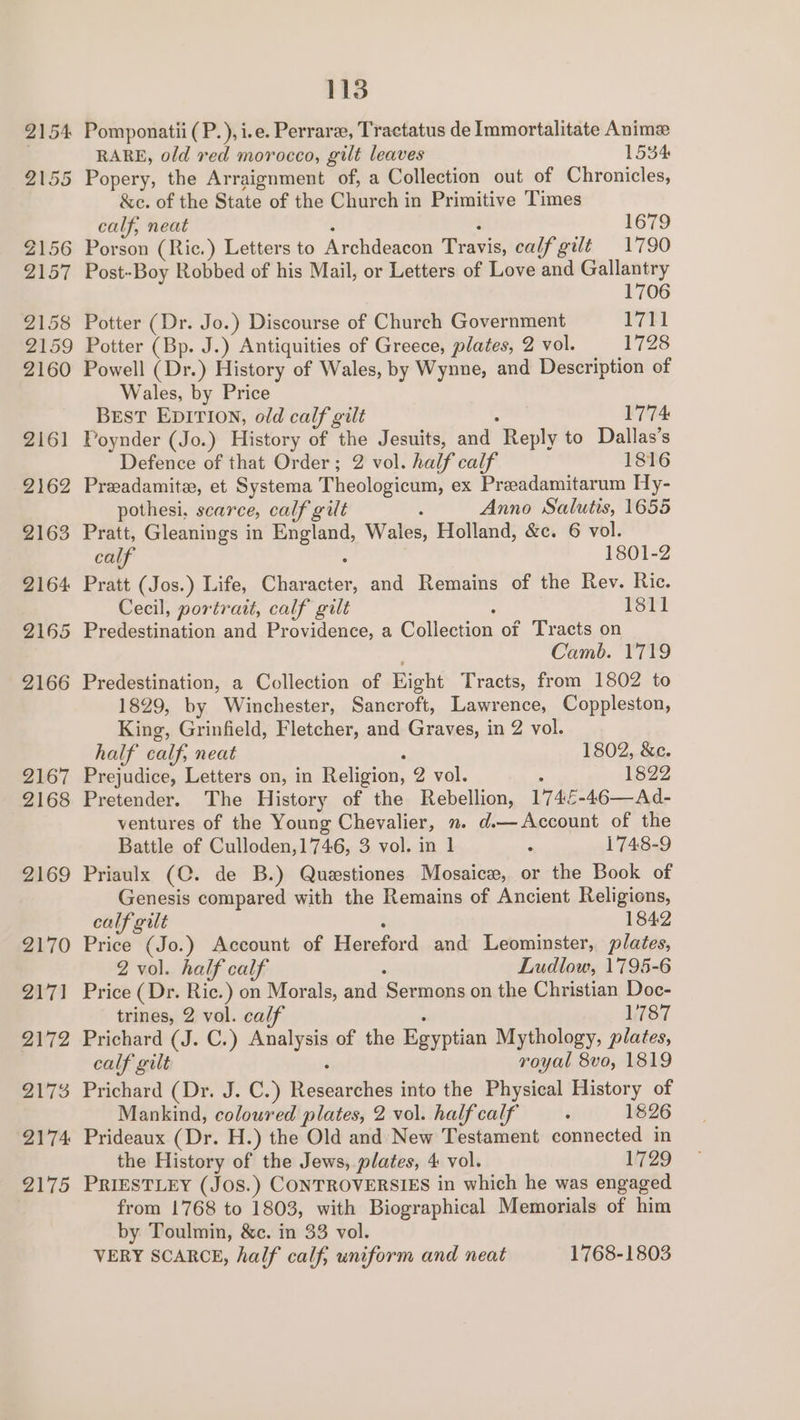 2154 Pomponatii(P.), i.e. Perrare, Tractatus de Immortalitate Anime RARE, old red morocco, gilt leaves 1534 2155 Popery, the Arraignment of, a Collection out of Chronicles, &amp;c. of the State of the Church in Primitive Times calf, neat : : 1679 2156 Porson (Ric.) Letters to Archdeacon Travis, calf git 1790 2157 Post-Boy Robbed of his Mail, or Letters of Love and Gallantry 1706 2158 Potter (Dr. Jo.) Discourse of Church Government 1711 2159 Potter (Bp. J.) Antiquities of Greece, plates, 2 vol. 1728 2160 Powell (Dr.) History of Wales, by Wynne, and Description of Wales, by Price BEST EDITION, old calf gilt me! 1774 2161 Poynder (Jo.) History of the Jesuits, and Reply to Dallas’s Defence of that Order; 2 vol. half calf 1816 2162 Preadamite, et Systema Theologicum, ex Preadamitarum Hy- pothesi. scarce, calf gilt ; Anno Salutis, 1655 2163 Pratt, Gleanings in England, Wales, Holland, &amp;c. 6 vol. calf : 1801-2 2164 Pratt (Jos.) Life, Character, and Remains of the Rev. Ric. Cecil, portrait, calf gilt : 1811 2165 Predestination and Providence, a Collection of Tracts on Camb. 1719 2166 Predestination, a Collection of Eight Tracts, from 1802 to 1829, by Winchester, Sancroft, Lawrence, Coppleston, King, Grinfield, Fletcher, and Graves, in 2 vol. half calf, neat , 1802, &amp;e. 2167 Prejudice, Letters on, in Religion, 2 vol. 7 1822 2168 Pretender. The History of the Rebellion, 174£-46—Ad- ventures of the Young Chevalier, . d.— Account of the Battle of Culloden,1746, 3 vol. in 1 ‘ 1748-9 2169 Priaulx (C. de B.) Questiones Mosaice, or the Book of Genesis compared with the Remains of Ancient Religions, calf gilt é 1842 2170 Price (Jo.) Account of Hereford and Leominster, plates, 2 vol. half calf i Ludlow, 1795-6 2171 Price (Dr. Ric.) on Morals, and Sermons on the Christian Doc- trines, 2 vol. calf ; 1787 2172 Prichard (J. C.) Analysis of the Egyptian Mythology, plates, calf gilt i royal 8vo, 1819 217% Prichard (Dr. J. C.) Researches into the Physical History of Mankind, coloured plates, 2 vol. halfcalf : 1826 2174 Prideaux (Dr. H.) the Old and New Testament connected in the History of the Jews, plates, 4 vol. 1729 2175 PRIESTLEY (JOS.) CONTROVERSIES in which he was engaged from 1768 to 1803, with Biographical Memorials of him by Toulmin, &amp;c. in 33 vol. VERY SCARCE, half calf, wniform and neat 1768-1803