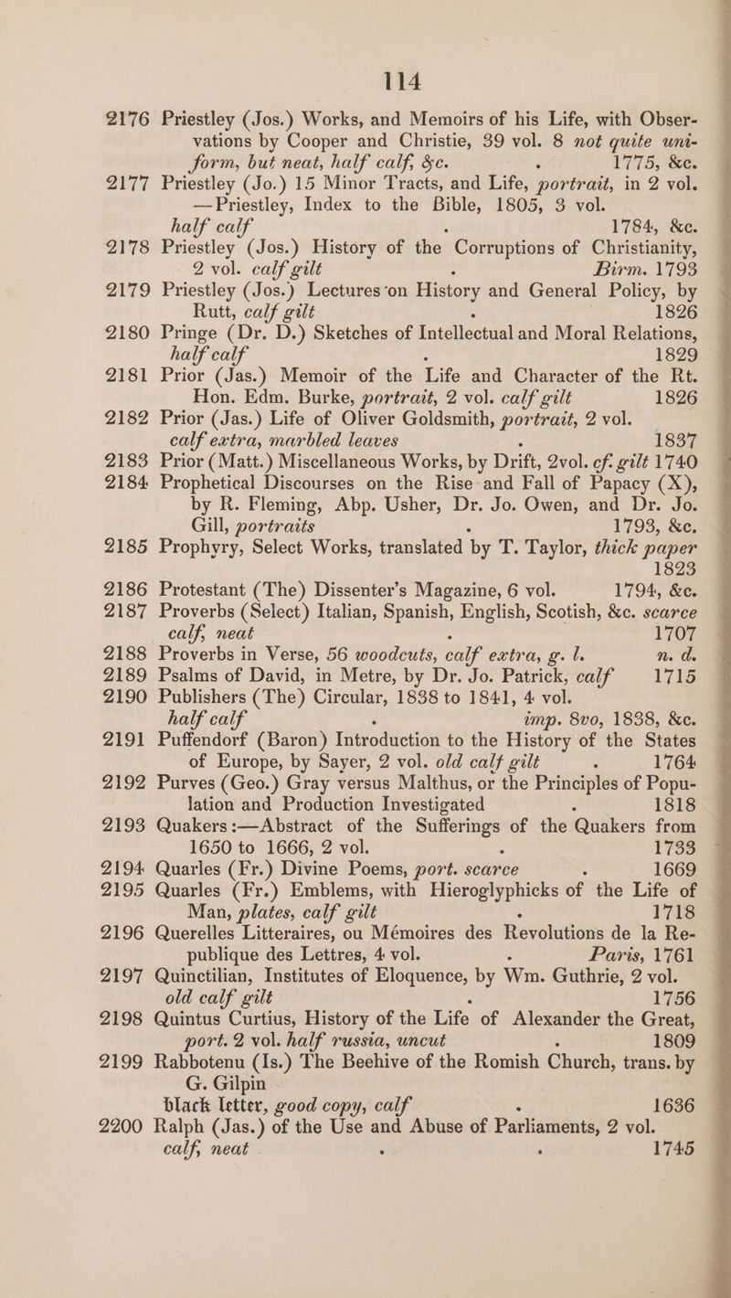 2176 Priestley (Jos.) Works, and Memoirs of his Life, with Obser- vations by Cooper and Christie, 39 vol. 8 not quite uni- form, but neat, half calf, &amp;c. : 1775, &amp;e. 2177 Priestley (Jo.) 15 Minor Tracts, and Life, portrait, in 2 vol. —Priestley, Index to the Bible, 1805, 3 vol. half calf 1784, &amp;c. 2178 Priestley (Jos.) History of the Corruptions of Christianity, 2 vol. calf gilt Birm. 1793 2179 Priestley (Jos.) Lectures ‘on History and General Policy, by Rutt, calf gilt 1826 2180 Pringe (Dr. D.) Sketches of Tatellectaal and Moral Relations, half calf 1829 2181 Prior (Jas.) Memoir of the Life and Character of the Rt. Hon. Edm. Burke, portrait, 2 vol. calf gilt 1826 2182 Prior (Jas.) Life of Oliver Goldsmith, portrait, 2 vol. calf extra, marbled leaves 1837 2183 Prior ( Matt.) Miscellaneous Works, by Drift, Qvol. of. gilt 1740 2184 Prophetical Discourses on the Rise and Fall of Papacy (X), by R. Fleming, Abp. Usher, Dr. Jo. Owen, and Dr. Jo. Gill, portraits 1793, &amp;e. 2185 Prophyry, Select Works, translated by T. Taylor, thick paper 1823 2186 Protestant (The) Dissenter’s Magazine, 6 vol. 1794, &amp;c. 2187 Proverbs (Select) Italian, Spanish, English, Scotish, &amp;c. scarce calf, neat 1707 2188 Proverbs in Verse, 56 woodcuts, calf extra, g. l. n. d. 2189 Psalms of David, in Metre, by Dr. Jo. Patrick, calf 1715 2190 Publishers (The) Circular, 1838 to 1841, 4: vol. half calf ump. 8vo, 1838, &amp;c. 2191 Puffendorf (Baron) Introduction to the History of the States of Europe, by Sayer, 2 vol. old calf gilt : 1764 2192 Purves (Geo.) Gray versus Malthus, or the Principles of Popu- lation and Production Investigated 1818 2193 Quakers :—Abstract of the mai a of the Quakers from 1650 to 1666, 2 vol. 1733 2194 Quarles (Fr.) Divine Poems, port. scarce 1669 2195 Quarles (Fr.) Emblems, with Hieroglyphicks of the Life of Man, plates, calf gilt 1718 2196 Querelles Litteraires, ou Mémoires des Ravlutidity de la Re- publique des Lettres, 4 vol. Paris, 1761 2197 Quinctilian, Institutes of Eloquence, by Wm. Guthrie, 2 vol. old calf gilt 1756 2198 Quintus Curtius, History of the Hits: of Alexander the Great, ort. 2 vol. half russia, uncut 1809 2199 Rabbotenu (Is.) The Beehive of the Romish Church, trans. by G. Gilpin black letter, good copy, calf 1636 2200 Ralph (Jas.) of the Use and Abuse of Parliaments, 2 vol. calf, neat : 1745