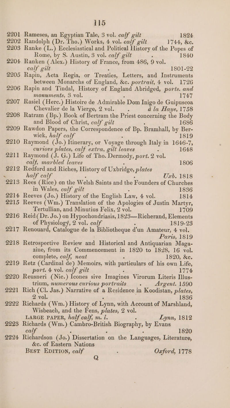 2201 2202 2203 2204 2205 2206 2207 2208 2209 2210 2211 2212 115 Rameses, an Egyptian Tale, 3 vol. calf gilt 1824 Randolph (Dr. Tho.) Works, 4 vol. calf gilt 1744, &c. Ranke (L.) Ecclesiastical and Political History of the Popes of Rome, by S. Austin, 3 vol. calf gilt : 1840 Ranken ( Alex.) History of France, from 486, 9 vol. calf gilt 1801-22 Rapin, Acta Regia, or 1 ee Letters, and Instruments between Monarchs of England, &c. portrait, 4 vol. 1726 Rapin and Tindal, History of England Abridged, ports. and monuments, 3 xe. 1747 Rasiel ( Herc.) Histoire de Admirable Dom Inigo de Guipuscoa Chevalier de la Vierge, 2 vol. , a la Haye, 1758 Ratram (Bp.) Book of Bertram the Priest concerning the Body and Blood of Christ, calf gilt 1686 Rawdon Papers, the Correspondence of Bp. Bramhall, by Ber- wick, half calf 1819 Raymond (Jo.) Itinerary, or Voyage through Italy in 1646-7, curious plates, calf extra, gilt leaves ; 1648 Raymond (J. G.) Life of Tho. Dermody, port. 2 vol. calf, marbled leaves 1806 Redford and Riches, History of Uxbridge, plates half calf Uxb. 1818 Rees (Rice) on the Welsh Saints and the Founders of Churches in Wales, calf gilt 1836 Reeves (Jo.) History of the English Law, 4 vol. 1814 Reeves (Wm.) Translation of the Apologies of Justin Martyr, Tertullian, and Minutius Felix, 2 vol. 1709 Reid( Dr. Jo.) on Hypochondriasis, 1823—Richerand, Elements of Physiology, 2 vol. calf 1819-23 Renouard, Catalogue de la Bibliotheque d'un Amateur, 4 vol. Paris, 1819 Retrospective Review and Historical and Antiquarian Maga- zine, from its Commencement in 1820 to 1828, 16 vol. complete, calf, neat 1820, &c. Retz (Cardinal de) Memoirs, with particulars of his own Life, port. 4 vol. calf gilt 1774 Reusneri (Nic.) Icones sive Imagines Virorum Literis Ilus- trium, numerous curious portraits : Argent. 1590 Rich (Cl. Jas.) Narrative of a Residence i in Koodistan, plates, 2 vol. 1836 Richards (Wm.) History of Lynn, with Account of Marshland, Wisbeach, and the Fens, plates, 2. 4ol. LARGE PAPER, half calf, m. i. Lynn, 1812 Richards (Wm. ) Cambro-British Biography, by Evans calf 1820 Richardson (Jo.) Dissertation. on the Languages, Literature, &c. of Eastern Nations BEST EDITION, calf : Oxford, 1778 Q