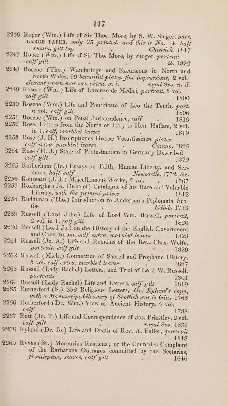 2246 2247 2248 2249 2250 2251 2252 2253 2254: 2255 2256 2257 2258 2259 2260 2261 2262 2263 2264 2265 2266 2267 2268 2269 117 Roper (Wm.) Life of Sir Thos. More, by S. W. Singer, port. LARGE PAPER, only 25 printed, and this is No. 14, hal russia, gilt top d Chiswick, 1817 Roper (Wm.) Life of Sir Tho. More, by Singer, portrait calf gilt , : tb. 1822 Roscoe (Tho.) Wanderings and Excursions in North and South Wales, 99 beautiful plates, fine impressions, 2 vol. elegant green morocco extra, g. L, royal 8vo, n. d. Roscoe (Wm.) Life of Lorenzo de Medici, portrait, 3 vol. calf gilt : 1800 Roscoe (Wm.) Life and Pontificate of Leo the Tenth, port. 6 vol. calf gilt : 1806 Roscoe (Wm.) on Penal Jurisprudence, calf “ 1819 Rose, Letters from the North of Italy to Hen. Hallam, 2 vol. in 1, calf, marbled leaves ; 1819 Rose (J. H.) Inscriptiones Grace Vetustissime, plates calf extra, marbled leaves 5 Cantab. 1825 Rose (H. J.) State of Protestantism in Germany Described calf gilt : 1829 Rotherham (Jo.) Essays on Faith, Human Liberty, and Ser- mons, half calf : Newcastle, 1772, &e. Rousseau (J. J.) Miscellaneous Works, 5 vol. ; 1767 Roxburghe (Jo. Duke of) Catalogue of his Rare and Valuable Library, with the printed prices , 1Si2 Ruddiman (Tho.) Introduction to Anderson’s Diplomata Sco- tiee : Edinb. 1773 Russell (Lord John) Life of Lord Wm. Russell, portrait, 2 vol. in 1, calf gilt : 1820 Russell (Lord Jo.) on the History of the English Government and Constitution, calf extra, marbled leaves 1823 Russell (Jo. A.) Life and Remains of the Rev. Chas. Wolfe, portrait, calf gilt : . 1829 Russell (Mich.) Connection of Sacred and Prophane History, 3 vol. calf extra, marbled leaves : 1827 Russell (Lady Rachel) Letters, and Trial of Lord W. Russell, portraits : 1801 Russell (Lady Rachel) Life and Letters, calf gilt 1819 Rutherford (S.) 352 Religious Letters, Dr. Ryland’s copy, with a Manuscript Glossary of Scottish words Glas. 1765 Rutherford (Dr. Wm.) View of Ancient History, 2 vol. cal : 1788 Rutt (Jo. T.) Life and Correspondence of Jos. Priestley, 2 vol, calf gilt 5 royal 8vo, 1831 Ryland (Dr. Jo.) Life and Death of Rev. A. Fuller, portrait 1818 Ryves (Br.) Mercurius Rusticus ; or the Countries Complaint of the Barbarous Outrages committed by the Sectaries, Srontispiece, scarce, calf gilt : 1646