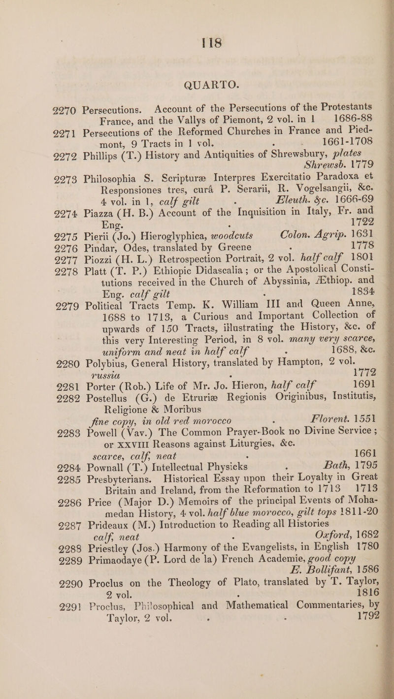 2270 2271 2272 9973 2274 2275 2276 2277 2278 2279 2280 2281 2282 2283 2284: 2285 2286 2287 2288 2289 2290 2291 118 QUARTO. Persecutions. Account of the Persecutions of the Protestants France, and the Vallys of Piemont, 2 vol. in 1 — 1686-88 Persecutions of the Reformed Churches in France and Pied- mont, 9 Tracts in 1 vol. : _ 1661-1708 Phillips (T.) History and Antiquities of Shrewsbury, plates Shrewsb. 779 Philosophia S. Scripture Interpres Exercitatio Paradoxa et Responsiones tres, cura P. Serarii, R. Vogelsangii, &e. 4 vol. in 1, calf gilt : Eleuth. &¢. 1666-69 Piazza (H. B.) Account of the Inquisition in Italy, Fr. and ng. : 1722 Pierii (Jo.) Hieroglyphica, woodcuts Colon. Agrip. 1631 Pindar, Odes, translated by Greene ; 1778 Piozzi (H. L.) Retrospection Portrait, 2 vol. half calf 1801 Platt (I. P.) Ethiopic Didascalia ; or the Apostolical Consti- tutions received in the Church of Abyssinia, /Ethiop. and Eng. calf gilt : 1834 Political Tracts Temp. K. William III and Queen Anne, 1688 to 1713, a Curious and Important Collection of upwards of 150 Tracts, illustrating the History, &c. of this very Interesting Period, in 8 vol. many very scarce, uniform and neat in half calf ’ 1688, &e. Polybius, General History, translated by Hampton, 2 vol. russia : 1772 Porter (Rob.) Life of Mr. Jo. Hieron, half calf 1691 Postellus (G.) de Etrurie Regionis Originibus, Institutis, Religione & Moribus fine copy, in old red morocco Florent. 1551 or XXvViII Reasons against Liturgies, &c. scarce, calf, neat medan History, 4 vol. half blue morocco, gilt tops 1811-20 Prideaux (M.) Introduction to Reading all Histories calf, neat Oxford, 1682 Primaodaye (P. Lord de la) French Academie, good copy