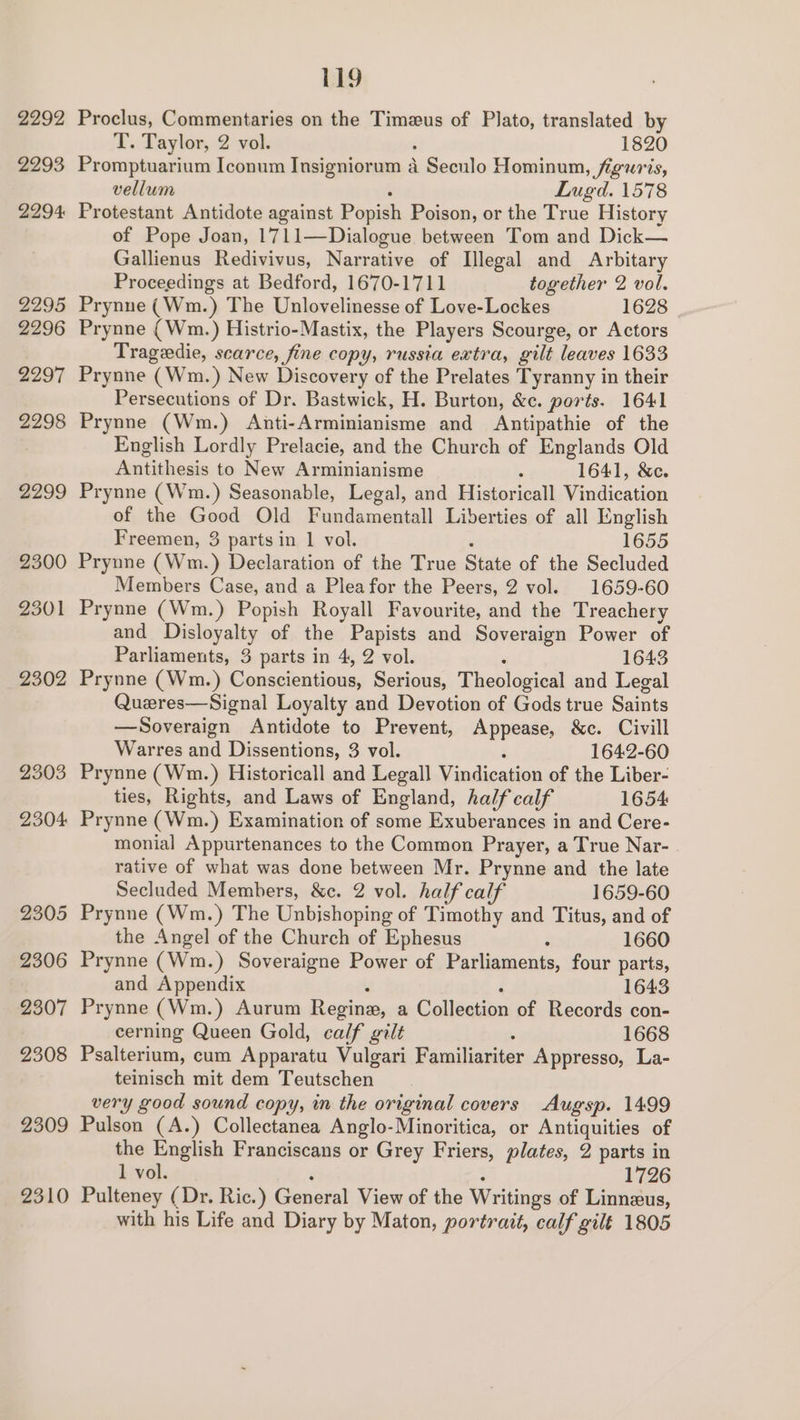 2292 2293 2294: 2295 2296 2297 2298 2299 2300 2301 2302 119 Proclus, Commentaries on the Timzeus of Plato, translated by T. Taylor, 2 vol. ‘ 1820 Promptuarium Iconum Insigniorum a Seculo Hominun, figuris, vellum Lugd. 1578 Protestant Antidote against Popish Poison, or the True History of Pope Joan, 1711—Dialogue between Tom and Dick— Gallienus Redivivus, Narrative of Illegal and Arbitary Proceedings at Bedford, 1670-1711 together 2 vol. Prynne (Wm.) The Unlovelinesse of Love-Lockes 1628 Prynne (Wm.) Histrio-Mastix, the Players Scourge, or Actors Trageedie, scarce, fine copy, russia extra, gilt leaves 1633 Prynne (Wm.) New Discovery of the Prelates Tyranny in their Persecutions of Dr. Bastwick, H. Burton, &c. ports. 1641 Prynne (Wm.) Anti-Arminianisme and Antipathie of the English Lordly Prelacie, and the Church of Englands Old Antithesis to New Arminianisme : 1641, &c. Prynne (Wm.) Seasonable, Legal, and Historicall Vindication of the Good Old Fundamentall Liberties of all English Freemen, 3 parts in 1 vol. ‘ 1655 Prynne (Wm.) Declaration of the True State of the Secluded Members Case, and a Plea for the Peers, 2 vol. 1659-60 Prynne (Wm.) Popish Royall Favourite, and the Treachery and Disloyalty of the Papists and Soveraign Power of Parliaments, 3 parts in 4, 2 vol. ‘ 1643 Prynne (Wm.) Conscientious, Serious, Theological and Legal Queres—Signal Loyalty and Devotion of Gods true Saints —Soveraign Antidote to Prevent, Appease, &c. Civill Warres and Dissentions, 3 vol. é 1642-60 Prynne (Wm.) Historicall and Legall Vindication of the Liber- ties, Rights, and Laws of England, half calf 1654 Prynne (Wm.) Examination of some Exuberances in and Cere- monial Appurtenances to the Common Prayer, a True Nar- rative of what was done between Mr. Prynne and the late Secluded Members, &e. 2 vol. half calf 1659-60 Prynne (Wm.) The Unbishoping of Timothy and Titus, and of the Angel of the Church of Ephesus : 1660 Prynne (Wm.) Soveraigne Power of Parliaments, four parts, and Appendix : ° 1643 Prynne (Wm.) Aurum Regine, a Collection of Records con- cerning Queen Gold, calf gilt : 1668 Psalterium, cum Apparatu Vulgari Familiariter Appresso, La- teinisch mit dem Teutschen very good sound copy, in the original covers Augsp. 1499 Pulson (A.) Collectanea Anglo-Minoritica, or Antiquities of the English Franciscans or Grey Friers, plates, 2 parts in 1 vol. ‘ : 1726 Pulteney (Dr. Ric.) General View of the Writings of Linnzus, with his Life and Diary by Maton, portrait, calf gilt 1805