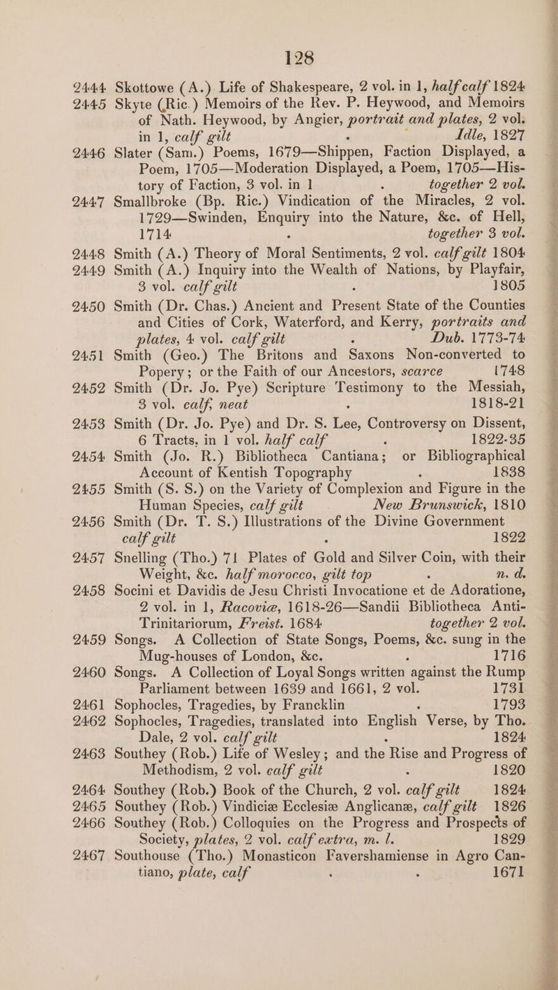 2444: 2445 24:46 244:7 24.48 24.49 2450 2451 24.52 24.53 24.54: 2455 2456 24.57 2458 2459 2460 2461 2462 2463 2464 2465 24:66 2467 128 Skottowe (A.) Life of Shakespeare, 2 vol. in 1, halfcalf 1824 Skyte (Ric.) Memoirs of the Rev. P. Heywood, and Memoirs of Nath. Heywood, by Angier, portratt and plates, 2 vol. in 1, calf gilt Idle, 1827 Slater (Sam. ) heen 1679—Shippen, Faction Displayed, a Poem, 1705—Moderation Displayed, a Poem, 1705—His- tory of Faction, 3 vol. in 1] : together 2 vol. Smallbroke (Bp. Ric.) Vindication of the Miracles, 2 vol. 1729—Swinden, mageley into the Nature, &amp;c. of Hell, 1714 together 3 vol. Smith (A.) Theory of Moral Sentiments, 2 vol. calf gilt 1804 Smith (A.) Inquiry into the Wealth of Nations, by Playfair, 3 vol. calf gilt 1805 Smith (Dr. Chas.) Ancient and Pretest State of the Counties and Cities of Cork, Waterford, and Kerry, portraits and plates, 4 vol. calf gilt Dub. 1773-74 Smith (Geo.) The Britons and Saxons Non-converted to Popery; or the Faith of our Ancestors, scarce 1748 Smith (Dr. Jo. Pye) Scripture Pole to the Messiah, 3 vol. calf, neat 1818-21 Smith (Dr. Jo. Pye) and Dr. S. Le Controversy on Dissent, 6 Tracts, in 1 vol. half calf 1822-35 Smith (Jo. R.) Bibliotheca Cantiana; or Bibliographical Account of Kentish Topography 1838 Smith (S. S.) on the Variety of Complexion and Figure in the Human Spee calf gilt New Brunswick, 1810 Smith (Dr. T. S.) Illustrations of the Divine Government calf gilt 1822 Snelling (Tho.) 71 Plates of Gold and Silver Coin, with their Weight, &amp;c. half morocco, gilt top : mn, de Socini et Davidis de Jesu Christi Invocatione et de Adoratione, 2 vol. in 1, Racovie, 1618-26—Sandii Bibliotheca Anti- Prinianiotans Freist. 1684 together 2 vol. Songs. A Collection of State Songs, RPE &amp;c. sung in the Mug-houses of London, &amp;c. 1716 Songs. A Collection of Loyal Songs wuiteen against the Rump Parliament between 1639 and 1661, 2 vol. 1731 Sophocles, Tragedies, by Francklin 1793 Sophocles, Tragedies, translated into English Verse, by Tho. Dale, 2 vol. calf gilt 1824 Southey (Rob.) Life of Wesley; and the Rise and Progress of Methodism, 2 vol. calf gilt 1820 Southey (Rob.) Book of the Church, 2 vol. calf gilt 1824 Southey (Rob.) Vindiciz Ecclesiz Anglican, calf gilt 1826 Southey (Rob.) Colloquies on the Progress and Prospects of Society, plates, 2 vol. calf extra, m. l. 1829 Southouse (Tho.) Monasticon Favershamiense in Agro Can- tiano, plate, calf : : 1671