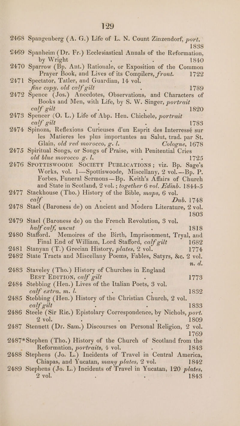 2468 2469 2470 2471 24:72 2473 24°74 2475 2476 24:77 2478 2479 2480 2481 2482 2483 2484 2485 2486 2487 2488 129 Spangenberg (A. G.) Life of L. N. Count Zinzendorf, port. 1838 Spanheim (Dr. Fr.) Ecclesiastical Annals of the Reformation, by Wright 1840 Sparrow (Bp. Ant.) Rationale, or Exposition of the Common Prayer Book, and Lives of its Compilers, front. 1722 Spectator, Tatler, and Guardian, 14 vol. Jine copy, old calf gilt 1789 Spence (Jos.) Anecdotes, Observations, and Characters of Books and Men, with Life, by S. W. Singer, Pee trait calf gilt 1820 Spencer (O. L.) Life of ‘Abp. Hen. Chichele, portrait calf gilt (783 Spinoza, Reflexions @titedtees d’un Esprit des Interressé sur les Matieres les plus importantes au Salut, trad. par St. Glain, old red morocco, g. l. Cologne, 1678 Spiritual Songs, or Songs of Praise, with Penitential Cries old blue morocco. g. lL. 1725 SPOTTISWOODE SOCIETY PUBLICATIONS ; viz. Bp. Sage’s Works, vol. 1—Spottiswoode, Miscellany, 2 vol.—-Bp. P. Forbes, Funeral Sermons—Bp. Keith’s Affairs of Church and State in Scotland, 2 vol. ; together 6 vol. Edinb. 1844-5 Stackhouse fae ) History of the Bible, maps, 6 vol. cal Dub. 1748 Stael (Baroness 5 de) on Ancient and Modern Literature, 2 vol. 1803 Stael (Baroness de) on the French Revolution, 3 vol. half calf, uncut 1818 Stafford. Memoires of the Birth, Imprisonment, Tryal, and Final End of William, Lord Stafford, calf gilt 1682 Stanyan (T.) Grecian History, plates, 2 vol. 1774 State Tracts and Miscellany Poems, Fables, Satyrs, &amp;c. 2 vol. Staveley (Tho.) History of Churches in England BEsT EDITION, calf gilt Wigs) Stebbing (Hen.) Lives of the Italian Poets, 3 vol. calf extra, m. b. 1832 Stebbing (Hen.) History of the Christian Chara. 2 vol. calf gilt 1833 Steele (Sir Ric.) Epistolary Correspondence, by Nichols, port. 2 vol. 1809 Stennett (Dr. Sam.) Discourses on Personal Religion, 2 vol. 1769 2487*Stephen (Tho.) History of the Church of Scotland from the Reformation, portraits, 4 vol. 1843 Stephens (Jo. L.) Incidents of Travel in Central America, Chiapas, and Yucatan, many plates, 2 vol. 1842 24:89 Stephens (Jo. L.) Incidents of Travel in ad 120 plates, 2 vol. 1843